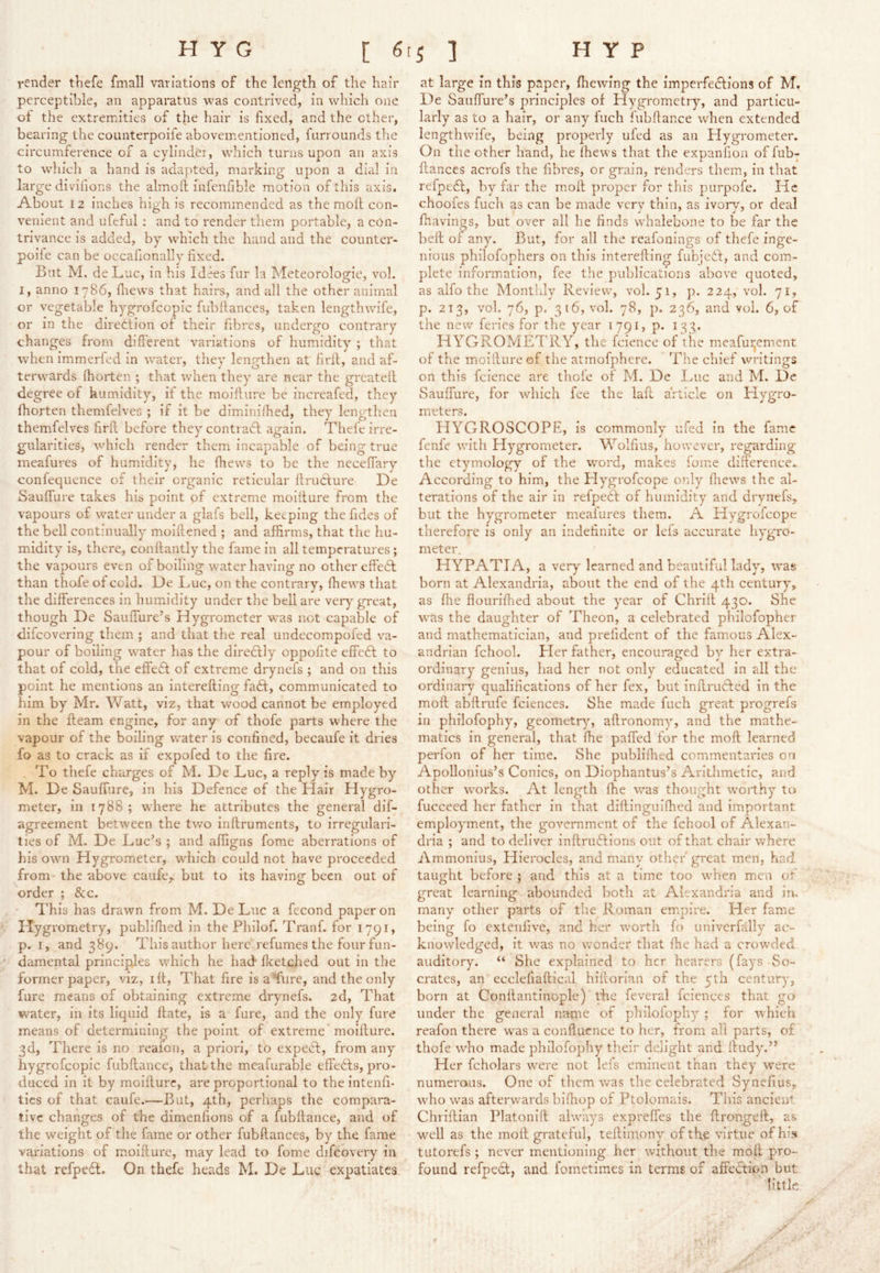 render thefe fmall variations of the length of the hair perceptible, an apparatus was contrived, in which one ol the extremities of the hair is fixed, and the ether, bearing the counterpoife abovementioned, farrounds the circumference of a cylinder, w'hich turns upon an axis to which a hand is adapted, marking upon a dial in large divifions the almofl; infenfible motion of this axis. About 12 inches high is recommended as the moft con- venient and ufeful : and to render them portable, a con- trivance is added, by which the hand and the coimter- poiie can be occafionally fixed. But M. de Luc, in his Id^s fur la Meteorologie, vol. I, anno 1786, fliews that hairs, and all the other animal or vegetable hygrofcopic fubllances, taken lengthwife, or in the direttion of their fibres, undergo contrary changes from different variations of humidity ; that when immerled in water, they lengthen at firll, and af- terw’ards ihorten ; that wdien they are near the greateff degree of humidity, if the moillure be increafed, they fhorten themfelves ; if it be diminilhed, they lengthen themfelves firll before they contracl again. Thefe irre- gularities, which render them incapable of being true meafures of humidity, he fhews to be the neceffary confequence of their organic reticular ftruclure De Sauffure takes his point of extreme moillure from the vapours of water under a glafs bell, keeping the fides of the bell continually moillened ; and affirms, that the hu- midity is, there, conllantly the fame in all temperatures ; the vapours even of boiling water having no other effedl than thofe of cold. De IjUC, on the contrary, fhews that the differences in humidity under the bell are very^ great, though De Sauffure’s Hygrometer was not capable of difeovering them ; and that the real undecorapofed va- pour of boiling water has the diredlly oppofite effedl to that of cold, the effedl of extreme drynefs ; and on this point he mentions an interefting fadt, communicated to him by Mr, V/att, viz, that wood cannot be employed in the fteam engine, for any of thofe parts where the vapour of the boiling water is confined, becaufe it dries fo as to crack as if expofed to the fire. . To thefe charges of M. De Luc, a reply is made by M. De Sauffure, in his Defence of the Hair Hygro- meter, in 1788; where he attributes the general dif- agreement between the two inftrumeiits, to irregulari- ties of M. De Luc’s ; and afligns fome aberrations of his own Hygrometer, wTich could not have proceeded from the above caiife,. but to its having been out of order ; &c. This has drawn from M. De Luc a fecond paper on Hygrometry, publiflied in the Philof. Tranf. for 1791, p. I, and 389. This author here refumes the four fun- damental principles 'wliich he had flcetched out in the former paper, viz, ift. That fire isaffure, and the only fure means of obtaining extreme drynefs. 2d, That water, in its liquid flate, is a fure, and the only fure means of determining the point of extreme* moifture. 3d, There is no realon, a priori, to expecl, from any hygrofcopic fubftance, that the meafurable effedts, pro- duced in it by moillure, are proportional to the intenfi- tics of that caufe.—But, 4th, perhaps the compara- tive changes of the dimenfions of a fubllance, and of the weight of the fame or other fubftances, by the fame variations of moillure, may lead to fome difcovery in that refpedl. On thefe heads M. De Luc expatiates at large in this paper, Ihewing the imperfedtions of M. De Sauffure’s principles of Hygrometry, and particu- larly as to a hair, or any fiich fubffance when extended lengthwife, being properly ufed as an Hygrometer. On the other hand, he fhews that the expanfion of fub- llances acrofs the fibres, or grain, renders them, in that refpedl, by far the moll proper for this purpofe. He choofes fuch as can be made very thin, as ivorv, or deal Ihavings, but over all he finds whalebone to be far the bell of any. But, for all the reafonings of thefe inge- nious philofophers on this interefting fubjedl, and com- plete information, fee the publications above quoted, as alfo the Monthly Review, vol. 51, p. 224, vol. 71, p. 213, vol. 76, p. 3 16, vol. 78, p. 236, and vol. 6, of the new feries for the year 1791, p. 133. HYGROMETRY, the fcience of the meafuijement of the moillure of the atmofphere. Tlie chief writings on this fcience are thofe of M. De Luc and M. De Sauffure, for wdiich fee the laft article on Hygro- meters. HYGROSCOPE, is commonly ufed in the fame fenfe with Hygrometer. Wolfius, however, regarding the etymology of the word, makes lome dilierence. According to him, the Plygrofcope only lliews the al- terations of the air in refpedl of humidity and drynefs,. but the hygrometer meaiurcs them. A Hygrofeope therefore is only an indefinite or lefs accurate hygro- meter. HYPATIA, a very learned and beautiful lady, was born at Alexandria, about the end of the 4th century, as file flourillied about the year of Chriil 430. She w'as the daughter of Theon, a celebrated philofopher and mathematician, and prefident of the famous Alex- andrian fchool. Pier father, encouraged by her extra- ordinary genius, had her not only educated in all the ordinary qualifications of her fex, but inftru6led in the moft abftrufe fciences. She made fuch great progrefs in philofophy, geometr}’’, aftronomy, and the mathe- matics in general, that fhe paffed for the moft learned perfon of her time. She publifiied commentaries on Apollonius’s Conics, on Diophantus’s Arithmetic, and other wmrks. At length fhe was thought rvorthy to fucceed her father in that diftinguifhed and important employment, the government of the fchool of Alexan- dria ; and to deliver inftruftions out of that chair where Ammonius, Hierocles, and many other' great men, had. taught before \ and this at a time too w’hen men of great learning abounded both at Alexandria and im many other parts of the Roman empire. Her fame being fo cxteiifive, and her w'ortli fo univerfally ac- knowledged, it was no wonder that fhe had a crowded auditory. “ She explained to her hearers (fays So- crates, an ecclefiaftical hiftorian of the 5th century, born at Conllantinople) the feveral fcicncts that go under the general name of philofophy ; for which reafon there w'as a conftucnce to her, from all parts, of thofe who made philofophy tlieir delight and iludy.” Her fcholars wmre not lels eminent than they were numeraiis. One of them was the celebrated Synefius, who was afterwards bifhop of Ptolomais. This ancient Chriftian Platonift always expreffes the ftrongeft, as well as the moft grateful, teftimony of the virtue ofhfs tutorefs ; never mentioning her without the moft pro- found refpedl, and fometimes in terms of affedlipn but little /