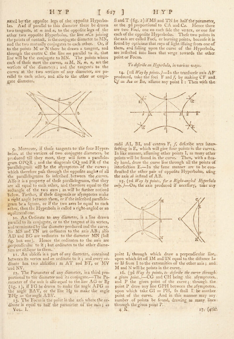 Rated by the oppofite legs of the oppohte Hyperbo- las. Aad if parallel to this diameter there be drawn two tangents, at m and «, to the oppohte legs of the other two oppofite Hyperbolas, the line joining the points of contadil, is the conjugate diameter to MN, and the two mutually conjugates to each other. Or, if to the points M or N there be drawn a tangent, and through the centre C the line mn parallel to it, that line will be the conjugate to MN. The points where each of thefe meet the curves, as M, N, w, n, are the vertices of the diameters ; and the tangents to the curves at the two vertices of any diameter, are pa- rallel to each other, and alfo to the other or conju- gate diameter. 9. Moreover, if thofe tangents to the four Hyper- bolas, at the vertices of two conjugate diameters, be produced till they meet, they will form a parallelo- gram OPQR ; and the diagonals OQ^and PR of the parallelogram will be the afyrnptotes of the curves ; which therefore pafs through the oppofite angled of all the parallelograms fo inferibed between the-curves. Alfo it is a property of thefe parallelograms, that they are all equal to each other, and therefore equal to the rectangle of the two axes; as will be farther noticed below. Farther, if thefe diagonals or afyrnptotes make a right angle between them, or if the inferibed parallelo- gram be a fquare, or if the two axes be equal to each other, then the Hyperbola is called a right-angled or an equilateral one. 10. An Ordinate to any- diameter, is aline drawn parallel to its conjugate, or to the tangent at its vertex, and terminated by the diameter produced aud the curve. So MS and TN are ordinates to the axis AB ; alfo AD and BG are ordinates to the diameter MN (laft fig. but one). Hence the ordinates to the axis are perpendicular to it; but ordinates to the other diame- ters are oblique to them. jT. An abfeifs is a part of any diameter, contained between its vertex and an ordinate to it ; and every or- dinate has two abfeifles: as AT and BT, or MV 'and NV. 12. The Parameter of any diameter, is a third pro- portional'to the diameter and its conj agate.-—The Pa- rameter of the axis is alfo equal to the line AG or B^ (fig. I), if FG be drawn to make the angle AFG = the angle BAV, or the line to make the angle BH^ = the angle ABV. 13. The Focus is the point in the axis where the or- dinate is equal to half the parameter of the axis; as VoL. I. S and T (fig, 2) if MS and TN be half the parameter, or the 3ci proportional to CA and Ca. Hence there are two Foci, one on each fide the vertex, or one for each of the oppofite Hyperbolas. Thefe two points in the axis are called Foci, or burning points, becaufe it is found by opticians that rays of light iffuing from one of them, and falling upon the curve of the Hyperbola, are Vefledted into lines that verge towards the other- point or Focus. To defertbe an Hyperbola^ In various voays..- 14. ft Way by points.)—In the tranfverfe axis AF ’ produced, take the foci F and fy by making CF and'. Qj = Aa or B^7, alTume any point I : Then with the* radii A I, BI, and” centres F, yfi deferibe arcs inters-- fefting in E, wTich wull give four points in the curv^es,. In like manner, affuming other points I, as many other • pointswill be found in. the curve. Then, with a Hea- dy hand, draw the curve line through all the points of' interfeftion E.—In the fame manner are to be con- llrufted the other pair of oppofite Hyperbolas, ufing the axis ab inllead of AB. 15. (2d Way by points, for a Right-angled Hyperbola only.)—On, the axis produced if neceflary, take any point I, through which draw' a perpendicular line,, upon which fet off IM and'IN equal to the diffance la or lb from I to the extremities- of the other axis ; and L M and N will be points in the curve. 16. (3d Way by points, to deferibe the curve th'roughi> a given point.)—CG and CH being the afyrnptotes,, and P the given point of the curve;' through the., point P draw any line GPH between the afyrnptotes,, upon which take GI = PH, fo fhall E be another, point of the curve. And in this manner may any, number of points be found, drawing as many, linesvi through the given point P... 4,K.