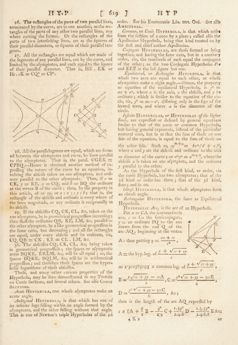 H Y. P C ^19 7 HYP 26. The re(?^artgle3 of the parts of two parallel lines, ternainated by the curve, are to one another, as the rec- tangles of the parts of any other two parallel lines, any where cutting the former. Or the rectangles of the parts of two interfeCting lines, are as the fquares of their parallel diameters, or fquares of their parallel tan- gents. 27. All the reclangles are equal which are made of the fegments of any parallel lines, cut by the carve, and limited by the afymptotes, and each equal to the fquare of their parallel diameter. That is, HE . EK or CQ^_or CP^ 28. All the parallelograms are equal, which are form- ed between the afymptotes and curve, by lines parallel to the afymptotes. That is, the paral. CGEK m CPBQj^—Hence is obtained another method of ex- preffing the nature of the curve by an equation, in- volving the abfcifs taken on one afymptote, and ordi- nate parallel to the other afymptote. Thus, if .v — CK, y = KE, nr = CQ^ and = BQ_the ordinate at the vertex B of the curve ; then, by the property in this article, ab = .yy, or a : x : : y i b j that is, the reClangle of the abfcifs and ordinate is every where of the fame magnitude, or any ordinate is reciprocally as its abfcifs. 29. If the abfeiffes CQ^CK, CL, &c, taken on the one afymptote, be in geometrical progreffion increafing; then fhallthe ordinates QB> KE, LM, &c, parallel to the other afymptote, be a like geometrical progreffion in the fame ratio, but decreafing ; and all the reClangles are equal, under every abfcifs and its ordinate, viz, C(L QB =1: CK . KE rr CL . LM, &c. • 30. The abfeiffes CQ^CK, CL, &c, being taken in geometrical progreffion ; the fpaces or afymptotic areas BQKE, EKLM, &c, will be all equal ; or, the fpaces BQKE, BQLM, &c, will be in arithmetic^ progreffion ; and therefore thefe fpaces are the hyper-, bolic logarithms of thofe abfeiffes. Thefe, and many other curious properties of the Hyperbola, may be feen demonftrated in my Treatife on Conic 8e6lions, and feveral others. See alfo Conic Sections. Acute Hyperbola, one whofe afymptotes make an acute angle. Ambigenal Hyperbola, is that which has one of its infinite legs falling within an angle formed by the afymptotes, and the other falling without that angle. Tliis is one of Newton’s triple Hyperbolas of the 2d order. See his Enifmeratio Lin. tert. Ord. 'Sec alfo Ambigenal. Common, or Conic Hyperbola, is that which arifet from the feeflion of a cone by a plane ; called alfo the Apollonian Hyperbola, being that kind treated on by the tirfl and chief author Apollonius. Conjugate Hyperbolas, are thofe formed or lying together, and having the fame axes, but in a contrary order, viz, the tranfverfe of each equal the conjugate of the other; as the two Conjugate Hyperbolas Pee and EEE in the lafl dgure but one. Equilateral, or Re^anglar Hyperbola, is that whofe two axes are equal to each other, or whofe afymptotes make a right angle.—Hence, the property or equation of the equilateral Hyperbola, is = ax + .v^, where a is the axis, .v the abfcifs, and y its ordinate ; which is fimilar to the equation of the cir- cle, viz, = ax—x^, differing only in the fign of the fecond term, and where a is the diameter of the circle. Injinite Hyperbolas, or Hyperbolas of the higher hinds, are expreffed or defined by general equations fimilar to that of the conic or common Hyperbola, but having general exponents, inllead of the particular numeral ones, but fo as that the fum of thofe on one fide of the equation, is equal to the fum of thofe 011 the other fide. Such as, hx^(d + where .v and y are the abfcifs and ordinate to the axis or diameter of the curve ; or where the abfcifs X is taken on one afymptote, and the ordinate y parallel to the other* As the Hy-perbola of the firfl kind, or order, viz the conic Hyperbola, has two afymptotes ; that of the 2d kind or order has three ; that of the 3d kind, four ; and fo on. Obtiife Hyperbola, Is that whofe afymptotes form an obtufe angle. Redangular Hyperbola, the fame as Equllaterid Hyperbola. Hyperbolic Arc, is the arc of an Hyperbola. Put a = CA the femitranfverfe axe, c = Ca the femiconjugate, y — an ordinate PQ^ to the axe drawn from the end Q^of the arc AQ^ beginning at the vertex . aa cc A : then putting q = — , A “ the hyp. log. of c of y + +yy ^ c = 2*302585093 X common log B = yy — ccA -Pyy — 3rrB 7 > C —————— ” 2 4 o then is the length of the arc AQ^expreffed by ^ X (A + 2b - + 2 2*4 2.4.0 4 K 2 D - 2.4.6.8 E &c; or
