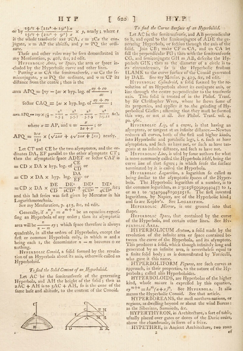 I ^6'^/ + (2IC® + 10/*) , , or by ^1 Z—1— X V, nearly ; where t ^ l^cH + (2ir^ + 9/^) ;r ^ Is the whole tranfverfe axe 2CA, c ~ 2Qa the con- jugate, X ~ AP the abfcifs, and y — PQ_ the ordi- nate. Thefe and other rules may be feen demonllrated in .my Menfuration, p. 408, &c, 2d edit. Hyperbolic or Space, the area or (pace in- • eluded by the Hyperbolic curve and other lines. Putting a ~ CA the femitranfverfe, c = da the fe- miconjligate, y r= PQ^the ordinate, and u = CP its 'diftance from the centre ; then is the A T , 'I f.ay cv -larea APQjr; \yoy ~ \ac X hyp. log. of ; a v d- cn) Pedlor CAQ^:z: \ac X hyp. log. of ^ ; a* area APO s=« zxyX (1 — ^ ^ I.3-S 3-5-7 where x — AP, and 21 = APQl: ac ■ 5-7-9 X 2a 4- X &c), 7.9.II or 15^ X {V 2ax -p 4- Ixx) nearl-y. Let CT arrd CE be the two afymptotes, and the or- dinates DA, EF parallel to the other afymptote CT ; then the afvmptotic fpace ADEF or fedtor CAF is  CE = CD X DA X hyp. log. of or = CD X DA X hyp. log. or CD X DA X DE DE DE3 ’“zCD* '''3CD3 DE^ &c; CD 2CD^ ■ sCD^ 4CD4 and this laft feries was firft given by Mercator in his Logarithmotechnia. See my Menfuration, p. 413? 2d edit. Generally, x y ~ a be an equation exprei- fing an Hyperbola of any order ; then its afymptotic area will be xy ; which fpace therefore is always n — m quadrable, in all the orders of Hyperbolas, except the firft or common Hyperbola only, in which m and n being each i, the denominator n — m becomes o or nothing. Hyperbolic Conoid, a folid formed by the revolu- tion of an Hyperbola about its axis, otherwife called an Hyperboloid. T0fnd the Solid Content of an ^Hyperboloid, Let AC be the femitranfverfe of the generating Hyperbola, and AH the height of the folid ; then as 2 AC + AH is to 3AC + AH, fo is the cone of the fame bafe and altitude, to the content of the Conoid. To fnd the Curve Surface of an Hyperboloid. Let AC be the femitranfverfe, and AB perpendicular to it, and equal to the fcmiconjugate of ADE the ge- nerating Hyperbola, or fedlion through the axis of the folid. Join CB ; make CF CA, and on CA let fall the perpendicular FG ; then vrith the femitranfverfe CGj.and femiconjugate GH = AB, deferibe the Hy- perbola GIK ; then as the diameter of a circle is to its circumference, fo is the Hyperbolic fruftiim ILAMK to the curve fuiface of the Conoid generated by DAE. See my Men fur. p. 429, &c, 2d edit. Hyperbolic Cylindrold, a folid formed by the re- volution of an Hyperbola about its conjugate axis, or line through the centre perpendicular to the tranfverfe axis. This folid is treated of in the Philof. Tranf. by Sir Chriftopher Wren, where he lliews feme of its properties, and applies it to. the grinding of Hy- perbolical G-laftes ; affirming that-they muft be formed this w'ay, or not at all. See Philof. Tranf. vol. 4, pa. 961. H Y PER BO Lie Leg, of a curve, is that having an afymptote, or tangent at an infinite diftance..—Newton reduces all curves, both of the firft and higher kinds, into Flyperbolic and parabolic legs, i. e. fucli as have afymptotes, and fuch as have not, or fuch as have tan- gents at an infinite diftance, and fuch as have not. Hyperbolic Line, is ufed by fome authors for what is more commonly called the Hyperbola itfelf, being the curve line of that figure ; in which fenfe the furface terminated by it is called the Hyperbola. Hyperbolic Logarithm, a logarithm fo called as being fimilar to the afymptotic fpaces of the Hyper- bola. The Hyperbolic logarithm of a number, is to the common logarithm, as 2*3025850929940457 to i, or as I to *4342944819032518. The firft invented logarithms, by Napier, are of the Hyperbolic kind ; and fo are Kepler’s. See Logarithm. Hyperbolic Mirror, is one ground into that lhape. Hyperbolic Space, that contained by the curve of the Hyperbola, and certain other lines. See Hy- perbolic Area. HYPERBOLICUM Acutum, a folid made by the revolution of the infinite area or fpace contained be- tween the curve of the Hyperbola, and its afymptote. This produces a folid, which though infinitely long and generated by an infinite area, is neverthelefs equal to a finite folid body; as is demonftrated by Torricelli, who gave it this name. HYPERBOLIFORM Figures, are fuch curves as approach, in their properticvS, to the nature of the Hy- perbola ; called alio Hyperboloides. HYPERBOLOIDS, are Hyperbolas of the higher kind, whofe nature is exprefled by this equation, ay^^^^— bx^(a-\-xf. See Hyperbola. It alfo means the Hyperbolic Conoid. See that article. HYPERBOREANS, the moft northern nations, or regions, as dwelling beyond or about the v/ind Boreas : as the Siberians, Samoieds, &c. HYPERTFIYRON, in’ Architeaure, a fort of table, ufually placed over gates or doors of the Doric order, above the chambranle, inform of a frize. HYPETHRE, in Ancient Architecture, two raws 2 of