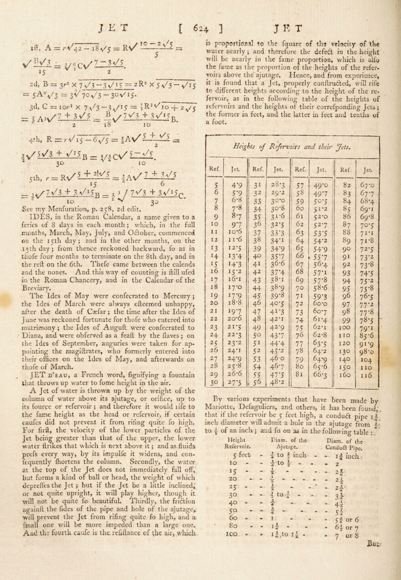 itt, A = 1,2. - 18 v/5 = R/ 15 2 2d, B = y-^ X 7v/.^-d\/J5 — ^R^ X 5v/3 — y^i5 : 5AV3 = l^'l0^/i-Z0ViS- 3d, C =ior3 X 7\/3-.V'^ = |R’^io'+ 2^5 ^ A3V'I±l^ = Iv'j3_ 18 10 is proporticnal to the fquare of the velocity of the v/ater nearly; and therefore the defei^ in the height will be nearly in the fame proportion, which is aU'o the fame as the proportion of the heights of the refer- yoirs above the* ajutage. Hence, and from experience, it is found that a Jet, properly conflrudted, will rife to different heights according to the height of the re- fervoir, as in the following table of the heights of refervoirs and the heights of their correfponding Jets; the former in feet, and the latter m feet and tenths of a foot. 4th, R “ r-t/15 — (>\/S — l-^V^= 30 V -i- Cv/ElEl, 10 ;th, R^Ltile'i |As/E±i/5 K ^ 6 l\/?> + 3 k/^5 B 73/3 + 3v/i5 C. See my Menfuration, p. 258, 2d edit. IDES, in the Roman Calendar, a name given to a feries of 8 days in each month ; which, in the full months, March, May, July, and Oftober, commenced on the 15th day; and in the other months, on the .13th day; from thence reckoned backward, fo as in thofe four months to terminate on the 8th day, and in the reft on the 6th. Thefe came between the calends and the nones. And this way of counting is ftiil ufed in the Roman Chancery, and in the Calendar of the Breviary. The Ides of May were confecrated to Mercury; the Ides of March were always efteemed unhappy, after the death of Caefar ; the time after the Ides of June rvas reckoned fortunate for thofe who entered into matrimony; the Ides of Aiiguft were confecrated to / Diana, and were obferved as a feaft by the flaves; on the Ides of September, auguries were taken for ap- pointing the magiftrates, wdio formerly entered into their offices on the Ides of May, and afterwards on thofe of March. JET d’eau, a French word, fignifying a fountain tliat throws up water to fome height in the air. A Jet of water is thrown up by the weight of the column of wmter above its ajutage, or orifice, up to its fource or refervoir ; and therefore it would life to the fame height as the head or refervoir, if certain oaufes did not prevent it from rifing quite fo high. For firft, the velocity of the lower particles of the Jet being greater than that of the upper, the lowTr v/ater ftrikes that which is next above it; and as fluids prefs every way, by its impulfe it widens, and con- iequently fliortens the column. Secondly, the wmter./ at the top of the Jet does not immediately fall off, but forms a kind of ball or head, the weight of which deprefl'es the Jet ;■ but if the Jet be a little inclinedj or not quite upright, it will play higher, though it will not be quite fo' beautiful. Thirdly, the friction againft the fides of the pipe and hole of the ajutage,; will prevent the Jet from rifing quite fo high, and a; fmall one will be more impeded than a large one, Aiid .the fourth caufe is the, refiftance of the airjy'liich . , . , , —. ... Heights of Refervoirs and their Jets, Ref. Jet. Ref. Jet. 1 Ref. Jet. Ref. Jet. 5 4*9 31 28-3 57 49*0 82 67*0 6 5*9 22 29*2 58 49*7 83 67-7 7 6*8 33 30*0 59 50-5 84 68*4 8 7*8 34 30-8 60 51*2 85 69*1 9 87 35 31*6 61 52-0 86 69*8 10 9*7 36 327 62 527 87 707 11 io‘6 37 33*3 63 53*5 88 71*1 12 11'6 38 34*1 64 54*2 89 71*8 12*5 39 34*9 65 54’9 90 727 H 13*4 40 35*7 66 55*7 91 73*2 14*3 41 36-6 67 56-4 92 73-8 16 15*2 42 37'4 68 57*1 93 74*5 17 i6‘i 43 38-1 69 57-8 94 75*2 18 17*0 44 38-9 70 58-6 95 75-8 19 17*9 45 39’8 71 59'3 96 76-5 20 i8'8 46 40-5 72 60‘O 97 77*2 21 197 47 41*3 73 607 98 77*8 22 20*6 48 42*1 74 61 *4 99 78-5 23 21*5 49 42-9 75 62*1 100 79*1 24 22*3 50 43*7 76 62’8 110 85’6 25 23*2 5^ 44*4 77 637 120 91*9 26 24*1 52 45*2 78 64*2 130 98-0 27 24*9 53 460 79 64’9 140 104 28 25'8 54 467 80 65-6 150 110 29 26*6 55 47*5 81 66*3 160 116 30 27*5 56 48*2 By various experiments that have been made by Mariotte, Defaguliers, and others; it has been found;, that if the refervoir be 5 feet high, a condu<ft pipe inch diam.eter wull admit a hole in the ajutage from ii to I of an inch; and fo on as in the following table r T Height Diam. of the' Diam. of the Refervoir. Ajutage. Condudl Pipe, 5 feet d to 1 inch - -- id inchA IQ - - 0 f 1 » 2 15 - I “ 2|j 20 “ 1 T  * ■ - - “ - 2i. 25- - - • J 1 » a - 2^* 30 - 4 to,..d - »- - 3^ 40 - - a 4:  4x' 50 3 4 “ 5f 60 - m I. - 5|or6. 80 - id - - 6 |- or 7 iOO -- llfto l i - - 7 or 8 But?