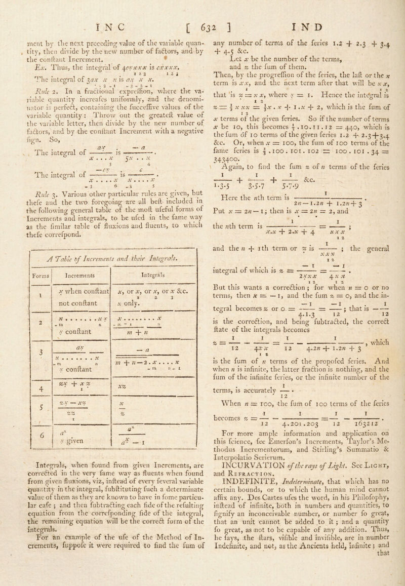 mcnt by tlie next preceding value of the variable qiian- t tity, then divide by the new number of fadtors, and by the coni taut Increment. Ex. Thus, the integral of ^c-vxxx is cxxxx, I z 3 123 The integral of '^ax x x is ax x x. •-2,1 -3-2,1 Rule 2. In a fradtional expreffion, where the va- riable quantity increafes uniformly, and the denomi- nator is perfedt, containing the fucceflive values of the variable quantity : Throw out the greatefl value of the variable letter, then divide by the new number of factors, and by the conilant Increment with a negative fign. So, El ***' * * *' d? V 4 The integral of ^— is ———. X ... X y.v . . V 5 4 ^ c The integral of ^— is . • • * • iV • • • • A- - 3 6^3 5 Rule 3. Various other particular rules are given, but thefe and the two foregoing are all beft included in the following general table of the moil ufeful forms of Increments and integrals, to be ufed in the fame way as the fmiilar table of fluxions and fluents, to which thefe correfpond. A Lahle bf Increments and their Integrals. Forms Increments Integrals 1 X when conflant not conflant X, or X, or x, or x &c. 12 3 X only. 2 X X ^ rn n conflant \ - IT. - 1 n m 4 t7 3 ax — a ^ m i\ X conflant 212 TL ^ • • • • iV « m 13 , I 4 ZX X z I xz 5 , i zx — X'X X X z 6 I X given i X a- — I Integrals, when found from given Increments, are corredted in the very fame way as fluents when found from given fluxions, viz, inffead of every feveral variable quantity in the integral, fubftituting fuch a determinate value of them as they are known to have in fome particu- lar cafe ; and then fubtradfing each fide of the refulting equation from the correfponding fide of the integral, the remaining equation will be the corredt form of the integrals. For an example of the life of the Method of In- crements, fuppofe it were required to find the fum of any number of terms of the feries 1.2 -f 2.3 -f 3.4 T 4*5 &c. Let X be the number of the terms, and % the fum of them. Then, by the progrefiion of the feries, the lafl; or the x term is .rw, and the next term after that will be x x^ . ^ ^ that is ^ :zz X X, where x =. 1. Hence the integral is 12 z -nz I X XX =. jx . X I ..v -f 2, which is the fum of 12^ w terms of the given feries. So if the number of terms be 10, this becomes I*10.11.12 = 440, which is the fum of 10 terms of the given feries 1.2 2.34-3.4 See. Or, when x = 100, the fum of 100 terms of the fame feries is 4 .100 . lOi. 102 x:: 100.101 . =2 343400. Again, to find the fum a of n terms of the feries I I I „ 4“ —— *4^ &c* I-3-5 3-5-7 5-7-9 Here the «th term is ——— — . 2n— i.zn 4- 1.27^4- 3 Put X ~ 2n — i; then is x = zn z= 2, and • • the «th term is ^— . OC • t/C 4- 2’ • 4- 4 XXX I 2 and the n 4- ith term or s is ; the general X XX I 2 integral of which is 2; = = ——^ , 2XXX 4 XWT 12 12 But this wants a corredlion ; for when n ~ o or no terms, then x ~ — i, and the fum 2, = o, and the in- tegral becomes 2: or o = — — —- : that is 4.1.3 12 12 is the corredlion, and being fubtradled, the correct Hate of the integrals becomes _ __ I I vhich 12 ^X X 12 4.277 4 ^.277 4- 3 * 1 2 is the fum of n terms of the propofed feries. And when 72 is infinite, the latter fradtion is nothing, and the fum of the infinite feries, or the infinite number of the 1 I terms, is accurately — • 12 When n =2 too, -the fum of 100 terms of the feries , I I I I becomes z ~ — =— . 12 4.201.203 12 163212 For more ample information and application on this fcience, fee Emerfon’s Increments, Taylor^s Me- thodus Incrementorum, and Stirling’s Summatio & Iiitei'polatio Serienim. INCURVATION ef the rays of Light. See Light, and Refraction. INDEFINITE, Indeterminate, that which has no certain bounds, or to wdiich the human mind cannot affix any. De^ Cartes ufes the word, in his Philofophy, inftead of infinite, both in numbers and quantities, to fignify an inconceivable number, or number fo great, that an unit cannot be added 40 it; and a quantity fo great, as not to be capable of any addition, l/hus, he fays, the liars, vifible and invifible, are in number Indefinite, and not, as the Ancients held, infinite; and