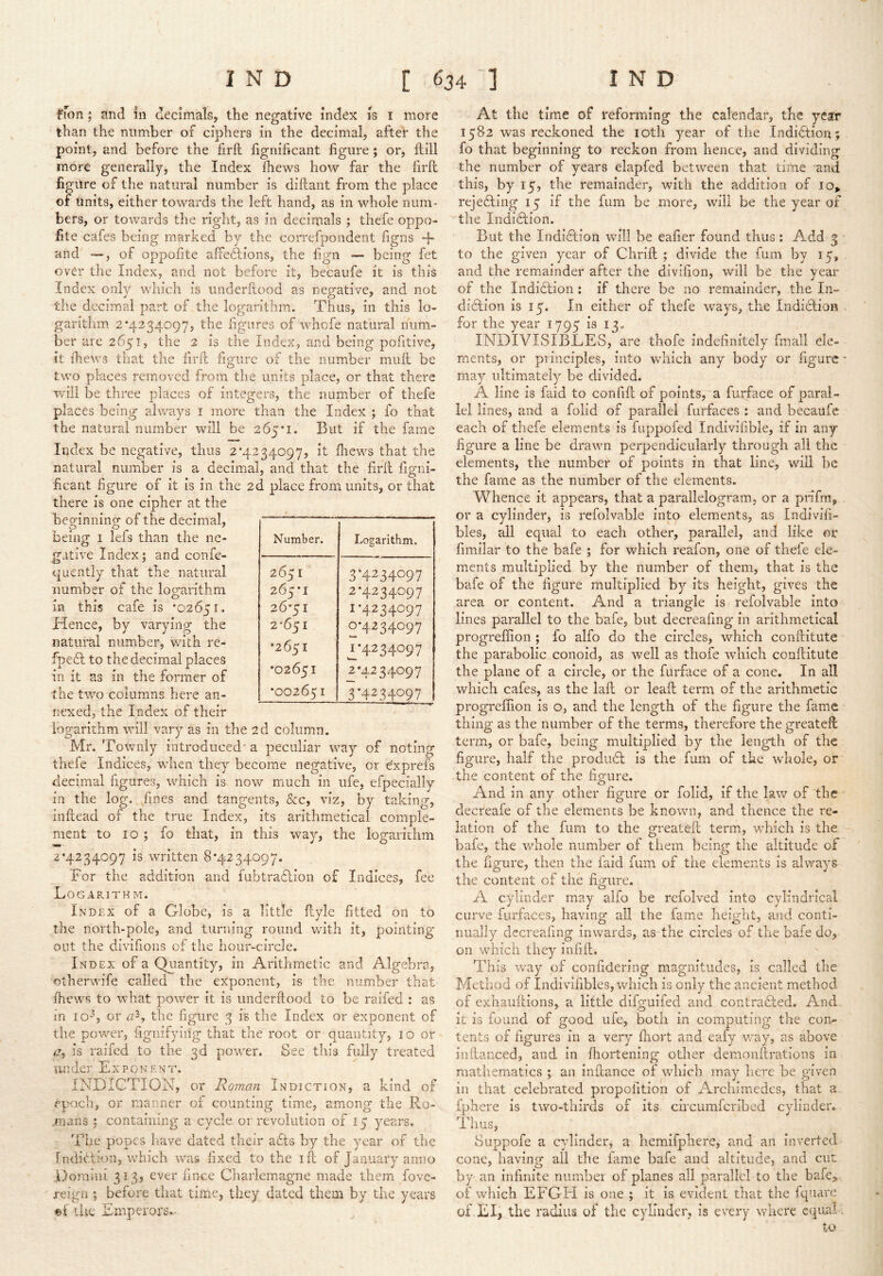 fmn; and In decimals, the negative index is i more than the number of ciphers in the decimal, after the point, and before the firft fignihcant figure; or, ftill more generally, the Index Ihews how far the firll figure of the natural number is diftant from the place of units, either towards the left hand, as in whole num- bers, or towards the right, as in decinials ; thefe oppo- fite cafes being marked by the correfpondent figns -b and —, of oppofite affections, the fign -- being fet over the Index, and not before it, becaufe it is this Index only which is underftood as negative, and not the decimal part of the logarithm. Thus, in this lo- garithm 2*4234097, the figures of whofe natural num- ber are 2651, the 2 is the Index, and being pofitive, it ihews that the firfb figure of the number miift be two places removed from the units place, or that there will be three places of integers, the number of thefe places being always i more than the Index ; fo that the natural number will be 265*1. But if the fame Index be negative, thus 2*4234097, it ihews that the natural number is a decimal, and that the firit iigni- ficant figure of it is in the 2d place from units, or that there is one cipher at the heof-inninof of the decimal, being i lefs than the iie- jTfative Index ; and confe- <0 ^ quently that the natural number of the logarithm in this cafe is *02651. Hence, by varying the natural number, with re- ipe£l to the decimal places in it as in the former of the two columns here an- nexed, the Index of their logarithm will vary as in the 2d column. Mr. Towiily introduced' a peculiar way of noting thefe Indices, when they become negative, or e'xprefs decimal figures, which is now much in ufe, efpecially in the log. ./mes and tangents, &c, viz, by taking, inftead of the true Index, its arithmetical comple- ment to 10 ; fo that, in this way, the logarithm 2*4234097 is written 8*4234097. For the addition and fubtraflion of Indices, fee Logarithm. Index of a Globe, is a little flyle fitted on to the north-pole, and turning round with it, pointing out the divifions of the hour-circle. Index of a Quantity, in Arithmetic and Algebra, otberwife called the exponent, is the number that fhews to what power it is underftood to be raifed : as in iO“b or the figure 3 is the Index or exponent of the power, fignifyiiig that the root or quantity, 10 or is raifed to the 3d power. See this fully treated un der Expo n e n t. INDICTION, or Roman In diction, a kind of epoch, or manner of counting time, among the PwO- mans : containing a cycle or revolution of 15 years. The popes have dated their adts by the year of the fndidlioii, which was fixed to the ill of January anno Domini 313, ever fince Charlemagne made them fove- xeign ; before that time, they dated them by the years the Emperors,- At the time of reforming the calendar, the year 1582 was reckoned the loth year of the Indidlion; fo that beginning to reckon from hence, and dividing the number of years elapfed between that time and this, by 15, the remainder, with the addition of io» rejecting 15 if the fum be more, will be the year of ^tlie Indidlion. But the Indidfion will be eafier found thus : Add 3 to the given year of Chrift ; divide the mm by 15, and the remainder after the divifion, will be the year of the Indidlion ; if there be no remainder, the In- didlion is 15. In either of thefe ways, the Indiclion for the year 1795 is 13. INDIVISIBLES, are thofe indefinitely fmall ele- ments, or principles, into which any body or figure may ultimately be divided. A line is faid to confift of points, a furface of paral- lel lines, and a folid of parallel fiirfaces : and becaufc each of thefe elements is fuppofed Indivifible, if in any figure a line be drawn perpendicularly through all the elements, the number of points in that line, will be the fame as the number of the elements. Whence it appears, that a parallelogram, or a prifm, or a cylinder, is refolvahle into elements, as Indivifi- bles, all equal to each other, parallel, and like or fimJlar to the bafe ; for which reafon, one of thefe ele- ments multiplied by the number of them, that is the bafe of the figure multiplied by its height, gives the area or content. And a triangle is refolvable into lines parallel to the bafe, but decreafmg in arithmetical progreffion ; fo alfo do the circles, which conftitute the parabolic conoid, as well as thofe which conftitute the plane of a circle, or the furface of a cone. In all which cafes, as the laft or leaft term of the arithmetic progreffion is o, and the length of the figure the fame thing as the number of the terms, therefore the greateft term, or bafe, being multiplied by the length of the figure, half the product is the fum of the whole, or the content of the ficrure. O ^ ^ And in any other figure or folid, if the law of the decreafe of the elements be known, and thence the re- lation of the fum to the greateft term., which is the bafe, the whole number of them being the altitude of the figure, then the faid fum of the elements is always the content of the fii^ure. o ... A cylinder may alfo be refolved into cylindrical curve furfaces, having all the fame height, and conti- nually decreafing inwards, as the circles of the bafe do, on which they infift. This way of confidering magnitudes, is called the Method of Indivifibles, which is only the ancient method of exhauftions, a little difguifed and contradled. And, it is found of good ufe, both in computing the con- tents of figures in a very ftiort and eafy way, as above inftanced, and in ffiortening other demonftrations in mathematics j an inftance of which may here be given in that celebrated propofition of Archimedes, that a. fphere is two-thirds of its cheumferibed cylinder. 1 nusj Suppofe a cylinder, a hemifphere, and an inverted cone, having- all the fame bafe and altitude, and cut by an infinite number of planes all parallel to the bafe>, of which EFGH is one ; it is evident that the fqnare of. El, the radius of the cylinder, is every where equal ; to Number. Logarithm. 2651 265*1 26*51 2*651 •2651 •02651 *002651 3*4234097 2*4234097 1*4234097 0*4234097 ^*4234097 2*4234097 3*4234097