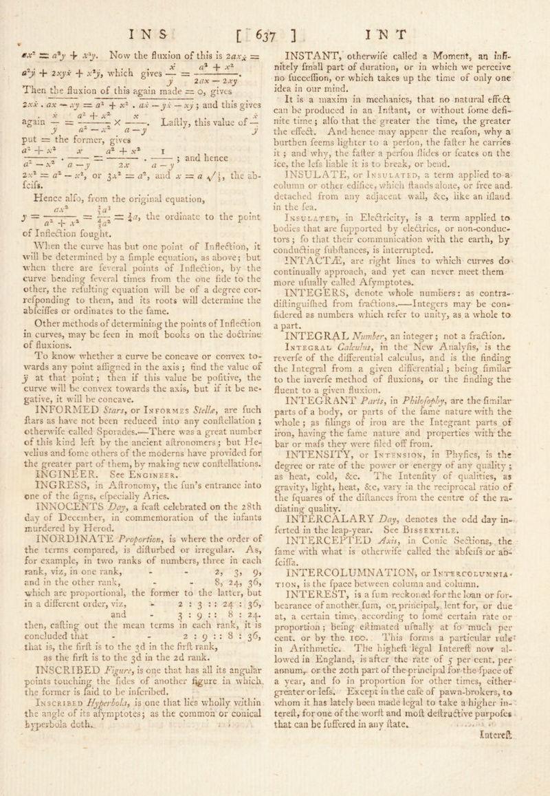 m a^j’ + Now the fluxion of this is 2axx = a^y. 4- 2xyx -|- x'^y, which gives — = . y lax — 2xy Then the fluxion of this ?vgain made = o, gives 2xx . ax =- xy — a'^ ■{- x'^ » a.i ~ yx — xy ; and this gives . X a}- 4- again — = X y a ■ put = the former, gives X X il |— X a — .z X a?- 4- x‘ 2X^ ~ fcifs. ^ -J' 2X —. Laflly, this value of — y ; and hence a -y 2x‘ =. a ^ or 3a* = <2*, and x — a the ab- Hence alfo, from the original equation, ax^ . y ~ ^—, = T: — the ordinate to the point 4- A* ^ of Infietdion fought. W hen the curve has but one point of Inflexion, it will be determined by a Ample equation, as above; but when there are feveral points of Inflection, by the curve bending feveral times from the one fide to the other, the refulting equation will be of a degree cor- relponding to them, and its roots will determine the abfciffes or ordinates to the fame. Other methods of determining the points of Inflection in curves, may be feen in moil books on the doCtrine of fluxions. To know whether a curve be concave or convex to- wards any point alfigned in the axis ; And the value of y at that point; then if this value be pofitive, the curve will be convex towards the axis, but if it be ne- gative, it will be concave. INFORMED Stars, or Informes Stellct;, are fuch Ears as have not been reduced into any conflellation ; otherwife called Sporades.—There was a great number of this kind left by the ancient aftronomers; but He- velius and fome otliers of the moderns have provided for the greater part of them, by making new conkellations. INGINEER. See Engineer. INGRESS, in Aftronomy, the fun’s entrance into one of the figns, efpecially Aries. INNOCENTS Day, a feall celebrated on the 28th day of December, in commemoration of the infants murdered by Herod. INORDINATE Proportion, is where the order of the terms compared, is difturbed or irregular. As, for example, in two ranks of numbers, three in each rank, viz, in one rank, - - 2, 3, 9, and in the other rank, - - 8, 24, 36, which are proportional, the former to the latter, but in a different order, viz, - 2 : 3 : : 24 : 36, and - 3:9:: 8 : 24. then, caking out the mean terms in each rank, it is concluded that - - 2 ; 9 : : 8 : 36, that is, the flrft is to the 3d in the firft rank, as the firft is to the 3d in the 2d rank. INSCRIBED P'lgnre, is one that has all its angulhr points touching the fides of another f^ure in which, the former is faid to be inferibed. Inscribed Hyperbola, is one that lies wholly within the angle of its afyrnptotes; as the common or conical hyperbola doth.. ’ . - INSTANT,'otherwife called a Moment, an infi- nitely fmali part of duration, or in which we perceive no fucceffion, or which takes up the time of only one idea in our mind. It is a maxim in mechanics, that no natural effedt can be produced in an Inilant, or without fome defi- nite time; all'o that the greater the time, the greater the effedl. And hence may appear the reafon, why a burthen feems lighter to a perion, the faker he carries it ; and why, the failer a perfon Aides or icates on the ice, the lefs liable it is to break, or bend. INSULATE, or Insulated, a term applied to a column or other edifice, which hands alone, or free and. detached from any adjacent wall, iSce, like an ifland in the fea. Insulated, in Electricity, is a term applied to bodies that are fiqrportcd by eleCtrics, or non-conduc- tors ; fo that their cominimlcatlon with the earth, by conducting fubftances, is Interrupted. INTACT2E, are right lines to which curves do^ continually approach, and yet can never meet them more ufually called Afyrnptotes. INTEGERS, denote whole numhers: as contra-- diftinguiflied from fradlions. Integers may be con- fidered as numbers which refer to unity, as a whole to a part. INTEGRAL Number, an integer ; not a fraCtion. Integral Calculus, in the New Analyfis, is the reverie of the differential calculus, and is the findino- the Integral from a given differential; being fimilar to the inverfe method of fluxions, or the finding the fluent to a given fluxion. INTEGRANT Parts, In Phllojophy, are the fimilar parts of a body, or parts of the fame nature with the whole ; as filings of iron are the Integrant parts of iron, having the fame nature and properties v/ith' the bar or mafs they were filed off from. INTENSITY, or Intension, in Phyfics, is the degree or rate of the power or energy of any quality ; as heat, cold, &c. The Intenfity of qualities, as gravity, light, heat, &c, vary in the reciprocal ratio of the fquares of the diflances from the centre of the ra- diating quality. INTERCALARY Day, denotes the odd day in- ferted in the leap-year. See Bissextile. INTERCEPTED Axis, in Conic SeRions,., the fame with what Is otherwife called the abfeifs or ab- fclfia. INTERCOLUMNATION, or Inttrcoliemnia- tion, is the fpace between column and column. INTEREST, is a fum reckoned for the loan or for- bearance of another, fum, onprincipal, lent for, or due at, a certain time,, according to fome certain rate or proportion ; being eflimatcd ufually at fo' mucli per cent, or by the. igo. This forms a particular vuL' in Arithmetic... The highefi legal Intereft now al- lowed in England, is after the rate of 5 per cent, per aunum,. or. the 20th part of the principal for the fpace of a year, and fo in proportion for other times, either- greater or lefs. Except In the cafe of pawn-brokers, to whom it has lately been made legal to take a higher iii- terefl;, for one of the work and moft dekrudlive purpofes that can be fuffered in any kate. - . Intcrcfl