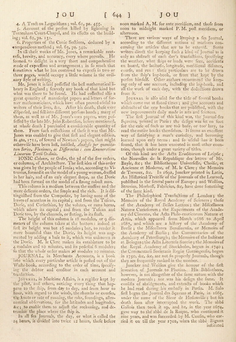 4. A Tra6\ on Logaritlims; vol. 6r, pa. 455. 5. Account of the perfon killed by lightning in Tottenham-Coiirt-Chapel, and its effects on the build- ing; vol. 62, pa. 13 I. 6. Properties of the Conic SeAions, deduced by a 'Compendious method ; vol. 63, pa. 340. In all thefe v/orks of Mr. Jones, a remarkable neat- nefs, brevity, and accuracy, every Vidiere prevails. He feemed, to delight in a very fnort and comprehenfive mode of expreflion and arrangement; in fo much that fometimes what he has contrived to cxprefs iji two or three pages, w'ould occupy a little volume in the ordi- nary liyle of writing. Mr. Jones it is faid pofiefied the bed mathematical li- brary in England ; fcarcely any book of that kind but what was there to be found. He had collected alio a great quantity of manufcript papers and letters of for- mer mathematicians, which have often proved ufeful to writers of their lives, &c. After his death, thefe were difpeifed, and fell into different perfons hands ; many of them, as well as of Mr. Jones’s own papers, were pof- feifed by the late Mr. JohnRobeitfon, before mentioned, at whofe death I purchafed a confiderable quantity of them. From fuch colledlions of thefe it was that Mr. Jones was enabled to give that fird and elegant edition, fn 4to, 1711, of feveral of Newton’s papers, that might otherwife have been lod, intitled, Analyfis per quantita- tnrn Series^ Fluxiones, ac Differentias : cum Enumeratione Llnearum FerlYi Or dims, IONIC Column, or Order, the 3d of the five orders, or columns, of Architedfure. The fird idea of this order was given by the people of Ionia; who, according to Vi- truvius, formed it on the model of a young woman, dreded in her hair, and of an eafy elegant flrape, as the Doric had been formed on the model of a drong robud man. This column is a medium between the maffive and the more delicate orders, the fimple and the rich. It is dif- tinguifhed from the Compofite, by having none of the leaves of acanthus in its capital; and from the Tufcan, Doric, and Corinthian, by the volutes, or rams horns, which adorn its capital; and from the Tufcan and Doric too, by the channels, or fluting, in its fnaft. The height of this column is 18 modules, or 9 dia- meters of the column taken at the bottom; indeed at fird its height was but 16 modules ; but, to render it more beautiful than the Doric, its height was aug- mented by adding a bafe to it, which was unknown in the Doric. M. le Clerc makes its entablature to be 4 modules and 10 minutes, and its pedeftal 6 modules; lo that the whole order makes 2*8 modules 10 minutes. JOURNAL, in Merchants Accounts, is a book into which every particular article is poded out of the Wade-book, according to the order of time, fpecify- ing the debtor and creditor in each account and tranfadfion. , Journal, in Maritime Affairs, is a regider kept by the pilot, and others, noticing every thing that hap- pens to the fnip, from day to day, and from hour to hour, with regard to the winds, the rhumibs or courfes, th\e knots or rate of running, the rake, foundings, adro- nomical obfervations, for the latitudes and lopgitudes, &c ; .to enable them to adjud the reckoning, and de- termine the place where the fhip is. In all fea Journals, the day, or what is called the 24 hours, is divided into twice 12 hours, thofe before noon marked A, M. for ante meridiem, and thofe from noon to midnight marked P. M. pod meridiem, or afternoon. There are various ways of keeping a fea Journal, accordinsT to the different notions of mariners con- cerning the articles that are to be entered. Some writers diredt the keeping fuch a kind of Journal as is only an abdradf of each day’s tranfadfions, fpecifying the weather, what diips or lands v/ere feen, accidents on board, the latitude, longitude, meridional didance, courfe, and run : thefe particulars are to be drawn from the fhip’s log-book, or from that kept by the perfon hirnffelf. Other,authors recommend the keep- ing only of one account, including the log-book, and all. the work of each day, with the dedudlions drawn from it. Journal is alfo ufed for the title of feveral books which come out at dated times ; and give accounts and abdradls of the new books that are piiblifhed, with the new improvements daily made in arts and fciences. The fird Journal of this kind was, the Journal des S^avans, printed at Paris : the defign was let on foot for the cafe of fuch as are too bufy, or too’ lazy, to read the entire books tliemfelves. It feems an excellent w^ay of fatisfying a man’s curiofity? and becoming learned upon eaiy terms ; and fo ufeful lias it been found, that it has been executed in mod other coun- tries, though under a great variety of titles. Of this kind are the Adfa Eruditorum of Leipfic j the Nouvelles de la Republique des lettres of Mr. Bayle, &c ; the Bibliotheque Univerfelle, Choifie, et Ancienne et Moderne, of M. le Clerc ; the Memoirs de Trevoux, &c. In 1692, Juncker printed in Latin, An Hidoncal Treatife of the Journals of the Learned, publifhed in the feyeral parts of Europe ; and Wolfius, Struvius, Morhoff, Fabricius, &c, have done fometbing of the fame kind. The Philofophical Tranfadlions of London; the Memoirs of the Royal Academy of Sciences ; thofe of the Academy of Belles Lettres ; the Mifcellanea; Naturse Curiolorum ; the Experiments of the Acade- my del Cimento, the Adta Philo-exoticorum Naturie et Artis, which appeared from March 1686 to April 1687, and which are a hidory of the Academy of Breffe ; the Mifcellanea Berolinenfia, or Memoirs of the Academy of Berlin ; the Commentaries of the Academy of Peterdiurgh; the Memoirs of the Inditute at Bologna; the Adla Literaria Sueciag ; the Memoirs of the Royal Academy of Stockholm, begun in 1740 ; the Commentarii Societatis Regiae Gottingenfis, begun in 1750, &c, &C5 aie not fo properly Journals, though they are frequently ranked in the number. Juncker and Wolfiiis give the honour of the fird invention of Journals to Photius. His Bibliotheca, however, is not altogether of the fame nature with the modern Journals ; nor wans his defign the fame. It confids of abridgments, and extradfs of books which he had read during his embaffy in Perfia. M. Salo fird began the Journal des S9avans at Paris, in 1665, under the name of the Sieur de Hedonviile ; but his death foon after interrupted the ivork. The abbd Gallois then took it up, and he, in the year 1674, gave v/ay to the abbe de la Roque, who continued it nine years, and was fucceeded by M. Coufin, who car- ried it on till the year 1702, when the abbe Bjgnon indkuted