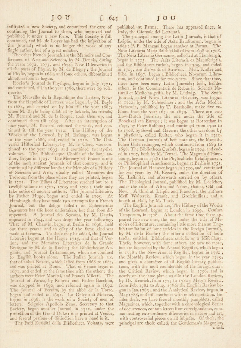 jnHitutcd a new Society, and committed the care of continuing the Journal to them, who improved and publifhed it under a new form. This Society is flill continued, and M. de Loyer has had the infpeclion of the Journal; which is no longer the work of any fingle author, hut of a great nunrher. The other French Journals are the hTemoirs and Con- ferences of Arts and Sciences, by M. Dennis, during the years 1672, 1673, ^^74? New Difcoveries in all the parts of Phyhc, by M. de Blegny ; the Journal of Phyhc, begun in 1684, and iome others, difcontinued almoit as foon as begun. Rozier’s Journal de Phyfique, begun in July 1771, and continued, till in the year 1780, there tvere 19 vols. quarto. The Nouvelles de la Republique des Lettres, New'S from the Republic of Letters, evere begun by M. Bayle in 1684, and carried on by him till the year 1687, Vrdien M. Bayle being difablcd l)y heknefs, his friends, M. Bernard and M. de la Roque, took them up, and continued them till 1699. After an interruption of nine years, M. Bernard refumed the work, and con- tinued it till the year 1710. The Hiftory of the Works of the Learned, by M. Bafnage, was begun in the year 1686, and. ended in 1710. The Uni- verlal Hillorical Library, by M. le Clerc, was con- tinued to' the year 1693, contained tw^enty-hve volumes. The Bibliotheque Choifie of the fame au- thor, began in 1703. The Mercury of France is one of the moft ancient Journals of that country, and is continued by different hands : the Memoirs of a Hiftory of Sciences and Arts, ufually called Memoires des Trevoux, from the place where they are printed, began in 1701. The Effays of Literature reached but to a tw’elfth volume in 1702, 1703, and 1704; thefe only take notice of ancient authors. The Journal Literaire, by Tmther Hugo, began and ended in 1705. At Hamburgh they have made tyo attempts for a French Journal, but the defign failed : an Ephemerides S^avantes has alfo been undertaken, but that foon dif- appeared. A Journal des S9avans, by M. Dartis, appeared in 1694, dropt the year following. That of M. Chauvin, begun at Berlin in 1696, held out three years ; and an effay of the fame kind was made at Geneva. To thefe may be added, the Journal I^iteraiie begun at the Hague 1715, and that of Ver- dun, and the Memoires Literaircs de la Grande Bretagne by M. de la Roche ; the Bibliotheque An- gloifc, and Journal Britannnique, which are confined to Engllfh books alone. The Italian Journals are, that of abbot Nazari, which lafted from 1668 to 1681, and was printed at P.ome. That of Venice began in 1671, and ended at the fame time wdth the other ; the authors were Peter Moretti, and Francis Miletti. The Journal of Parma, by Roberti and Father Bacchini, dropped in 1690, and refumed again in 1692. wa The Journal of Ferrara, by the abbe de la Torre, began and ended in 1691. La Galerio di Minerva, begun in 1696, is the work of a Society of men of letters. Seignior Apoftolo Zeno, Secretary to that Society, began another Journal in 1710, under the proteftion of the Grand Duke : it is printed at Venice, a.nd feveral perfons of diftindflon have a Iiand in it. The Fafti Euriditi tklla Bibliotheca Volante-, were publifhed at Parma. There has appeared fince, in Italy, the Giornale dei Letterati. I'he principal among the Latin Journals, is that of Lefpfic, under the title of Adla Eruditorum, begun in 1682 ; P. P. Manzani began another at Parma. The Nova Literarla Maris Balthici lafted from 1698 to 1708. The Nova Literarla Germaniae, colledhed at Ham.burgk, began in 1703. The Adta Literarla ex Maiiiifcriptis, and the Bibliotheca curiofa, begun in 1705, and ended in 1707, are the work of Struvius. Mcfl. Kufter and Sike, in 1697, began a Bibliotheca Novorum Libro- rum, and continued it for twm years. Since that time, there have been many Latin Journals; fuch, befides others, is the Commentarii de Rebus in Scientia Na- tural! et Medicina geftis, by M. Ludwig. The Swufs journal, called Nova Literarla Llelvetioe, was begun in 1702, by M. Scheiichzer ; and the Afta Medica Hafncnha, publifhed by T. Bartholin, make five vo- lumes from tlie year 1671 to 1679. There are two Low’--Dutch Journals; the one under the title of Boockzal van Europe ; it w^as begun at Rotterdam in 1692, by Peter Rabbus ; and continued from 1702 to to 1708, by Sew'^el and Gavern : the other w'as done by a phyfician, called Rulter, who began it in 1710. The German Journals of beft note are, the Monath- lichen Unterrediingen, wdiich continued from 1689 to 1698. The Bibliotheca Curiofa, began in 1704, and end- ed in 1707, both by M. Tenzel. The Magazin d’Ham- bourg, begun in 1748: the Phyficalifche Beluftignnzen, or Philofophical Amufements, begun at Berlin in 1751. The Journal of Hanover began in 1700, and continued for tw^o years by M. Eccard, under the direction of M. Leibnitz, and afterw^ards carried on by others. The Theological Journal, publifhed by M. Loefeher, under the title of Altes und Neues, that is, Old and New. A third at Leiplic and Franefort, the authors Meff. Walterck, Kraufc, and Grolchufiius; and a fourth at Hall, by M. Turk. The Englilh Journals are, The Hiftory of the Works of the Learned, begun at London in 1699. Cenfura Temporum, in 1708. About the fame time there ap- peared tw'o new ones, the one under the title of Me- moirs of Literature, containing little more than an Eng- lifh tranflatlon of feme articles in the foreign Journals, by M. de la Roche ; the other a colledlion of loofe trails, entitled. Bibliotheca curiofa, or a Mifcellany. Thefe, however, wuth fomc others, are now no mere, hut are fucceeded by the Annual Regifter, which began in 1758 ; the New Annual Regifter, begun in 1780 ; the Monthly Review, which began in the year 1749, and gives a charailer of all Englilh literary publica- tions, wu’th the moft confiderable of the foreign ones : the Critical Review', w'hich began in 1756, and is nearly' on the fame plan : as alfo the I^ondon Revievw, by Dr. Kenrick, from 1775 to 1780 ; Maty’s Review', from Feb. 1782 to Aug. 1786; the Englifli Review be- gun in Jan. 1783 ; and the Analytical Review, begun in ^ May 1788, and ftill continues with much reputation. Be- fides thefe, we have feveral monthly pamplilets, called Magazines, which, together with a chronological Senes of occurrences, contain letters fiomcorrefpondents, com- municating extraordinary difcoveries in nature and art, with controverfial pieces on ail fubjedls. Of thefe, the principal are thofe called, the Gentleman’s Magazine, wiiicu