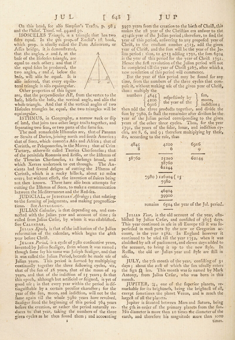 On ih IS liead, fee alfo Simpfon’s Trails, p. 98 j and the I’hilof. Tranf. vol, 49 and 50. ISOSCELES Trianglef is a triangle that has two fides equal. In the 5th prop, of Euclid’s id book, which prop, is ufualiy called the Pons Afmorum, or Affes bridge, it is demonftrated, that the angles, a and at the bale of the ifofceies triangle, are equal to each other ; and that if the equal fides be produced, the two angles, c and r/, below the bale, will alfo be equal. It is alfo inferred, that every equila- teral triangle is alfo equiangular. Other properties of this figure are, that the perpendicular AP, from the vertex to the bafe, bifedls the bafe, the vertical angle, and alfo the whole triangle. And that if the vertical angles of two Ifofceies triangles be equal, the two triangles will be equiangular. ISTPIMUS, in Geography, a narrow neck or flip of land, that joins two other large tradls together, and feparating two feas, or two parts of the fame fea. The mofb remarkable Ifthmufes ai*e, that of Panama or Straits of Darien, joining north and fouth America; that of Suez, which connedis Afia and Africa ; that of Corinth, or Peloponnefus, in the Morea ; that of Crim Tartary, otherwife called Taurica Cherfonefus; that of the peninfula Romania and ErifTo, or the Illhmus of the Thracian Cherfonefus, 12 furlongs broad, and which Xerxes undertook to cut through. The An- cients had feveral defigns of cutting the Idhmus of Corinth, which is a rocky hillock, about 10 miles over; but without effedt, the invention ofLuices being not then known. There have alfo been attempts for cutting the Ifthmus of Suez, to make a communication between the Mediterranean and the Red-fea. JUDICIAL, or JuDiciARY*y^ro/(?^_y ; that relating to the forming of judgments, and making prognoftica- tions. See Astrology. JULIAN Calendar^ is that depending on, and con- nedled with the Julian year and account of time ; fo called from Julius Ca2far, by whom it was ellablifhed. See Calendar. Julian Epoch, is that of the inllitution of the Julian reformation of the calendar, which began the 46th year before Chrift. Julian Period, is a cycle of 7980 confecutive years, invented by Julius Scaliger, from whom it was named ; though fome fay his name was Jofeph Scaliger, and that it was called the Julian Period, becaufe he made ufe of Julian years. This period Is formed by multiplying continually together the three following cycles, viz, that of the fun of 28 years, that of the moon of 19 years, and that of the indidfion of 15 years; fo that this epoch, although but artificial or feigned, is yet of good ufe ; In that every year within the period is dlf- tinguifliable by a certain peculiar charadter; for the year of the fun, moon, and indidtion, will not be the fame again till the whole 7980 years have revolved. Scaliger fixed the beginning of this period 764 years before the creation, or rather the period naturally re- duces to that year, taking the numbers of the three given cycles as he then found them ; and accounting X A 3950 years from the creation to the birth of Chrifl, this makes the ift year of the Chrlllian era anfwer to the 4714th year of the Julian period ; therefore, to find the year of this period, anfwering to any propofed year of Chrifi, to the conftant number 4713, add the given year of Chrifi, and the fum will be the year of the Ju- lian period : thus, to 4713 adding 1791? the fum 6504 is the year of this period for the year of Chrift 1791. Hence the firft revolution of the Julian period will not be completed till the year of Chrift 3267, after which a new revolution of this period will commence. But the year of this period may be found for any time, from the numbers of the three cycles that com- pofe it, without making ufe of the given year of Chrift, thus: multiply the numbers f 484c J r n* i r 1 4200 )■ J V y moon, [6916] tM>earotthe J . then add the three produdts together, and divide the fum by 7980, fo fhall the remainder after divifion be the year of the Julian period correfponding to the given years of the other three cycles. Thus, for the year 1791, the years of the folar, lunar, and Indiftlon cy- cle's, are 8, 6, and 9 ; therefore multiplying by thefe, ScCf according to the rule, thus 484; 4200 6916 8 6 9 38760 25200 62244 38760 62244 7980 ) 126204 ( 15' 7980 46404 39900 remains 6504 the year of the Jul. period. Julian Tear, is the old account of the year, efta- bllftied by Julius Csefar, and confifted of 365;^ days. This year continued in ufe in all Europe till it was fu- perfeded in moft parts by the new or Gregorian ac- count, In the year 1582. In England however It continued to be ufed till the year 1752, when it was aboliftied by adi: of parliament, and eleven days added to the account, to bring it up to the new ftyle. In Ruffia, the old or Julian year and ftyle are ftill In ufe. JULY, the 7th month of the year, confiftingof 31 days ; about the 21ft of which the fun ufualiy enters the fign 51 leo. This month was fo named by Mark Antony, from Julius Csefar, who was born in this month. JUPITER, 2(, one of the fuperior planets, re- markable for its brightnefs, being the brighteft of all, except fometimes the planet Venus, and is much the large ft of all the planets. Jupiter is fituated between Mars and Saturn, being the 5th in order of the primary planets from the fun. His diameter is more than 10 times the diameter of the earth, and therefore his magnitude more than 1000 times.