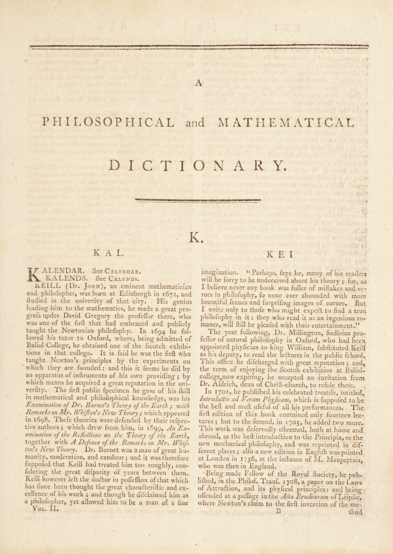 A PHILOSOPHICAL and MATHEMATICAL DICTIONARY. - K. '-'A r r i K A L K E I KALENDAR. See Calendar. KALENDS. See Calends. KEILL (Dr. John), an eminent mathematician and philofopher, was born at Edinburgh in 1671, and ftudied in the univerfity of that city. His genius leading him to the mathematics, he made a great pro- gVefs lyider David Gregory the profeflbr there, who was one of the hrd that had embraced and publicly taught the Newtonian philofophy. In 1694. fol- lowed his tutor to Oxford, where, being admitted of Baliol College, he obtained one of the Scotch exhibi- tions in that college. It is faid he was the firft who taught Newton’s principles by the experiments on * which they are founded : and this it fcems he did by an apparatus of Inftruments of his own providing ; by which means he acquired a great reputation in the uni- verfity. The firft public fpecimen he gave of his fleill in mathematical and phiiofophical knowledge, was his Examination of Dr, Burnet’s Theory of the Earth ; with liemarks on Mr, Whifloji’s New Theory ; which appeared in 1698. Thefe theories were defended by their refpec- tlve authors ; which drew from him, In 1699, An Ex- amination of the Reflexions on the Theory of the Earthy together with A Defence of the Remarks on Mr, Whif- ton’s Neav Theory, Dr. Burnet was a man of great hu- manity, moderation, and candour; and it was therefore fuppofed that Keill had treated him too roughly, con- fidering the great dlfparlty of years between them. Keill however left the doAor in pofleffion of chat which has fmee been thought the great charafteriftic and ex- cellence of his work ; and though he difclalmed him as a philofopher, yet allowed him to be a man of a fine VoL. IL imagination. ‘‘Perhaps, fays he, many of his readers will be forty to be undeceived about his theory ; for, as I believe never any book was fuller of millakes and er- rors in philofophy, fo none ever abounded with more beautiful feenes and furprifing images of nature. But I write only to thofe who might expcdl to find a true philofophy in it: they who read it as an ingenious ro- mance, will ftlll be pleafed with their entertainment.” The year following, Dr. Millington, Sedleian pro- feffor of natural philofophy in Oxford, who had been appointed phyfician to king William, fubllltuted Keill as his deputy, to read the ledlures In the public fchool. This office he difehar^ed with great reputation ; and, the term of enjoying the Scotch exhibition at Baliol- college.now expiring, he accepted an Invitation from Dr. Aldrich, dean of Chrlft-church, to refide there. In 1701, he publilhed his celebrated treatife, intitled, IntrocluXio ad Vcram Phyficaniy which Is fuppofed to be the bed and mod ufeful of all his performances. The lird edition of this book contained only fourteen lec- tures ; but to the fecond, In 1705, he added two more. This work was defervedly edeemed, both at home and abroad, a^ the bed Introdudllon to the Principla, or the new mechanical philofophy, and was reprinted in dif- ferent places ; alfo a new edition In Englifh was printed at London in 1736, at the Indance of M. Maupertuis, who was then in England. Being made Fellow of the Royal Society, he pub- hdied, in the Philof. Tranf. 1708, a paper on the La,ws of Attradfion, and its phyfical principles: and being offended at a paffage imthe AXa Eruditorum ofLeipiic, where Newton’s claim to the lird Invention of the 'me- B thod