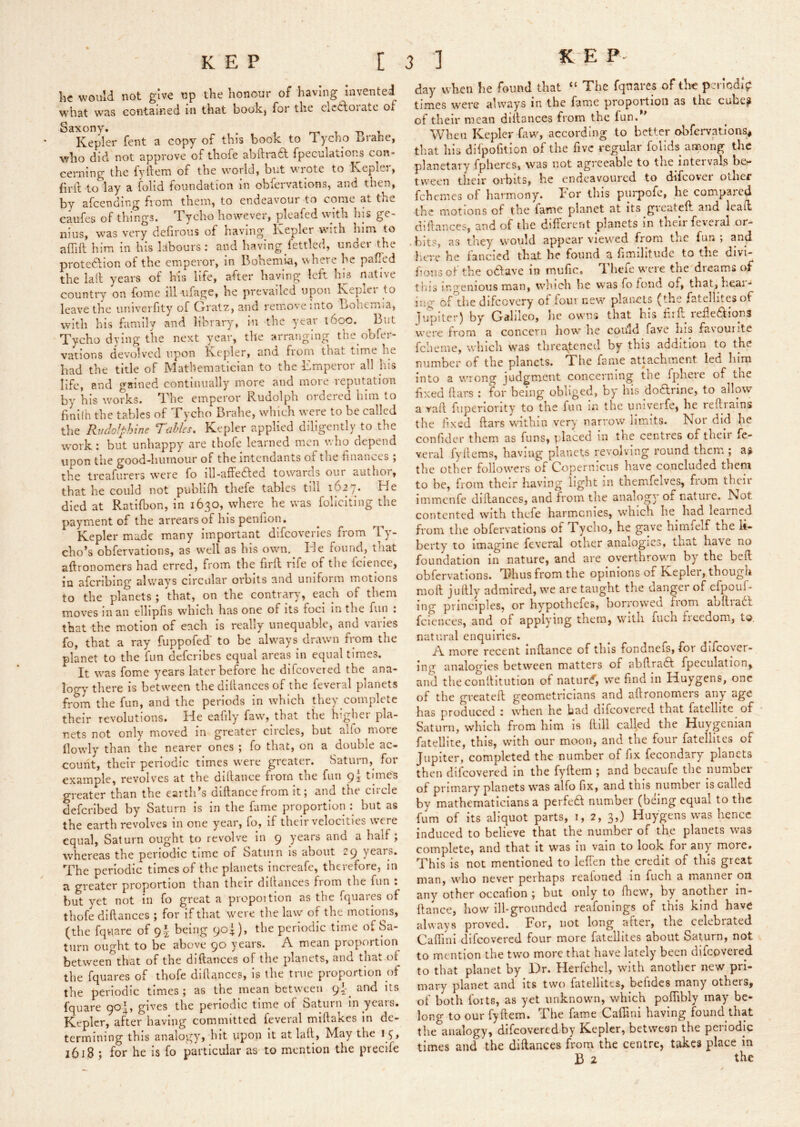 he would not give up the honour of having invented W'hat was contained in that bookj for the elciidoiate of Saxony. , rn i i. Kepler fent a copy of this book to i ycho brahe, who did not approve of thofe abftraa fpeculations con- cerning the fyftem of the world, but wrote to Kepler, firil to lay a folid foundation in obfervations, and then, by afcending from them, to endeavour to come at the caufes of things. Tycho however, pleafed with his ge- nius, was very defirous of having Kepler with him to affiil him in his labours: and having fettled, under the protedlion of the emperor, in bohemia, where he pafTcd the lad years of his life, after having left Ins native country on fome ill iifage, he prevailed upon Kepler to leave the univerfity of Cxratz, and remove into bohemia, with his family and library, in the year 1600. But Tycho dying the next year, the arranging the obfer- vations devolved upon Kepler, and fiom that time he had the title of Mathematician to the Emperor all his life, and gained continually more and more reputation by his works. The emperor Rudolph ordered him to finllh the tables of Tycho Brahe, wdiich were to be called the RudoJpJnnc Tables, Kepler applied diligently to the work: but unhappy are thofe learned men wlio depend upon the good-humour of the intendants of the finances , the treafurers w'ere fo ill-affe6fed towards our author, that he could not publlfh thefe tables till 1627. He died at Ratifbon, in 1630, where he was follciting the payment of the arrears of his penfion. Kepler made many important difcoveries fiom Ty'- cho’s obfervations, as well as his own. He found, tiiat aftronomers had erred, from the firft rife of tlie fciencc, in afcriblng always circular orbits and uniform motions to the planets ; that, on the contrary, each of them moves m an elliphs wdiich has one of its foci in the fun , that the motion of each is really unequable, and varies fo, that a ray fuppofed' to be always drawn from the planet to the fun defcrlbes equal areas in equal times. It was fome y^ears later before he dlfcovcred the ana- logy there is between the dlllances of the feveral planets from the fun, and the periods in which they complete their revolutions. He eafily'' fawq that the higliei pla- nets not only' moved in greater circles, but alio more dowdy than the nearer ones ; fo that, on a double ac- count, their periodic times w'ere greater. Saturn,^ for example, revolves at the dillance fiorn the fun times greater than the eartli^s mftance from it 5 and the ciicle defcrlbed by Saturn is in the fume proportion : but as the earth revolves in one year, fo, if their velocities w’cre equal, Saturn ought to revolve in q y'cars and a half, whereas the periodic time of Saturn is about 2q years. The periodic times of the planets increafe, therefore, in s greater proportion than their dillaiices fiom the fun . but y'et not in fo great a propoition as the fquares of thofe diftances ; for if that were the law' of the motions, (the fquare of q| being qo^), the periodic time of Sa- turn ought to be above qo years. A mean proportion between that of the diftances of the planets, and tlia». of the fquares of thofe diftances, is the true proportion of the periodic times ; as the mean between q and its fquare go|, gives the periodic time of Saturn in years. Kepler, after having committed feveral miftakes in de- termining this analogy, hit upon it at laft, May the 1618 ; for he is fo particular as to mention the precife day wKen be found that “ The fquares of the perlodiV times were always in the fame proportion as the cube? of their mean diftances from the fun. When Kepler faw', according to better obfervations^ that his difpofitlon of the five regular folids among the planetary fpheres, was not agreeable to the inteivals be*- tvveen their orbits, be endeavoured to difcovei other fehemes of harmony. Tor this piirpofc, he compared the motions of the fame planet at its greateft and lead diftances, and of the different planets in their feveral or- bits, as they would appear view'ed from the fun ; and l;ere he fancied that he found a fimilitude to the divi- fons ot the o6fave in muftc. Tl lieie w'cre the dreams of t'nis ir.^^'enious man, which he was fo fond of, that, heal- ing of the difcovcry of four new planets (the fatellitesof liipiter) by Galileo, lie owns that his ftrft reileftlong were from a concern how he coidd fave Iiis favourite fcheme, which was threatened by this addition to the number of the planets. The fame attachment led him into a w'Tong judgment concerning the fpheie of the fixed ftars : for being obliged, by his do6lrine, to allow a vaft fuperiority' to the fun in the univerfe, he reft'rains the iixed ftars wuthin very narrow limits. Nor did he confider them as funs, placed in the centres of their fe- veral fyilems, having planets revolving round them ; as the other follow'crs of Copernicus have concluded them to be, from their having light in themfelves, from their immenfe diftances, and from the analogy of nature. Not contented with thefe harmonies, w'bich he had learned from the obfervations of Tycho, he gave himfelf the li- berty' to imagine feveral other analogies, that bave no foundation in nature, and are overthrowm by the beft obfervations. Thus from the opinions of Kepler, though moft juftly' admired, w'e are taught the danger of efpoul- ing principles, or hy'pothefes, borrowed fiom aoftiadt fciences, and of applying them, W'ltli fucli iieedom, to. natural enquiries. A more recent inftance of this fondnefs, for difcover- ing analogies between matters of abftraiff fpeculation, and theconltltution of natur^, we find in Huygens, one of the greateft geometricians and aftronomers any age has produced : when he bad difcovered that fatelhte of Saturn, which from him is ftill called the Huygenian fatelHte, this, with our moon, and the four fatellltes of Jupiter, completed the number of fix fecondary planets then difcovered in the fyftem ; and becaufe the number of primary planets w'as alfo fix, and this number is called by mathematicians a perfeft number (being equal to the fum of its aliquot parts, 1, 2, 3,) Huygens was hence induced to believe that the number of the planets was complete, and that it was in vain to look for any more. This is not mentioned to leffen the credit of this great man, who never perhaps realoned in fuch a manner oil any other oecafion ; but only to ftiew, by another in- ftance, how ill-grounded reafonings of this kind have always proved. For, not long after, the celebrated Caffmi difcovered four more fatcllites about Saturn, not to mention the two more that have lately been difcovered to that planet by Dr. Herfchel, with another new pri- mary planet and its two fatellltes, beiidcs many others, of both forts, as yet unknown, which poflibly may be- long to our fyftem. The fame Caffini having found that the analogy, difcovered by Kepler, between the periodic times and the diftances from the centre, takes place in