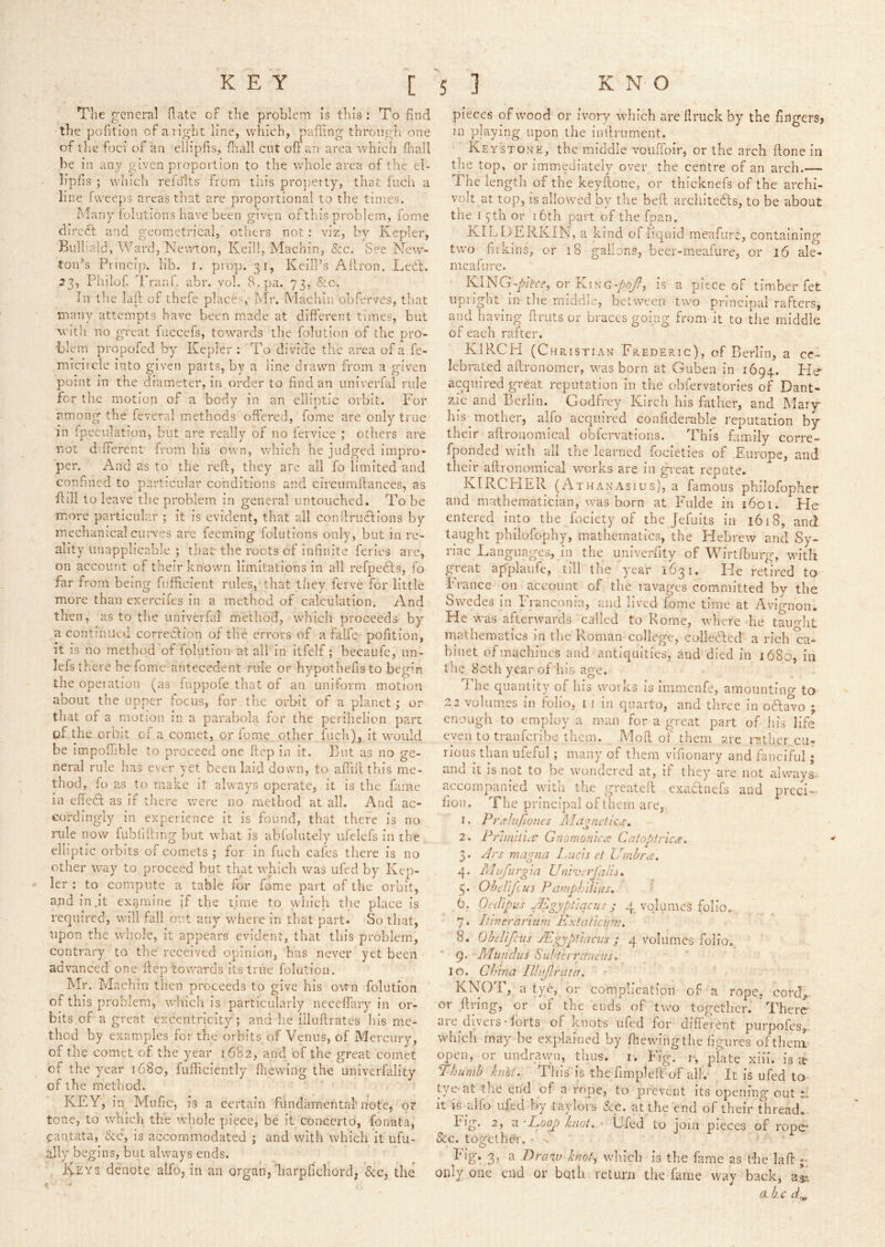 Tlie general date of the problem is this: To find the polition of a right line, which, palling thrcnigh one of ilie foci of an ellipfis, fiiall cut off an area which fliall be in any given proportion to the whole area of the el- lipfis ; which refults from this pro])etty, that Inch a line fweeps areas that are proportional to the times. Many iolutions have been given of this problem, fome direct and geometrical, othei*s not : viz, by Kepler, Biilhald, Ward, Newton, Keill, Machin, See. See New- toids Princip. lib. i. prop. 31, Keill’s Allron. Lect. 23, Philof. IVanf. abr. vol. 8. pa. 73, Sec. In the lall of thefe places, Mr. Machin obferves, that many attempts have been made at different times, but with no great fuccefs, towards the folution of the pro- blem propofed by Kepler : To divide the area of a fe- micircle into given parts, by a line drawn from a given point in the diameter, in order to find an univerlal rule for tlic motion of a body in an elliptic orbit. For among the feveral methods offered, fome are only true in fpeculation, but are really of no fervice ; others are not different from his own, wliich he judged impro- per. And as to the reft, they are all fo limited and confined to particular conditions and circumftances, as ft ill to leave the problem in general untouched. To be more particular ; it is evident, that all conilrudfions by mechanical cuiwes are feeming folutions only, but in re- ality unapplicabic ; thac the roots of infinite ferics are, on account of tlieir known limitations in all refpedls, fo far from being fufftcient rules, that they ferve for little more than exercifes in a method of calculation. And then, as to the univerfal method, which proceeds by a continued correction of the errors of a falfe pofition, it is no method of folution at all in itfelf; becaufc, un- lefstfieve be fome antecedent rule or hypothefisto begin the operation (as fuppofe that of an unifornr motion about the upper focus, for the orbit of a planet ; or that of a motion in a parabola for the perihelion pan of the orbit of a comet, or fome other fuch), it would be impofhble to proceed one ftep in it. ]3nt ns no ge- neral rule has ever yet been laid down, to afiift this me- thod, fo as to make it always operate, it is the fame in efteft as if there were no method at all. And ac- cordingly in experience it is found, that there is no rule now fublifting !)ut what is ablblutely ufelefs in the, elliptic orbits of comets ; for in fuch cafes thei'e is no other way to proceed but tliat whicli was ufed by Kep- ler : to compute a table for fame part of the orbit, and in,it exjjmine If the time to which the place is required, will fall out any where in that part. So that, upon the whole, it appears evident, that this problem, contrary to the received opinion, has never yet been advanced one ftep towards Its true folutiou. Mr. Machin then proceeds to give his own folution of this problem, which is particularly ncceffary In or- bits of a great excentricity; and he illuftrates his me- thod by examples for the orbits of Venus, of Mercury, of the comet of the year 1682, and of the great comet of the year 1680, fufficlently fnewing the univerfality of the method. KEY, in Mufic, is a certain fundamental'note, or tone, to which the whole piece, be it concerto, fonata, cantata. See, is accommodated ; and with which it ufu- ally begins, but always ends. Keys denote alfo, in an organ,'harpfichord; See, the pieces of wood or ivory which are llruck by the fingers? in playing upon the iiiftrument. Key STONE, the middle vouftbir, or the arch ftone in the top, or immediately over the centre of an arch.-— The length of the keyftone, or thicknefs of the archi- volt at top, is allowed by the beft arcliitefts, to be about the I 3th or 16th part of the fpan. KILDERKIN, a kind of liquid meafurc, containing two hikins, or 18 gallons, beer-rneafure, or 16 ale- meafure. KlNG-p/te-f, or King-/joj9, is a piece of timber fet iiprlgot in the middij, between two principal rafters, and having ftruts or braces going from it to the middle of each rafter. KIRCH (Christian Frederic), of Berlin, a ce- lebrated aftronomer, was born at Guben in 1694. Fie acquired great reputation in the obfervatories of Dant- zic and Berlin. Godfrey Kirch his father, and Mary Ills mother, alfo acquired eonfiderable I'eputation by their aftroiiomical obfervations. This family corre- fponded with all tlie learned focieties of Europe, and their aftronomical works are in great repute. KTRCHER (Athanasius), a famous philofopher and mathematician, was born at Fulde in 1601. He entered into the fociety of the Jefults in 1618, and taught phllofophy, mathematics, the Hebrew and Sy- riac Languages, in the univerfity of Wirtlburg, with great agplaufe, till the year 1631. He retired to France on account of the ravages committed by the Swedes in lYanconia, and lived fome time at Avignon. He was afterwards called to Rome, wlicre he tauo-ht mathematics in tlie Roman college, colledlcd a rich ca- binet of machines and antiquities, and died in 1680, in the 80th year of his age. I he quantity of his woiks is immenfe, amountino- to 2 2 volumes in folio, i 1 in quarto, and three in oHa^o ; enough to employ a man for a great part of his life even to traiifcribe them. Moft of them arc i-2!ther cu- rious than ufeful ; many of tliem vlfionary and fanciful; and it is not to be wondered at, if they are not always accompanied with the greateft cxaclnefs and preci- fion. The principal of them are,, Pn thtfiones Ma<ynctk,i:. PrhniU.v Gnomonic.t /ks magna 1 .uds ct IJmhrd. Miifurgm Univ.rjdlis. OheUfeus Pamphillus. 6. Oedipus ^ ; 4. volumes folio. 7. Itinerarhtm Kxtaticun:. 8. OheUfciis JEgypUaciis ; 4 volumes folio. 9. Mundus Subterrantits. 10. China lllujlrata. KNOT, a tye, or complication of a rope, cord,, or .ftring, or of tlie ends of two together. There are divers-lorts of knots ufed for different purpofes,., which may be explained by (hewing tiie figures oftheni- open, or undrawn, thus. i. Fig. r, plate xill. is ic Thumb knbt. Tliis is the fimpleft'of allv It is ufed to tye-at the end of a rope, to prevent its opening out it is qifo ufed by taylors See. at the end of their thread. Eig. 2, a 'Poop knot., • Ufed to join pieces of rope- &c. togetheY, - 'V Fig. 3, a P>ra<w knot, which is the fame as the laft only one end or both return the fame way back, a-js a kc d^ 1. 2. 3* 4- 5-