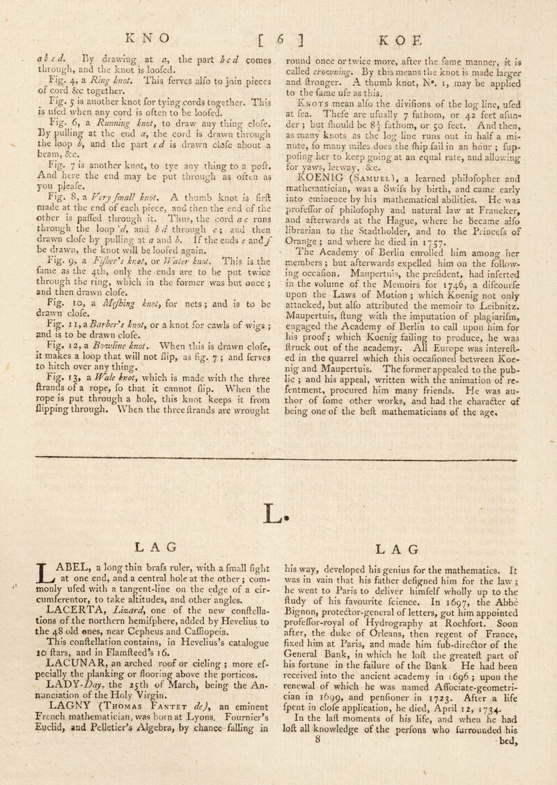 al c d. By drawing at the part h c cl comes through, and the knot is loofed. Fig. 4, a Ring hnot. This ferves aifo to join pieces of cord &c together. Fig. y is another knot for tying.cords together. This is nfed when any cord is often to he loofed. Fig. 6, a Running knoty to draw any thing clofe. By pulling at the end the cord is drawn through the loop by and the part c d h drawn clofe about a beam, 5:c. Fig. 7 is another knot, to tye any thing to a poff. And here the end may be put through as often as you pleafe. Fig. 8, a Very fmall knot, A thumb knot is hrft made at the end of each piece, and then the end of the other is palTed through it. Thus, the cord c runs through the loop V, and hd through c; and then drawn clofe by pulling at a and h. If the ends e and_/' be drawn, the knot will be loofed ag-ain. Fig. 9, a Fi/fjeRs knoty or JVaier knot. This Is the fame as the 4th, only the .ends are to be put twice th rough the ring, which in the former was but once ; and then drawn clofe. Fig. 10, a Mejhing knotj for nets; and is to be drawn clofe. Fig. 11,2iBarheRs knoty or a knot for cawls of wigs ; and is to be drawn clofe. Fig, 12, a Bowline knot. When tliis is drawn clofe, it makes a loop that will not flip, as fig. 7 ; and ferves to hitch over any thing. ^ V^ale knoty which is made with the three ftrands of a rope, fo that it cannot flip. When the rope is put through a hole, this knot keeps it from flipping through. When the three brands are wrought round once or twice more, after the fame manner, it is called crowning. By this means the knot is made larger and ftronger. A thumb knot, N«. i, may be applied to the fame ufe as this. Knots mean alfo the divifions of the log line, ufed at fea. Thefe are ufually 7 fathom, or 42 feet afun™ der ; but fiiould be 8| fathom, or 50 feet. And then, as many knots as the log line runs out in half a mi- nute, fo many miles does the fhip fail in an ho^dr ; fup- pofing her to keep going at an equal rate, and allowing for yaws, leeway, &c. KOENIG (Samuel'), a learned philofopher and mathematician, was a Swifs by birth, and came early into eminence by his mathematical abilities. He was profefTor of philofophy and natural law at Franeker, and afterwards at the Flague, w-here he Became alfo librarian to the Stadtholder, and to the Princefs of Orange ; and where he died in 1757. The Academy of Berlin enrolled him among her members ; but afterwards expelled him on the follow- ing occahoH. Maupertiiis, the prefident, had inferted in the volume of the Memoirs for 1746, a difeourfe upon the Laws of Motion ; wdiich Koenig not only attacked, but alfo attributed the memoir to Leibnitz. Maupertiiis, bung ivith the imputation of plagiarifm, engaged the Academy of Berlin to call upon him for his proof; which Koenig failing to produce, he was ftruck out of the academy. All Europe was intereb- ed in the quarrel which this occafioned between Koe- nig and Maupertuis. The former appealed to the pub- lic ; and his appeal, written with the animation of re- fentment, procured him many friends. He was au- thor of fome other wrorks, and had the charadler of being one of the beft mathematicians of the age« LAG Label, a long thin brafs ruler, wdth a fraall bght at one end, and a central hole at the other; com- monly ufed with a tangent-line on the edge of a cir- cumferentor, to take altitudes, and other angles. LACERTA, Li%ardy one of the new conbella- tions of the northern hemifphere, added by Hevelius to the 48 old ones, near Cepheus and Cafliopeia. Th is conbellation contains, in Hevelius’s catalogue 10 bars, and in Flambeed’s 16. LACUNAR, an arched roof or cieling ; more ef- pecially the planking or flooring above the porticos, LADY-^(7y, the 25th of March, being the An- nunciation of the Holy Virgin. LAGNY (Thomas Fantet de)y an eminent French mathematicianj was born at Lyons. Fournier’s Euclid, and Pelletier’s Algebra, by chance falling in LAG bis vvay, developed his genius for the mathematics. It was in vain that his father defigned him for the law ; he went to Paris to deliver himfelf wEolly up to the budy of his favourite fcience. In 1697, the Abbe Bignon, protecbor-general of letters, got him appointed profeflbr-royal of Flydrography at Rochfort. Soon after, the duke of Orleans, then regent of France, fixed him at Paris, and made him fub-dire6lor of the General Bank, in which he lob the greateb part of his fortune in the failure of the Bank He had been received into the ancient academy in 5696 ; upon the renewal of which he was named Afibciate-geometri- cian in 1699, and penfioner in 1723. After a life fpent in clofe application, he died, April 12, 1734. In the lab moments of his life, and wEen he had loft all knowledge of the perfons who furrounded his 8 bed.