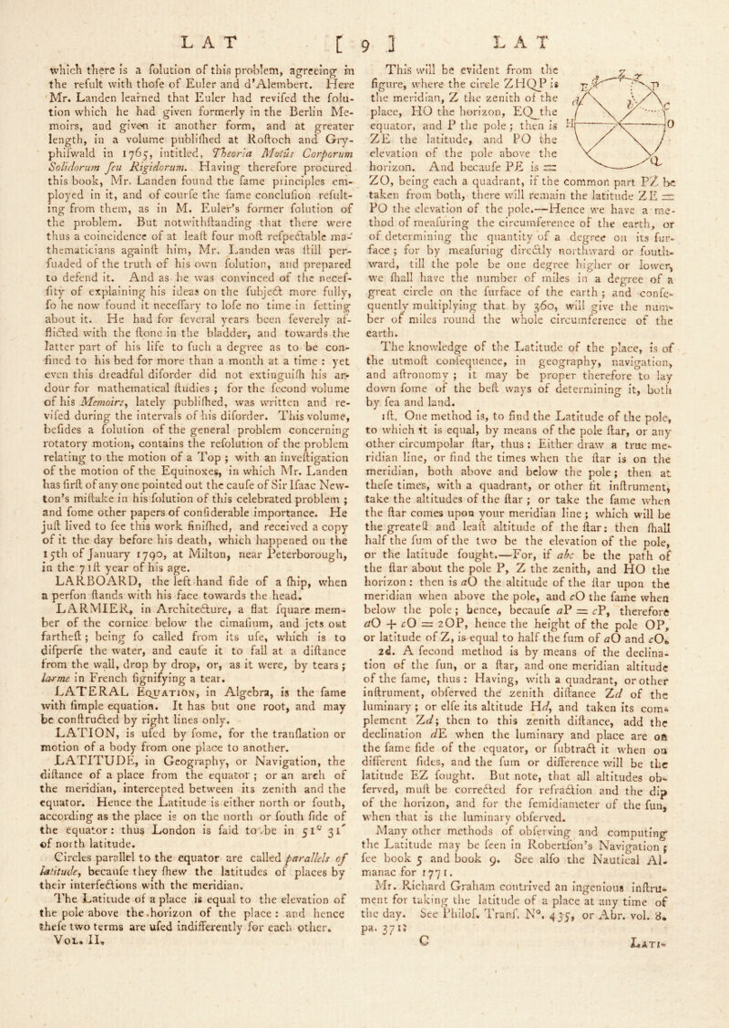 whicK tliere is a folution of this proWem, agreeing m the refult with thofe of Euler and d’Alembert. Here 'Mr. Landcn learned that Euler had revifed the folu- tion which he had given formerly in the Berlin Me- moirs, and given it another form, and at greater length, in a volume piiblifhed at Roftoch and Giy- phifwald in 1765, intitled, Theona Moius Corporum Solldorum feu Kig'idorum. Having therefore procured this book, Mr. Landen found the fame principles em- ployed in it, and of courfe the fame conclufion refult- ing from them, as in M. Eulei'’s former folution of the problem. But notwithftanding that there were thus a coincidence of at lead four mod refpedlabic ma- thematicians againd him, Mr. I^anden was dill per- fuaded of the truth of his own folution, and prepared to defend it. And as he was convinced of the necef- fity of explaining his ideas on the fubjefl more fully, fo he now found it neceffary to lofe no time in fetting about it. He had for feveral years been feverely af- fiidled with the done in the bladder, and towards the latter part of his life to fuch a degree as to be con- fined to his bed for more than a month at a time : yet even this dreadful diforder did not extingiiifli his ar- dour for mathematical dudies ; for the fecond volume at h.1% Memoirs^ lately publifhed, was written and re- vifed during the intervals of his diforder. This volume, befides a folution of the general problem concerning rotatory motion, contains the refolution of the problem relating to the motion of a Top ; with an invedigation of the motion of the Equinoxes, in which Mr. Landen has fird of any one pointed out the caufe of Sir Ifaac New- ton’s midake in his folution of this celebrated problem ; and fome other papers of confiderable importance. He jud lived to fee this work finidied, and received a copy of it the day before his death, which happened on the 15th of January 1790, at Milton, near Peterborough, in the 7 id year of his age. LARBOARD, the left hand fide of a fhip, when a perfon dands with his face towards the head. LARMIER, in Architedlure, a flat fquarc mem- ber of the cornice below the cimafium, and jets out fartheft; being fo called from its ufe, which is to difperfe the water, and cauie it to fall at a didance from the wall, drop by drop, or, as it were, by tears ; la-rme in French fignifying a tear. LATERAL Equation, in Algebra, is the fame with Ample equation. It has but one root, and may be condruAed by right lines only. LATION, is ufed by fome, for the tranflation or motion of a body from one place to another. LATITUDE, in Geography, or Navigation, the didance of a place from the equator ; or an arch of the meridian, intercepted between its zenith and the equator. Hence the Latitude is either north or fouth, according as the place is on the north or fouth fide of the equator: thus London is faid tovbe In 51^ 31^ of north latitude. Circles parallel to the equator are called parallels of latitudey becaufe they drew the latitudes of places by their interfcdlions with the meridian. The Latitude of a place is equal to the elevation of the pole above the.horizon of the place: and hence thefe two terms are ufed indifferently for each other. VoL. IL This will be evident from the figure, where the circle ZHQJ^is the meridian, Z the zenith of the place, HO the horizon, EO the equator, and P the pole ; then is ZE the latitude, and PO the elevation of the pole above the horizon. And becaufe PE is rrr ZO, being each a quadrant, if the common part PZ be taken from both, there will remain the latitude ZE “ PO the elevation of the pole.—Hence we have a me- thod of meafuring the circumference of the earth, or of determining the quantity of a degree oil Its fur- face ; for by meafuring directly northward or foutli- ward, till the pole be one degree higher or lower, we fliall have the number of miles in a degree of a great circle on the furface of the earth ; and confe- quently multiplying that by 360, will give the nuni'» ber of miles round the whole circumference of the earth. The knov/Iedge of the Latitude of the place, is of the utmofl con'lequence, in geography, navigation, and afironomy ; it may be proper therefore to lay down fome of the beft ways of determining it, both by fea and land. I ft. One method is, to find the Latitude of the pole, to which it is equal, by means of the pole ftar, or any other circumpolar ftar, thus ; Either draw a true me- ridian line, or find the times wflien the ftar Is on the meridian, both above and below the pole; then at thefe times, with a quadrant, or other fit inftrument, take the altitudes of the ftar ; or take the fame when the ftar comes upon your meridian line ; which will be the greatell and leaft altitude of the ftar: tlien fhall half the fum of the two be the elevation of the pole, or the latitude fought.—For, if abc be the path of the ftar about the pole P, Z the zenith, and HO the horizon : then is aO the altitude of the ftar upon the meridian when above the pole, and cO the fame when below the pole ; hence, becaufe aF = cP, therefore aO -p rO = 2OP, hence the height of the pole OP, or latitude of Z, Is equal to half the fum of aO and cOi> li. A fecond method is by means of the declina- tion of the fun, or a ftar, and one meridian altitude of the fame, thus: Having, with a quadrant, or other inftrument, obferved the zenith diftance Xd of the luminary ; or elfe its altitude Hd, and taken its com*, plement Xd\ then to this zenith diftance, add the declination ^E when the luminary and place are oft the fame fide of the equator, or fubtraft it when on different fidts, and the fum or difference will be the latitude EZ fought. But note, that all altitudes ob- ferved, muft be corrected for refrafllon and the dip of the horizon, and for the femidiametcr of the fun> when that is the luminary obferved. Many other methods of oblerving and computing the Latitude may be feen In Robertfon’s Navigation ; fee book 5 and book 9. See alfo the Nautical Al- manac for 1771. Mr. Richard Graham contrived an ingenious ififtru* ment for taking the latitude of a place at any time of the day. See Philof. Tranf. N®, 43-5, or Abr. vol. S. pa. 37U C LiAti-