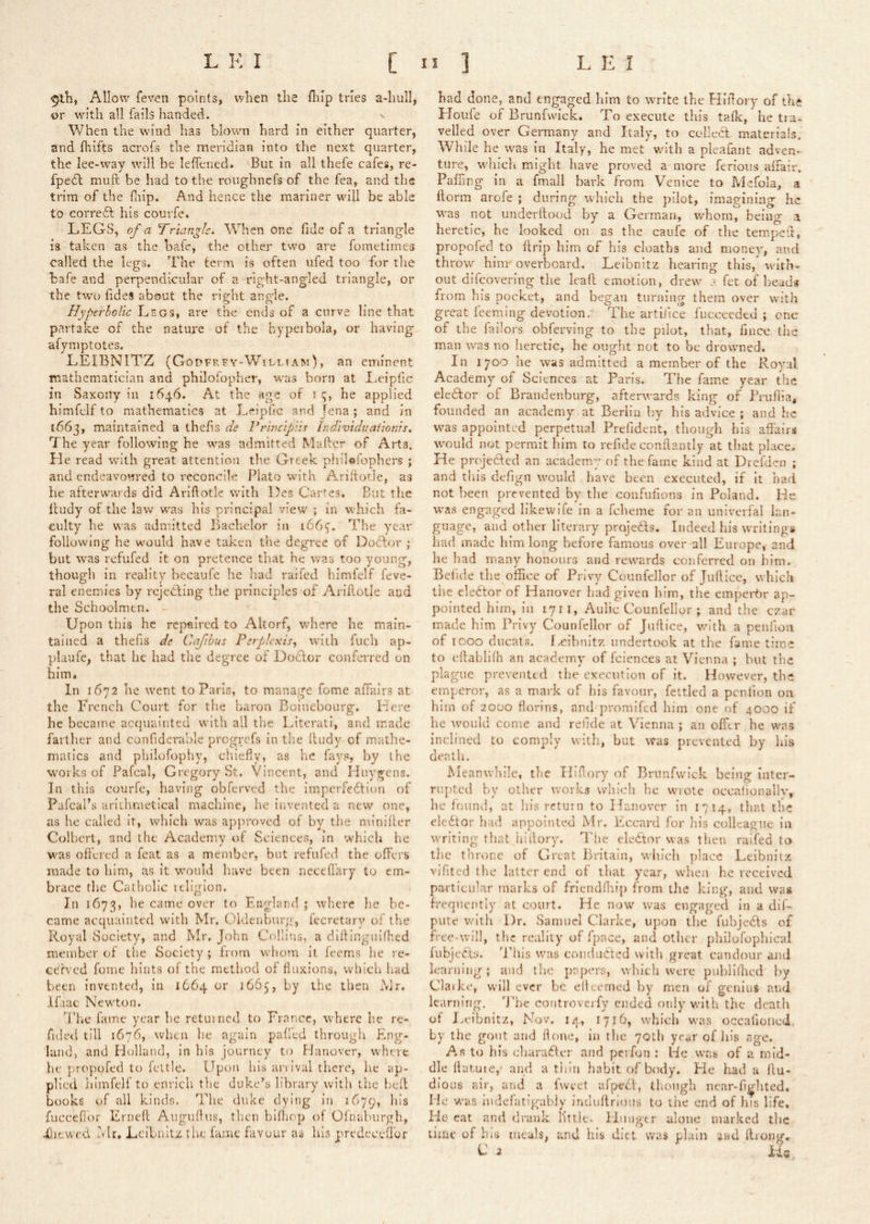 Allow fevori points, when the flilp tries a-hull, or with all fails handed. When the wind has blown hard in either quarter, and fhifts acrofs the meridian into the next quarter, the lee-w^ay will be leffened. But in all thefe cafes, re- fpedl muft be had to the roughnefs of the fea, and the trim of the fiiip. And hence the mariner will be able to corredf his courfe. LEGS, of a Triangle. When one fide of a triangle is taken as the bafe, the other two are fometiines called the legs. The term is often ufed too for the bafe and perpendicular of a right-angled triangle, or the two fideS about the right angle. Hyperholic Legs, are the ends of a curve line that partake of the nature of the hypeibola, or having afymptotes. LEIBNITZ (Gopfrfy-W’’illtam), an eminent mathematician and philofopher, was born at I,eiplic in Saxony in 1646. At the age of 1 i;, he applied himfclf to mathematics at Leipfic and Jena ; and in 1663, maintained a thefis de Prtncipiif Individuaiwnh. The year following he was admitted Mailer of Arts. He read with great attention the Greek philofophers ; and endeavoured to reconcile Plato with Ariftotle, as he afterwards did Ariflotle with Des Caries. But the lludy of the law was his principal view ; in which fa- culty he was adnutted Bachelor in 166^. The year following he would have taken the degree of Doftor ; but was refufed it on pretence that he was too young, though in reality becaufe he had raifed himfelf feve- ral enemies by rcjecling the principles of Arillotle and the Schoolmen. Upon this he repaired to Altorf, w'here he main- tained a thefis de Cajihus Perplexis, with fuch ap- plaufe, that he had the degree of Doclor conferred on him. In 1672 he went to Paris, to manage fome affairs at the French Court for the baron Boinebourg. Here he becaine acquainted with all the Literati, and made fartlier and confiderable progrefs in the lludy of mathe- matics and philofophy, chiefly, as he fays, by the works of Pafcal, Gregory bt. Vincent, and Huygens. In this courfe, having obferved the imperfeflion of Pafcal’s arithmetical machine, he invented a new one, as he called it, which was approved of by the minilter Colbert, and the Academy of Sciences, in which he was ofl'ered a feat as a member, but refufed the offers made to him, as it would have been neceflhry to em- brace the Catholic religion. In 1673, he came over to England ; where he be- came acquainted with Mr. Oldenburg, feerctarv of the Royal Society, and Mr. John Collins, a dillingihfhed member of the Society ; from whom it feems he re- cerved foine hints of the method of fluxions, which had been invented, in 1664 or 1665, by the then Mr. ILac Newton. The fame year he returned to France, where he re- fided till 1676, when he again palled through Eng- land, and Holland, in his journey to Hanover, where he* propofed to fettle. Upon his arrival there, he ap- plied himfelf to enrich the duke’s library with the hcfl books of all kinds. The duke dying in 1679, fucceflor Erneft Auguflus, then bifliop of Olnaburgh, diiewed hlr, Leibnitz the fame favour as his predeceffor had (lone, and engaged him to write the Hlflory of the Iloufe of Brunfvvick. To execute this talk, he tia- veiled over Germany and Italy, to colledl materials. While he was in Italy, he met wu'th a pleafant adven- ture, w'hich might have proved a more ferious affair. Palling In a fmall bark from Venice to Mefola, a ftorm arofe ; during which the pilot, imagining he w^as not underllood by a German, whom, being a heretic, he looked on as the caufe of the temped, propofed to flrip him of his cloaths and money, and throw hinr overboard. Leibnitz hearing this, with- out difeovering the Icafl emotion, drew fet of beads from his pocket, and began turning them over with great feeming devotion. The artij'ice fucceedtd ; one of the failors obferving to the pilot, that, fince the man was no heretic, he ought not to be drbwmed. In 1700 he was admitted a member of the Royal Academy of Sciences at Paris. The fame year the eledfor of Brandenburg, afterwards king of Pruflia* founded an academy at Berlin by his advice ; and he was appointed perpetual Prefident, though his affairs w'ould not permit him to refide conflantly at that place. He projedlcd an academy of the fame kind at Drefden ; and tliis defign would have been executed, if it had not been piTvented by the confufions in Poland. He was engaged llkewife in a fcheme for an univerfal lan- guage, and other literary projedfs. Indeed his WTitIngs had made him long before famous over all Europe, and he liad many honours and rewards conferred on him. Befide the office of Privy Counfellor of Juflicc, which the eledtor of Hanover had given him, the empertir ap- pointed him, In 1711, Aulic Counfellor ; and the czar made him Privy Counfellor of Juflice, v/ith a penfioii of 1000 ducats, f.eibnitz undertook at the fame time to eflablifh an academy of faiences at Vienna ; hut the plague prevented the execution of it. However, the emperor, as a mark of his favour, fettled a penfion on him of 2000 florins, and promifed him one of 4000 if he would come and refide at Vienna ; an offer he w\a3 inclined to comply witli, but was prevented by his death. Meanwhile, the Hiflory of Briinfwick being inter- rupted by other works which he wrote occafionally, he found, at his return to Hanover in I 7 14, that the eledtor had appointed Mr. Eccard for his colleague in writing that hi dory. The eledtor was then raifed to the throne of Great Britain, vvliich place Leibnitz vifited tlic latter end of that year, when he received particular marks of frlendfliip from tlie king, and was frequently at court. He now was engaged in a dif- pute v.'ith Dr. Samuel Clarke, upon the fubjedls of free-will, the reality of fpace, and other pliilofophical fubjedls. Tills was condadted with great candour and learning; and the papers, which were publllhed by Claike, will ever be elleemed by men of geniuS and learning, dTc coutroverfy ended only with the death of I,.eibnitz, Nov. 14, 171b, which was occafioncd, by the gout and done, in the 70th year of his age. As to his cliaradler and perfon : He was of a mid- dle flatute,' and a tliin habit of body. He had a llu- dious air, and a fvveet afpedl, though near-fij^lited. He was indefatigabiy induftrious to the end of his life. He- eat and drank little. Huugtr alone marked tlie lime of bis meals, and his diet was plain and flrong. C 2 ids,
