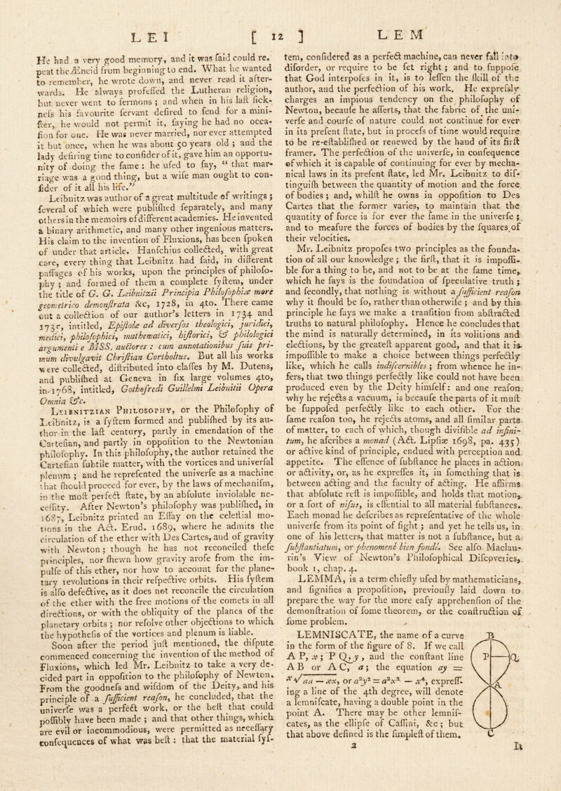 J-Je had a very j^ood memory, and it waf5 faid could re. peat the^incid from beginning to end. What he vvanted to remember, he wrote down, and never read it after- wards. He always profefTed the Lutheran religion, but never went to fermons ; and when in his laft hck- ncfs his favourite fervant defired to fend for a mini- fier,, he would not permit it, faying he had no occa- fion for one. He was never married, nor ever attempted it but once, when he was about 50 years old ; and the lady defil ing time toconfiderof it, gave him an opportu- nity of doing the fame: he ufed to fay, “^that mar- riage was a good thing, but a wife man ougnt to con- lider of it all his lite.^’ ^ ^ ^ Leibnitz was author of a great multitude of writings ; feveral of which were publiflied feparately, and many others in the memoirs cfdiiferent academies. He invented a binar}’’ arithmetic, and many other ingenious matters. His claim to the invention of Fluxions, has been fpoken of under that article. Hanfehius colledled,^ with great care, every thing that Leibnitz had faid, in diffeient paiHges of bis works, upon the principles of philofo- phy 5 and formed of them a complete fyftem, under the title of G. G. Leihnitzil Principia Philofophi:e more geonieirico demoiijlrata &c, 1728, in 4^0.^ Fliere came out a colled 10!^of our author’s letters in 1734 and iiititled, Ppyioldi ad diverjos theologict^ juridiciy medic}, philofophici, inatheniatici, hlfiorici, ^ phdologici UTgumsni'i e dt'lSS. (xu61otcs .* cum auTiotdiiomhiis Juts pri- mum dk'ulgavit Chrifttan Coriholtus, But all his works were colleded, diftributed into claffes by M. Dutens, and publiihed at Geneva in fix large yolurnes 4to, in-176S, iiititled, Goihefredi Gulllelmi Leibnitii Opera Qmnta Cffc. m m r i r Leibnitzian Philosophy, or the Philofophy of Ixibnitz, is a fyftem formed and^ publifhed by its au- thor in the laft century, partly in emendation of the Cartefian, and partly in oppofition to the Newtonian philofophy. In this philofophy, the author retained the Cartefian fubtlle matter, with the vortices and univerfal plenum ; and he reprefented the univerfe as a machine that (liouldproceed forever, by the laws ofrnechanifm, in the moft perfed ftate, by an abfolute inviolable ne- ceiftty. After Newton’s philofophy was publiflied, in 1687, Leibnitz printed an Effay on the celeftlal mo- tions in the Ad. Erud. 1689, where he admits the circulation of the ether vrith Des Cartes, and of gravity with Newton j though he has not reconciled thefe principles, nor fhewn how gravity arofe from the im- pulfe of this ether, nor how to account for the plane- tai-y revolutions in their refpedive orbits. His fyftem is alfo defedive, as it does not reconcile the circulation of the ether with the free motions of the comets in all diredions, or with the obliquity of the planes of the planetary orbits ; nor refolve other objedions^ to which, the hypothefis of the vortices and plenum is liable. Soon after the period ^jull mentioned, the difpute commenced concerning the Invention of the method of Fluxions, v/hich led Mr. Leibnitz to take a very dc- cided part in oppofition to the philofophy of Newton, From the goodnefs and wlfdom of the Heity,. and his principle of a fujicient reafon, he concluded, that the univerfe was a perfed work, or the bell that could poffibly have been made ; and that otHr things, w’hicL are evil or incommodious, were permitted as neceffary confequences of what was beft ; that the material fyf- tern, confidered as a perfed machine, can never fall into diforder, or require to be fet right ; and to fuppofe that God interpofes In it, is to leften the fkill of the author, and the perfedion of his work. He exprcfsly charges an impious tendency on fhe philofophy of Newton, becaufe he aflerts, that the fabric of the uni- verfe and courfe of nature could not continue for ever in its prefent ftate, but in procefs of time would require to be re-eftablifted or renewed by the hand of its firft framer. The perfedion of the univerfe, in confequence ©f which it is capable of continuing for ever by mecha- nical laws in its prefent ftate, led Mr. Leibnitz to dif- tinguifti between the quantity of motion and the force of bodies; and, whilft he owns in oppofition to Des Cartes that the former varies, to maintain that the quantity of force is for ever the fame in the univerfe and to meafure the forces of bodies by the fquares^of their velocities. Mr, Leibnitz propofes two principles as the founda- tion of all our knowledge ; the firft, that it is impofii- ble for a thing to be, and not to be at the fame time,, which he fays Is the foundation of fpeculative truth ; and fecondly, that nothing is wuthout a JuJficient reafott why It fiiould be fo, rather than otherwife ; and by this- principle he fays we make a tranfition from abftraded truths to natural philofophy. Hence he concludes that the mind is naturally determined, in its volitions and: eledions, by the greateft apparent good, and that it is. impoilible to make a choice between things perfedly like, which he calls indifcernibles ; from whence he in- fers, that two things perfedly like could not have been produced even by the Deity himfelf: and one reafon.. why he rejeds a vacuum, is becaufe the parts of it muft be fuppofed perfedly like to each other. For the fame reafon too, he rejeds atoms, and all fimllar parts, of matter, to each of which, though divifible ad hifinP turn, he afcribes a monad (Ad. Lipfise 1698, pa, 435) or adive kind of principle, endued with perception and. appetite. The eflence of fubftance he places in adionj or adivlty, or, as he exprefles it, in fomething that is between ading and the faculty of ading. He affirms that abfolute reft is impoffible, and holds that motionj., or a fort of 7i}fus, is dfential to all material fubftances.. Each monad lie deferibesas reprefentative of the whole- univerfe from its point of fight ; and yet he tells us, in one of his letters, that matter is not a fubftance, but a fuhjlantiatum, or phenomene hien fondL See alfo Maclau-- rln’s View of Newton’s Fhiiolophical Difcpveries,. book 1, chap. 4. LEMMA, is a term chiefly ufed by mathematiciansj, and fignifies a propofition, previoufly laid down to prepare the way for the more eafy apprehenfion of the demonftratioii of fome theorem, or the. coaftrudion of fome problem. LEMNISCATE, the name of a curve ip the form of the figure of 8. If we call A P, ; 'P conftant line AB or AC, a', the equation ay = ^ aa — XX, or a^y'^ — a^x^ — exprelT- ing a line of the 4th degree, will denote a lemnifeate, having a double point in the point A. There may be other lemnif- cates, as the ellipfe of Caffini, &c ; but that above defined Is the fimplcft of them. 2 h