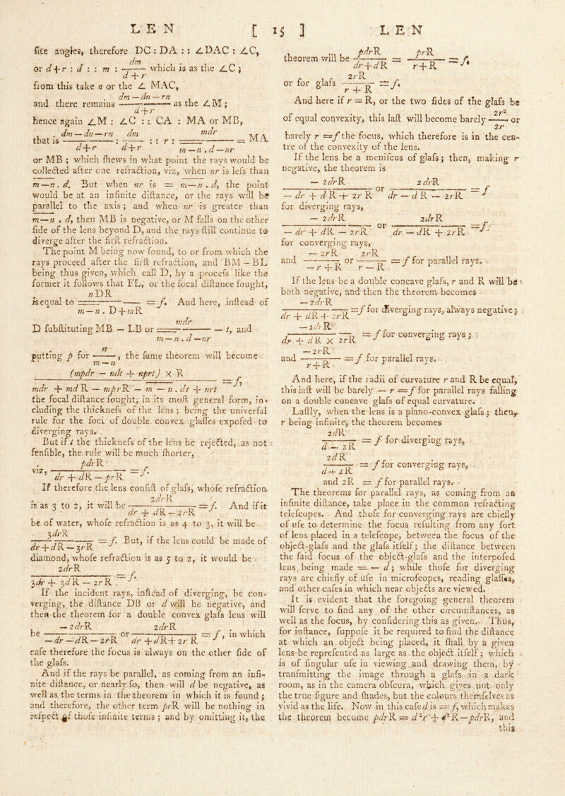 fitc angles, therefore DC : DA :: ADAC : 2LC, or r ; i ; m : -A— which is as the /,C ; + ?■ from this take n or the A MAC, dm —dn — rn and there remains d-\-r as the AM; hence again aM : aC : CA : MA or MB, . dm—dn — rn dm that IS r- : : : r : ■ — MA d+r d-\-r m-n.d-nr or MB ; which fliews in what point the rays would be colledled after one refradlion, viz, when nr is lefs than m—n.d. But when nr is = m—n , dy the point would be at an infinite diftance, or tlie ravs will b(? parallel to the axis; and when nr is greater than m — n . dy then MB is negative, or iM falls on the other fide of the lens beyond D, and the rays ftill continue to diverge after the firfl refradfioii. The point M being now found, to or from which the rays proceed after the hid refraflion, and BM—BL being thus given, which call D, by a procefs like the former it follows that FL, or the focal diftance fought, . wDR rsequal to —- ==: f» And here, inftead of m — n, D 4* w R D fubftituting MB — LB or w dr — ty and putting p for tt 771 — n.d —nr y the feme theorem will become in — n (mpdr — ndt -\-^nprt) X R ■-/< is as 3 to 2, rt will be =/. And if.it dr -f r/R-2rR be of water, whofe refratlion is as 4 to 3, it will be '7’—-Tf: — But, if the lens could be made of dr-\-aL\ — ^rK diamond, whofe lefraflion is as 5 to 2, it would be . 2r/rR 4- 3r/R — 2rR .  ’ If the incident rays, inftc'ad of diverging, he con- verging, the diftance DB or d will be negative, and then the theorem lor a double convex glafs lens will — 2fl^rPv zdrR be or / 7D n , o =/> in wdiich — dr—dR. — 2rR <!/r 4-««^R+2/'R cafe therefore the focus is always on the other fide of the glafs. And if the rays be parallel, as coming from an infi- nite diftance, or nearly fo, then will d he negative, as well as the terms in tlie theorem in which it is found; and therefore, the other term prR will be nothing in rclpe^ gi thoie infinite tertns; and by omitting it, the theorem will be pdrR prR or for glafs dr-\-dR 2rR -/• r4'K. -A r 4“ R And here if r = R, or the two fidcs of the glafs be of equal convexity, this laft will become barely or 2r barely r ~f the focus, which therefore is in the cen- tre of the convexity of the lens. If the lens he a menifeus of glafs; then, making r negative, the theorem is — idrR 2drR ~ dr -h d R -h 2r R dr — d R — ^rR for diverging rays, - 2drR idrK — dr' 4- ^/R — 2rR' for converging rays, — zrR 2/'R and r or ^dr —t/R 4'2/'R- =// = f for parallel rays. — r 4- R r — R If the lens be a double concave glafs, r and R will bd t both negative, and then the theorem becomes -2^7-R rr tr ’ 1 ' =:/ tor cftverging rays, alVvays negative 5 ; J' for converging rays ; tndr 4“ w^R — mprRl'— in — n . at 4- nrt the focal diftance fought, in its moft general form, in- cluding the thicknefs of the lens ; being the univerfal rule for the foci of double convex .glatfes expofed-. to diverging rays.- . But if t the thicknefs of the lens be rejedted, as not fenfible, the. rule will be much Ihorter, . pdiR- Jr + <7R - ^rT If therefore the lens confift of glafs, whofe rcfradlion- zdr R dr 4- ^'R 4* zr -idiR:'. dr 4' <r/R X 2rR — 2 7* R ‘ and •— ~ f for parallel rays, - And here, if the radii of curvature rand R be equal,' this laft will be barely r ~f for parallel rays falling on a double concave glafs of equal curvature. . Laftly, when the lens Is a plano-convex glafs.; theu,^ r being infinite, the theorem becomes = f for diverging rays, d^zR idR' f for converging rays, d + iR and 2R =r. y for parallel rays. • The theorems for parallel rays, as coming from aa infinite diftance, take place In the common refradling tclefcopes. And thofe for converging rays are chiefly of ufe to determine the focus refulting from any fort of lens placed In a telefcopc, between the focus of the objedl-glafs and the glafs itfelf; the diftance between the faid focus of the objedl-glafs and the interpofed Icns^b^^ing made — d‘y while thofe for diverging rays are chiefly of ufe in microfeopes, reading glalfes, and other cafes in which near objedls are viewed. It is evident that the foregoing general theorem will ferve to find any of the other circum(lances, as well as the focus, by confidering this as given.. Thus, for inftance, fuppofe It be required to find the diftance at which an objedt being placed, it lhall by a given lens-be reprefented as large as . the objcdl itfelf; which ^ is of fingular ufe in viewing and drawing them,; by - tranfmittipg the image through a glafs .-in ;a .dark room, as in the camera obfeura, which, gives not- only the true figure and lhades, but the colours themfelvesas vivid as the life. Now in this cafer/is fy which makes the theorem become yJrR = ^nd thii