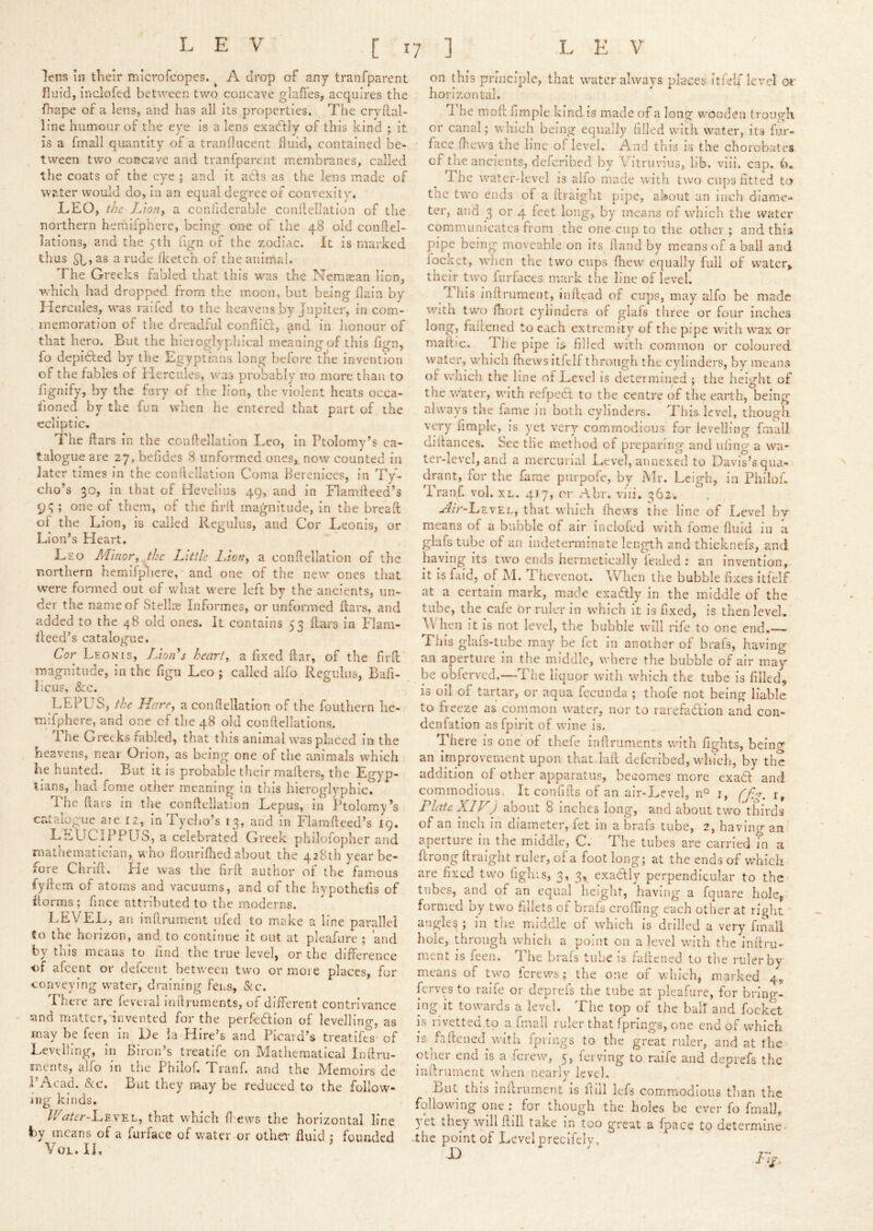 LEV •[ ^7 1 LEV lent? in tlieir microfeopes. ^ A drop of any tranfparent fluid, inclofed between two concave glafTes, acquires the lhape of a lens, and has all its properties. The crvhal- line humour of the eye is a lens exadfly of this kind ; it is a fmall quantity of a tranflucent fluid, contained be- tween two concave and tranfparent membi-anes, called the coats of the eye ; and it a6fs as the lens made of water would do, in an equal degree of convexity. LEO, the I/iotif a confiderable conllellation of the northern hemifphere, being one of the 48 old conllel- lations, and the eth fign of the zodiac. It is marked thus as a rude Iketch of the anirnai. The Greeks fabled that this was the Nemssan lion, which had dropped from the moon, but being flain by Hercules, was railed to the heavens by Jupiter, in com- memoration of the dreadful conhidl:, and in lionour of that hero. But the hieroglyphical meaning of this hgn, fo depidfed by the Egyptians long before tlie invention of the fables of Hercules, was probably no more than to fignify, by the fury of the lion, the violent heats occa- sioned by the fun when he entered that part of the ecliptic. The ftars in the conflellation Leo, in Ptolomy’s ca- talogue are 27, befides 8 unformed oneSi now counted in later times in the conllellation Coma Hereniccs, in Ty- cho’s 30, in that of Hevelius 49, and in Flamlleed’s 9^ ; one of them, of the firll magnitude, in the bread ol the Lion, is called Regulus, and Cor Leonis, or Li on’s Heart. Leo Minor, the Little Lion, a conllellation of the northern hemifphere, and one of the new ones that were formed out of what were left by the ancients, un- der the name of Stellse Informes, or unformed dars, and added to the 48 old ones. It contains 53 dars in Flam- lleed’s catalogue. Cor Leonis, Llon^s heart, a fixed dar, of the fird magnitude, in the figu Leo ; called alfo Regulus, Bafi- iicus, &c. LEPUS, the Hare, a conllellation of the fouthern he- mifphere, and one of the 48 old conllellations. The Greeks fabled, that tin's animal was placed in the heavens, near Orion, as being one of the animals which he hunted. But it is probable their mailers, the Egyp- tians, had fome other meaning in this hieroglyphic. The dars in the condellation Lepus, in Ptolomy’s catalogue aie 12, In Tycho’s 13, and in Flamdeed’s 19. LEUCIPPUS, a celebrated Greek philofopher and mathematician, who llourillied about the 428th year be- fore Chnd. He was the fird author of the famous fydem of atoms and vacuums, and of the hypothefis of fiorms; fince attributed to the moderns. LEVEL, an indrument ufed to make a line parallel to the horizon, and to continue it out at plcafurc ; and by this means to find the true level, or the difference of afeent or defeent between two or more places, for conveying water, draining fens, &c. There are feveral Inllruments, of different contrivance and matter, invented for the perfection of levellinp-, as may be feen in De ia Hire’s and Picard’s treatife^s* of Levelling, iri Biron’s treatife on Mathematical Inllru- snents, aho in the Philof. Tranf. and the Flemoirs de I’Acad. <?tc. Bat they may be reduced to the follow- ing kinds. /Hr/fc-LEVEL, that which ll^ews the horizontal line by means of a furface of water or othei' fluid : founded Vol.il on this principle, that water always places itlelf level oi' horizontal. The mod fimple kind is made of a long w'Oodeu trough or canal; which being equally filled wuth w^ater, its fur- ■ face d.ews the line of level. A nd this is the chorobates of the ancients, defcribed by Vitruvius, lib. viii. cap. 6. The waatcr-levcl is alfo made with two cups fitted to tne two ends of a draight pipe, about an inch diame- ter, and 3 or 4 feet long, by means of wliich the water communicates from the one cup to the other ; and this pipe being moveable on its dand by means of a ball and focket, when the two cups fhew equally full of vvaterj, their two furfaces mark the line of level. ^ Ibis indrument, indead of cups, may alfo be made witu tw'o ihort cylinders of glafs three or four inches long, faiiened to each extremity of the pipe with wax or madm. The pipe Is filled with common or coloured water, which fhews itfclf through the cylinders, by means of which the line of Level is determined ; the height of the water, with rcfpedl to the centre of the earth, being always the fame in both cylinders. This level, though very fimple, is yet very commodious for levelling frnail didances. See tlie method of preparing and ufing a wa- ter-level, and a mercurial Level, annexed to Davis’s qua- drant, for the fame purpofe, by Mr. Leigh, in Philof. Tranf. vol. xl. 417, or Abr. viii. 362. A^/V-Level, that which fhews the line of Level by means of a bubble of air inclofed with fome fluid iu a glafs tube of an indeterminate length and thicknefs, and haying its two ends hermetically leak’d : an invention, it is faid, of AL Thevenot. ^V’^hen lire bubble fixes itfclf at a certain mark, made exactly in the middle of the tube, the cafe or ruler in which it is fixed, is thenlevek AVhen it Is not level, the bubble will rife to one end.— This glafs-tube may be fet In another of brafs, having an aperture in the middle, where the bubble of air may- be obferved.—The liquor witli which the tube Is filled, is oil of tartar, or aqua fccunda ; thofe not being liable to freeze as common w’ater, nor to rarefadion and con- denlatlon as fpirit of wine is. There is one of tliefe indruments with fights, bcinc^ an improvement upon that lad defcribed, which, by the addition of other apparatus, becomes more exad and commodious. It confids of an alr-Level, n° i, ff,g, i, Plate XIV) about 8 Inches long, and about tw-o thirds of an inch in diameter, fet in a brafs tube, 2, having an aperture in the middle, C. The tubes are carried in a drong draight ruler, of a foot long; at the ends of wmich are fixed two fighrs, 3, 3, exadly perpendicular to the tubes, and of an equal heiglit, having a fquare hole, formed by two fillets of brafs eroding each other at ri^ht angles ; in the middle of which is drilled a very fmali hole, through which a point on a level with the indru- nient is feen. Tlie brals tube is fadened to the ruler by means of two ferews; the one of which, marked 4, ferves to raife or deprefs the tube at pleafure, for bring- ing it towards a level. The top of the half and focket is rivetted to a fmall ruler that fprings, one end of which is fadened with fprings to the great ruler, and at the other end Is a ferew, 5, fci ving to raife and deprefs the indrument when nearly level. But this indrument is dill kfs commodious than the following one : for though the holes be ever fo fmall, yet they will dill take In too great a fpace to determine- ■the point of Level predfclv, L V ^ 11^^