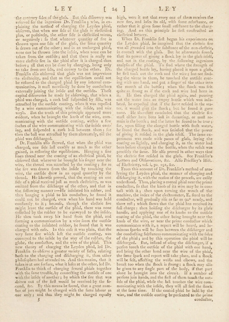 / 2.^ ' tlie coTitrary Tides of the gdafs. Bat this difcovery was referved for the Ingenious Dr. Franklin ; v/Iio, in ex- plaining the method of charging the Leyden phial, obferves, that when one fide of the glafs is eledlrified plus, or politively, the other fide is eledhihed minus, or negatively : fo that whatever quantity of fire is thrown upon one fide of the glafs, the fame quantity is drawn out of the other; and in an uncharged phial, none can be thrown into the iiifide, when none can be taken from/ the outf de ; and that there is really no more eledlric fire in the phial after it is charged than 'before ; all that can be done by charging, being only -to take from one fide, and convey to the other. Dr. Franklin alfo obferved that glafs was not impervious 'to electricity, and that as the equilibrium could not be rHlored to the charged phial by any internal com- I'punication, it mud neceilarily be done by condudlors externally joining the infide and the outfide. Tiiefe capital difeoveries he made by cbferving, that when a phial was charged, a cork ball fufpended by filk, was attradled by the outfide coating, when it was repelled by a w'ire communicating with the infide, and •vice n)erfa. But the truth of this principle appeared more evident, when he brought the knob of the wire, com- municating with the outfide coating, within a few ■inches of the wire communicating with the infide coat* ing, and fufpended a cork bail between them ; fer then the ball was attradled by them alternately, till the phial was difeharged. Dr. Franklin alfo file wed, that Vvdien the phial was charged, one fide loft exaCtly as much as the other ^gained, in reftoring the equilibrium. Hanging a fine linen thread. neaY the coating of an eledlrical phial, he obferved that whenever he brought his finger near the wire, the thread was attracted by the coating ; for as the lire was drawn from the infide by touching the wire, the outfide drew in an equal quantity by the thread. He likewife proved, that the coaling on one iide of a phial received juft as much eleCtricity, as was emitted from the difeharge of the other, and that in the following manner :—He infulated his rubber, and then hanging a phial to his conductor, he found it could not be charged,'even when his hand was held conftantly to it ; becaufe, though the eledlric fire might leave the outfide of the phial, there was none colledted by the rubber to be conveyed to the infide. He then took awa}L his hand from the phial, and forming a communication by a wire from the outfide coating to the infulated rubber, he found that it was charged with eafe. In this cafe it was plain, that the very fame fire which left the outfide coating, was •conveyed to the infide by the way of the rubber, the globe, the condudlor, and the wire of the phial. This new theory of charging the Leyden phial, led Dr. Franklin to obferve a greater variety of fadls, relating both to the charging and difeharging it, than other phllofophers had attended to. And this maxim, that it takes in at one furface, what it lofes at the other, led Dr. Franklin to think of charging fevtral phials together with the fame trouble, by connecting the outfide of one with the infide of another ; by which the fire that was •driven out of the firft would be received by the fe* .<:ond, &c. By this means he found, that a great num- ber of jars might be charged with the fame labour as •'one only; and that they might^be charged equally 5 high, were It not that every one of them receives the new fire, and lofes its old, with fome reluAance, or rather that it gives fome fmail refifiance to the charg- ing. And on this principle he firft conilruCled an eleClrical battery. When Dr. Fiatiklin firft began bis experiments on the Leyden phial, he imagined that the electric fire was all prowded into the fubftance of the non-eledlric, in contact with the glafs. But he afterwards found, that its power of giving a (hock lay in the glafs itielf, and not in the coating, by the following ingenious analyfis of the phial. To find where the ftreugth of the charged bottle lay, having placed it upon a glafs, he firft took out the cork and the wire ; but not find- ing the virtue in them, he touched the outfide coat- ing with one hand, and put a finger'of the other into the mouth of the bottle ; when the (hock was felt quite as ftrong as if the cork and wire had been in it. He then charged the phial again, and pouring out the water into an empty bottle which was infu- lated, he expeClcd that if the force refided in the wa- ter, it would give the Ihock ; but he found it gave none. lie therefore concluded that the eledfric fire mull either have been loft in decanting, or miift re- main in the bottle ; and the latter he found to be true ; for, upon filling the charged bottle with frefti water, he found the fhock, and was fatisfied that the power of giving it refided in the glafs ilfelf. The fame ex- periment was made with- panes of glafs, laying the coating on lightly, and charging it, as the water had been before charged in the bottle, when the refult rvas precifely the fame. He alfo proved In other w^ays that the electric fire refided in the glafs. See Franklin’S' Letters and Obfervations, &c. Alfo Prieftley’s Hilt, * of EicClricity, vol. i, pa. 191, &c. From this account of Dr. Franklin’s method of ana- lyzing the Leyden phial, the manner of charging and difeharging it, with the reafon of the procefs, are eafily underftood. Thus, placing a coated phial near the prime conductor, fo that the knob of its wire may be in con- taCt v/ith it ; then upon turning the winch of the machine, the index of the electrometer, E, fixed to the conductor, will gradually rife as far as 90° nearly, and there reft ; which fliew's that the phial has received its full charge : then holding the difeharger by its glafs' handle, and applying one of its knobs to the outfide coating of the phial, the other being brought near the knob of the wire, or near the prime conductor vvhicli cpmmunicates wuth it, a report wdll be heard, and lu- minous fparks wall be feen between the difeharger and the conducting fubftances communicating wuth the Tides of the phial ; and by this operation the phial will be difeharged. But, inftead of ufing the difeharger, if a perfon touch the outfide of the phial with one hand, and bring the other hand near the wire of the phial, the fame fpark and report will take place, and a fiiock will be felt, affecting the wrifts and elbows, and the ■ breaft too when the ftiock is ftrong: a fhock may alfo be given to any fingle part of the body, if that part alone be brought into the circuit. If a number of perfons join hands, and the firft of them touch the out- fide of the phial, while the laft touches the wire com- municating with the infide, they will all feel the fiiock at the fame time. If the coated phial be held by the Vv'irc, and the outfide coating be prefented to the prime conduCIor, V.