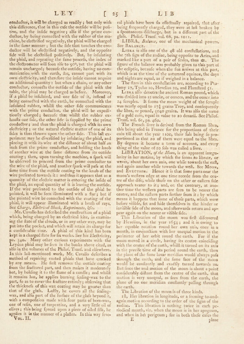 conductor, it will be charged as readily ; but only with this difference, tha-t in this cafe the outfide will be pofi tb/e, and the inlide negative ; alfo if the prime con- dudfor, by being connedfed with the rubber of the ma- chine, be eledtrified negatively, the phial will be charged in the fame manner ; but the fide that touches the con- dudfor will be eledtrified negatively, and the oppofite fide will be eledtrified pofitively. But, by infulating the phial, and repeating the fame procefs, the index of the eledlrometer will foon rife to 90°, yet the phial will remain uncharged; becaufe the outfide, having no com- munication with the earth, dec, cannot part with its own eledtricity, and therefore tiie infide cannot acquire an additional quantity : but when a chain, or any other condudtor, connedts the outfide of the phial with the table, the phial may be charged as before. Moreover, if a phial be infulatcd, and one fide of it, inflead of being connedfed with the earth, be connedted with the infulated rubber, whillt the other fide communicates with the prime condudtor, the phial will be expedi- tioufly charged ; becaufe that wliilit the rubber ex- haufts one fide, the other fide is fupplied by the prime condudtor^ and thus the phial is charged with its own eledtricity ; or the natural eledtric matter of one of its fides is thus thrown upon the other fide. This lafl ex- periment may be diverfified by infulating the phial, and placing it with its wire at the dlftance of about half an inch from the prime condudtor, and holding the knob of another wire at the fame dlltance from its outfide coating ; then, upon turning the machine, a fpark will be obferved to proceed from the prime condudtor to the wire of the phial, and another fpark will pafs at the fame time from the outfide coating to the knob of the wire prefented towards it; and thus it appears that as a quantity of the eledtric matter is entering the infide of the phial, an equal quantity of it is leaving the outfide. If the wire prefented to the outfide of the phial be pointed, it will be feeii illuminated with a liar ; but if tlie pointed wire be connedled with the coating of the phial, it will appear illuminated with a brufii of rays. See Charge^ JEhdrical Shocks Experiments^ Mr. Cavallo has deferibed the conftrudiion of a phial which, being charged by an electrical kite, in examin- ing the Hate of the clouds, or in any other wav, may be put into the pocket, and which will retain Its charge for a confiderable time. A phial of this kind has been kept In a charged fiate for fix weeks. See his Eledtricity, pa. 340. Many other curious experiments with the Leyden phial may be feen in the books above cited, as alfo in the volumes of the Philof. Tranf. and elfewherc. In this lafi-mentioned work, Mr. Cavallo deferibes a method of repairing coated phials that have cracked by any means. He firil removes the outfide coating from the fradtured part, and then makes it moderately hot, by holding it to the flame of a candle ; and whillt it remains hot, he applies burning fcallng-wax to the part, fo as to cover the fradlure entirely ; obferving that the thicknefs of this wax coating may be greater tlian that of the glafs. Laftly, he covers all the fealing- wax, and alfo part of the furface of the glafs beyond it, with a compofition made with four parts of bees-wax, one of refin, one of turpentine, and a very little oil of olives ; this being fpread upon a piece of oiled filk, he applies it in the manner of a plalter. In this way feve- VOL * TI« ral phials have been fo effedlually repaired, that after being frequently charged, they were at lafl; broken by a fpontaneous difeharge, but in a different part of the glafs. Philof. Tranf,_vol. 68, pa. loii. LIBRA, Balance, one of the mechanical powers. See Balancf. Libra is alfo one of the 48 old conflellations, and the 7th fign of the zodiac, being oppofite to Aries, and marked like a part of a pair of fcales, thus The figure of the balance was probably given to this part of the ecliptic, becaufe wEen the fun arrives at this part, which Is at the time of the autumnal equinox, the days and nights are equal, as if weighed in a balance. The liars In this coiillellatlon are, according to Pto- lomy 17, Tycho ic, Hevellus 20, and Flamfleed 51. Libra alfo denotes the ancient Roman pound, which was divided into 12 uncise, or ounces, and the ounce into 24 fcruples. It feems the mean weight of the fcruple was nearly equal to 17^ grains Troy, and confequently the libra, or pound, 3040 grains. It was alfo the name of a gold coin, equal in value to 20 denarii. See Philof. Tranf. vol. 61, pa. 462. The French 1 ivre is derived from the Roman libra, this being uled in France for the proportions of their coin till about the year 1100, their fols being fo pro- portioned as that 20 of them were equal to the libra. By degrees it became a term of account, and every thing of the value of 20 fols was called a Hvre. LiBRATlON, of the Moon, is an apparent irregu- larity In her motion, by which Ihe feems .to librate, or waver, about her own axis, one while towards the call, and again another while towards the weft. See Moon, and Evection. Hence it is that fome parts near the m.oon’s wellcrn edge at one time recede from the cen- tre of the dife, while thofe on the other or eaftern fide approach nearer to ir.; and, on the contrary, at ano- ther time the weftern parts are feen to be nearer the centre, and the eaftern parts farther from It: by which means it happens that fome of thofe parts, which were before vifible, fet and hide themfelves in the hinder or invifible fide of the moon, and afterwards return and ap- pear again on the nearer or vifible fide. This Libratlon of the moon was firft difeovered by Hevelius, in the year 1654; and it Is owing to her equable rotation round her own axis, once in a- month, in coujundion with her unequal motion in the perimeter of her orbit round the earth. For if the moon moved In a circle, having its centre coinciding with the centre of the earth, whilft it turned on Its axis in the precife time of Its period round the earth, then the plane of the fame lunar meridian would always pafs through the eaith, and the fame face of the moon would be conflantly and exadly tinned tow^ards us» But! ince the real motion of the moon Is about a point confiderably diftant from the centre of the earth, that motion Is very unequal, as feen from the earth, the plane of no one meridian conftantly pafting through the earth. The Libratlon of the moon Is of three kinds. ill. Her libratlon In longitude, or a feeming to-and- again motion according to the order of the figns of trie zodiac. This libratlon Is nothing twice in each pe- riodical month, viz, when the moon Is in her apogeimi, and when in he'r perigeiim \ for in both thefe cafes the E plane