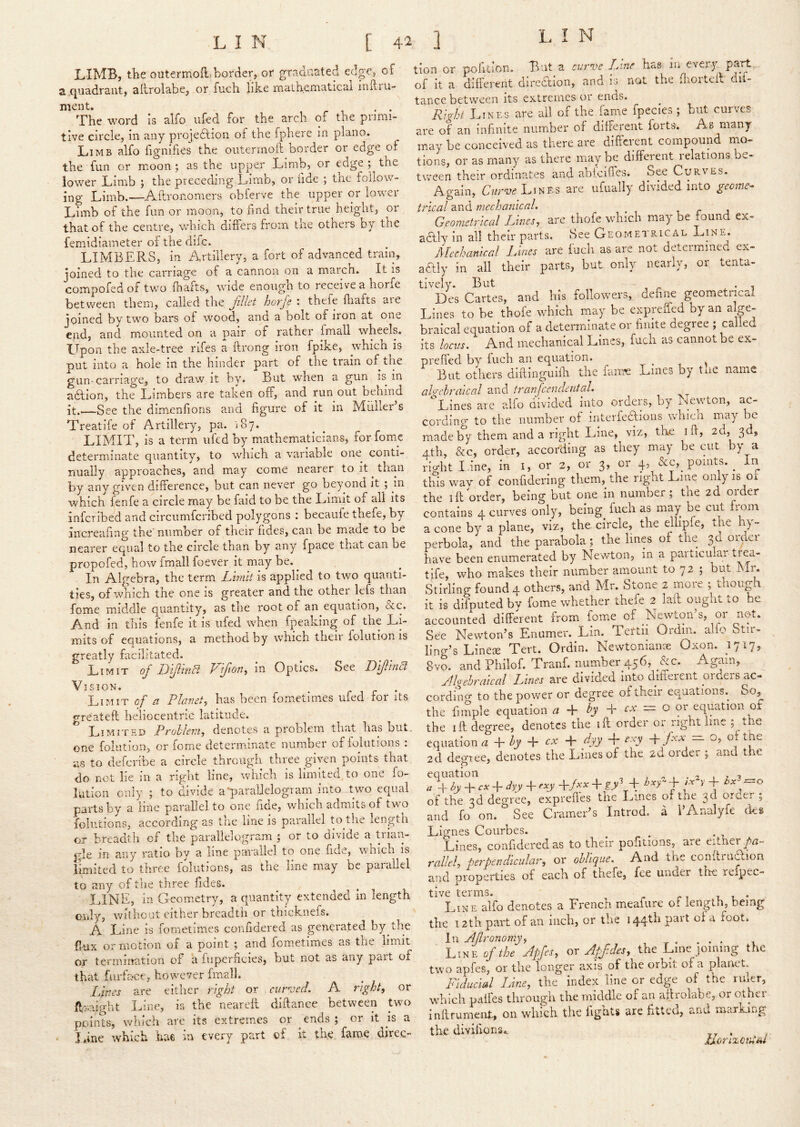 LIMB, the outermoft. border, or graduated edge, of tion or pohtion. f ”n<it'°the'dloSI^dif- a quadrant, allrolabe, or fuch like mathematical inftru- of it a different direction, <.nd lo not the .hortc ment. , . , . . The word is alfo ufed for the arch of the primi- tive circle, in any projedfion of the fphere in piano. Limb alfo fignifies the oiitennoll border or edge or the fun or moon; as the upper Limb, or edge; the lower Limb ; the preceding Limb, or fide ; tne follow- ing Limb.—Aftronomers obferve the upper or lower Limb of the fun or moon, to fmd their true height, or that of the centre, which differs from the others by the femidiameter of the dile. LIMBERS, in ilrtillery, a fort of advanced train, joined to the carnage of a cannon on a maren. It is compofed of two (hafts, wide enough to receive a horfe between them, called the jlllet horfe : thefe fliafts are joined by two bars of wood, and a bolt of iron at one end, and mounted on a pair of rather [mall wheels. Upon the axle-tree rifes a Erong iron fpike, which is Dut into a hole in the hinder part of the train of the gun-carriage, to draw it by. But when a gun is in abtion, the Limbers are taken off, and run out behind it.—See the dimenfions and figure of it in Muller’s Treatife of Artillery, pa. 187. LIMIT, is a term ufed by mathematicians, forfomc determinate quantity, to which a variable one^ conti- nually approaches, and may come nearer to it ^ than by any given difference, but can never go beyond it ; in which fenfe a circle may be faid to be the Limit of all its inferibed and circiimfcribed polygons : becaufe thefe, by increafing the' number of their fides, can be made to be nearer equal to the circle than by any fpace that can be propofed, bow fmall foever it may be. ^ In Algebra, the term Limit is applied to two quanti- ties, of which the one is greater and the other lefs than fome middle quantity, as the root of an equation, &c. And in this fenfe it is ufed when fpeaking of the Li- mits of equations, a method by which their folution is greatly facilitated. Limit of DiJhvM Vljton^ in Optics. See Difllnct Vision. Limit of a Planet, has been fometimes ufed for its rrreateft heliocentric latitude. Limited ProhIeT7i, denotes a problem that has but. one folution, or fome determinate number of foiiitions ; as to deferibe a circle through three given points that do not lie in a right line, which is limited, to one fo- lution only ; to divide a^paralielogram into two equal parts by a line parallel to one fide, which admits of two folutions, according as the line is parallel to the length or brcvadth of the parallelogram ; or to divide a trian- gle in any ratio by a line parallel to one fide, which is limited to three folutions, as the line may be parallel to any of trie three Tides. LINE, in Geometry, a quantity extended in length only, without either breadth or thicknefs. A Line is fometimes confidered as generated by the flux or motion of a point ; and fometimes as the limit or termimition of a fuperficies, but not as any part of that farfa«ce, however fmall. .Lines are either right or cur^aed. A right, or ffxaight Line, is the nearcfl diftance between two points, which are its extremes or ends; or it is a • J*ine which .bae in every part of it the fame direc- tance between its extremes or ends. Right Lines are all of the fame fpecies; but curves are of an infinite number of different forts. As many may be conceived as there are different compound na- tions, or as many as there may be different relations be- tween their ordinates and ablciffes. See Curves. Again, Lines are ufually divided into geome- trical and mechanical. Geometrical Lines, are thofe which may be found ex- actly in all their parts. See Geometrical Line^. Mechanical Lines are fuch as are not deteimmea ex- aaiy in all their parts, but only nearly, or tenta- tively. But Des Cartes, and his followers, define geometrical Lines to be thofe which may be expreffed by an alge- braical equation of a determinate or finite degree ; called its locus. And mechanical Lines, fuch as cannot be ex- preffed by fuch an equation. But others diftinguifli the faiue Lines by tiie name algebraical and tranfcendental. Lines arc alfo divided into orders, by ilewton, ac- cording to the number of interfecfioiis which may oe made by them and a right Line, viz, th£ ifi, 2d, 3d, Ath, &c, order, according as they may be mit by a n^ht I.ine, in i, or 2, or 3, or 4, &c, points. ^ in this wav of confidering them, the right Line only is of the ill order, being but one in number; tne 2d older contains 4 curves only, being^ fuch as may be cut from a cone by a plane, viz, the circle, the eliipfe, the h) - perbola, and the parabola; the lines of the 3d oidei have been enumerated by Newton, in a particular trea- tife, who makes their number amount to 72 ; but Ixlr. Stirling found 4 others, and Mr. Stone 2 more ; though it is difputed by fome whether thefe 2 laid ought to be accounted different from fome of Nmvton s, or not. See Newton’s Eniimer. Lin. Teftii Ordm. alio Stir- ling’s Linege Tert. Ordin. Newtonianse Oxon. 1717, 8vo. and Philof. Tranf. number 456, &c. Again, Jlgehralcal Lines are divided into different orders ac- cordincr to the power or degree of their equations. So, the fimple equation a by cx = o or equation of the iff degree, denotes the iff order or right line ; the equation a + by cx dyy -f exy -\- fxx — o, of the 2d degiee, denotes the Lines of the 2d order ; and the equation , ^ , - , , , » + « + + + /j»r+« of the degree, exprefles the I.ines of the 3d or...er ; and fo^on. ^See Cramer’s Introd. a I’Analyfe des Lignes Courbes. Lines, confidered as to their pofitions, aiC Cither rallel, perpendicular, or oblique. And the conUi uccion and properties of each of thefe, fee under the lefpec- tive terms, i , ♦ Line alfo denotes a French meafure of length, being the 12th part of an inch, or the 144th part oi a foot. In AJlronomy, , -r • . • • i Line of the Jpfes, or Apf des, the Line joining the two apfes, or the longer axis of the orbit of a planet. Fiducial Line, the index line or edge of the ruler, which paifes through the middle of an allrolabe, or other inflrument, on which the fights are fitted, and marking the divifions., . horizontm I