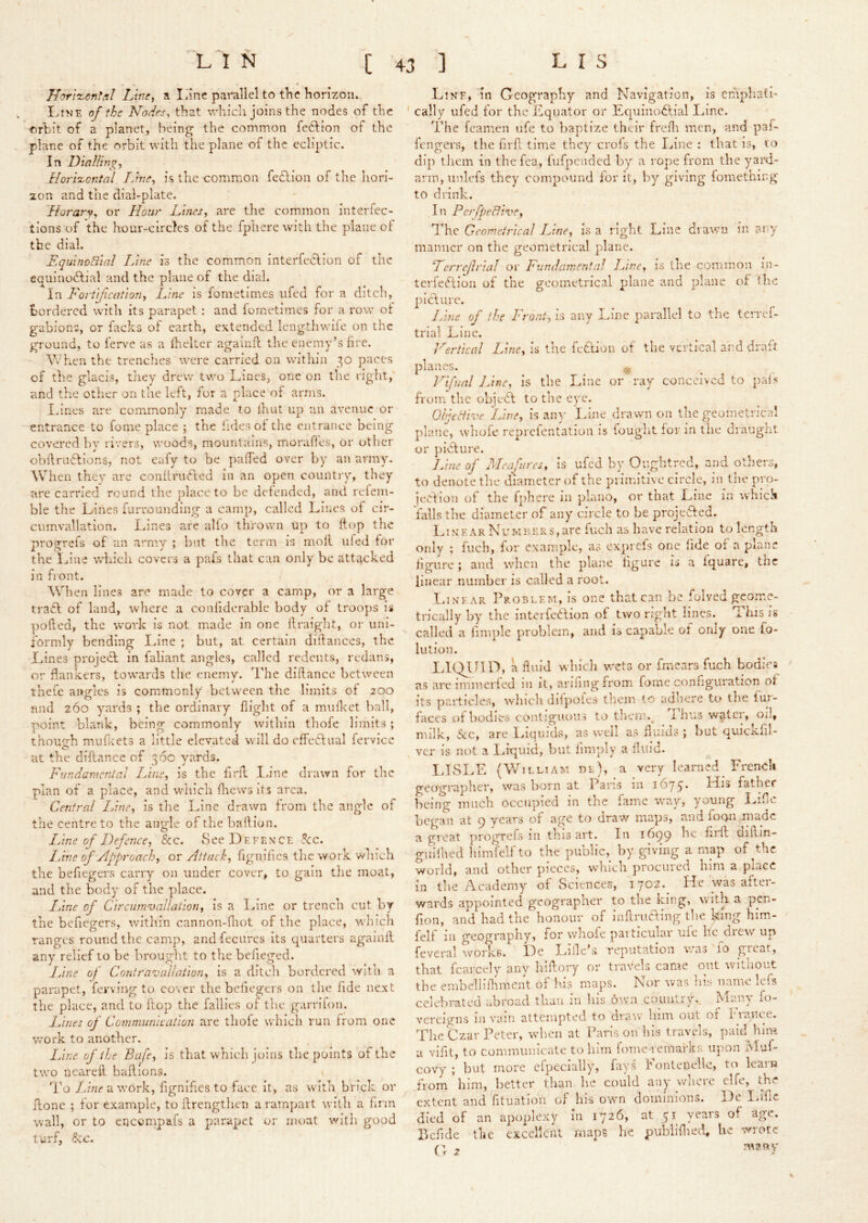 Hori%onfal Lins, a liine parallel to the horizoiu I.iNE of the Nodes, that which joins the nodes of the orbit of a planet, being the common fe61:ion of the plane of the orbit with the plane of the ecliptic. In Dialling, Horixontal Line, is the common fedlion of the hori- 2on and the dial-plate. Horarv, or Hour Lines, are the common interfec- tlons of the hour-circles of the fphere with the plane of the dial. EquinoBial Line is the common interfeefion of the ec^uinodfial and the plane of the dial. In Fortification, Line is fometimes iifed for a ditch, bordered with its parapet: and fometimes for a row ot gabions, or facks of earth, extended Icngthwiie on the ground, to ferve as a Ihelter againfl the enemy’s lire. When the trenches were carried on within 30 paces of the glacis, they drew two Lines, one on the right,' and the otlier on the left, for a place of arms. Ihnes are commonly made to Ihnt up an avenue or entrance to feme place ; the lides of the entrance being covered by rivers, woods, mountains, morafics, or other obllrudions, not eafy to be palTed over by an army. \Vhen thev are conllrufted in an open country, they are carried round the place to be defended, and refem- ble the Lines furrounding a camp, called Lines of cir- cumvallation. Lines are alfo thrown up to (top tlie progrefs of an army ; but the term is moll ufed tor the Line wdiicli covers a pafs that can only be atti^cked in front. When lines arc made to cover a camp, or a large tracl of land, where a conliderable body ot troops is polled, the work is not made in one llraight, or uni- formly bending Line ; but, at certain didances, the Lines project: in faliant angles, called redeiits, redans, or flankers, towards the enemv. I'he dillance between thefe angles is commonly between tlie limits ot 200 find 260 yards ; the ordinary flight of a mullcct ball, point blank, being commonly within thofe limits; thouerh muLets a little elevated will do effectual fervlce O ^ at the diflance of 36c yards. Fundamental Line, is the firil I.ine drawn for the plan of a place, and which fliews its area. Central Line, is the Line drawn from the angle of the centre to the angle of the batlion. Line of Defence, See. vSee D e f ex c e 5c:c. IJne of Approach, or Attack, fignifics the work which the befiegers carry on under cover, to gain the moat, and the body of the place. Line of Circummallation, is a Line or trench cut by the befiegers, wdthin cannon-fliot of the place, wliich ranges round the camp, andfecurcs its quarters agalail any relief to be brought to the befieged. Line of Cnntra^caUation, is a ditcli bordered with a parapet, ferving to co\er the beliegeis on the lide next the place, and to ftop the failles of the garriton. Lines of Communication are thofe which run from one work to another. lAne of the Bafe, is that which joins the points of the two neared, badions. To Line txworh, fignides to face it, as with brick or done ; for example, to drengthen a ramjjart with a hnn wall, or to encornpals a parapet or moat with good turf, Sec. Line, in Geography and Navigation, is emphatic ' cally ufed for the Equator or Equinodlial Line. The feamen ufe to baptize their fredi men, and paf- fengers, the fird time they crofs the Line : that is, to dip them in thefea, fufpended by a rope from the yard- arm, unlefs they compound tor it, by giving fomething to drink. In PerfpeBive, The Geometrical Line, is a right Line drawn in arv manner on the geometrical plane. LerreflriaJ or Fundamental Line, is the common in- tcrfeidion of the geometrical plane and plane of the picture. Line of the Front, is any Line parallel to the terref- trial Line. Vertical Line, is the feCllon of the vertical and draft planes. . © Vifual Jane, is the Line or ray conceived to pai?*- from the objeCl to the eye. Ohjettive Line, is an)' June drawn on the geometrierd plane, whofe reprcientation is fought for in the draught or picture. Line of Meafures, is ufed by Oiightrcd, and others, to denote the diameter of the primitive circle, in the pro- iection of the fjihere in piano, or that Line in which falls the diameter of any circle to be projc'ded. LiX E AR NuMRERs, arc fuch as have relation to length only ; fuch, for example, as exprefs one lide of a plane dgure ; and wlicn the plane figure is a Iquare, tnc linear number is called a root. Linear Problem, is one that can be folved geome- trically by the interfcilition of two right lines. This is called a fimple problem, and is capable of only one fo- lution. ITQllID, a fluid which wets or fmears fuch bodies as arelmmerfed in it, arilingfrom fome configuration ot its particles, winch diipofes them to adliere to the fur- faces of bodies contiguous to their.^ 1 bus water, oil, milk. See, are .1.iU|uk18, as wen as fluids ; but quickfil- ver is not a I..iquid, but fimply a fluid. LISLE (William dl), a very learned^ French geographer, was born at Pans 111 1675. LIis father being much occupied in the fame -way, young Liflc began at 9 years of age to draw maps, and fogii .made a groat progrefs in this art. In 1^99 he firll diRin- guilhed liimfelf to the public, by giving a map of the world, and other pieces, which procured him a place in the .Academy^ of Sciences, 1702. He was after- wards appointed geographer to the king, with a pen- fion, and had the honour of inflrufting the kmg him- felf in geography, for whofe particular ufe he drew up feveral w^oi'ks. He Lille’s reputation was 10 great, that fcarcely any hiflory or travels came out wmioiit the embell 1 fhment of his maps. Nor ivas Ins name lefs celebrated abroad than in his o^vn country. Many fo- vereigns 111 vinii attempted to draiv him out of iiance. The Czar Peter, when at Paris on his travels, pahnnra a vifit, to communicate to him fome remafks upon Muf- covy ; but more cfpecially, fays Fontenelle, to learn from'him, better than he could any wlicre clfe, the extent and fituatioii of his own dominions. He Ihific died of an apoplexy in 1726, at 51 years of age. Pefide the excellent maps he. publiflied, he wrote