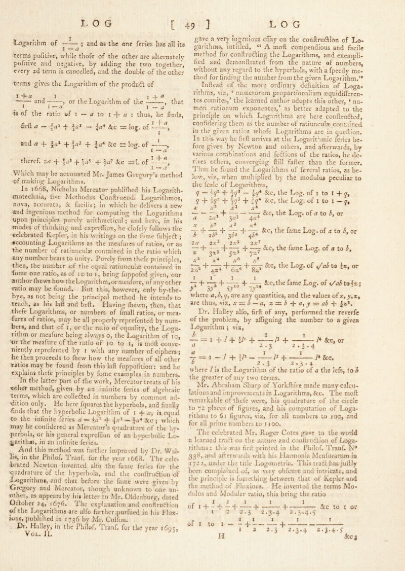 -Logarithm of — ; and as the one feries has all Its 1 — a terms pofitive, while thofe of the other are alternately poficive and negative, by adding the two together, every 2d term is cancelled, and the double of the other terms gives the Logarithm of the produfl of and , or the Logarithm of tlie —^—, that I —« ^ 1 — a is of the ratio »f i — ^7 to i -f- « : thus, he finds, firfi; ii — -f 1^4 ^ of lit-?, I and a -f -f- -f- |-^4 ^ | I — theref. 2,1 + f,;’ + 'jS + kc =!. of LLf, I a V» hich maybe accounted Llr. James Gregory’s method of making Logarithms. In 1668, Nicholas Mercator piibliflied his Logarith- motcchnia, live Methodiis Conftruendi Logarithmos, nova, accurata, Sc facihs; in which he delivers a new -and ingenious method for computing the Logarithms upon principles purely arithmetical ; and here, in his -modes of thinking and expreflion, he clofely follows the celebrated Kepler, in his writings on the fame fubjedt ; uccounting Logarithms as the miCafurcs of ratios, or as the number of ratiunculae contained in the ratio which any number bears to unity. Purely from thefe principles, then, the number of the equal ratiunculiS contained in fome one ratio, as of lo to i, being luppofed given, our author fheurs howthcLogarithm,ormeafLire, of any other ratio may be found. But this, however, only by*the- bye, as not being the principal method he intends to teach, as his lait and bell. Having fhewn, then, that thefe Logarithms, or numbers of fmall ratios, or raea- furcs of ratios, may be all properly reprefented by num- bers, and that of i, or tlie ratio of equality, the Loga- rithm or meafure being always o, the Logarithm of ig, or the meafure of the ratio of lo to i, is moft conve- niently reprefented by i with any number of ciphers ; he then proceeds to Ihew how the mcafures of all other ■ratios^ may be found from this laft fuppofition : and lie txpluins thele pilnciples by fome examples in numbers. In the latter part of the work, Mercator treats of his other method, given by an infinite feries of algebraic terms, which are collcdted in numbers by comunon ad- 'dition only. He here fquares the hyperbola, and finally Linds that the hyperbolic Logarithm of i -f- ^r, is equal to the infinite feries c/ — -p 3cc \ winch may be confidered as Mercatem’s quadrature of the hy- perbola, or his general expreflion of an hyperbolic Lo- ^arithai, in an infinite feries. And this method was farther improved by Dr. Wal- lis, in the Philof. Iranf. for the year 1668. The cele- brated Nev/ton invented allb the fame feries for the ■quadrature of the hyperbola, and the conftruaion of Logarithms, and that before the fame were given by Gregory and Mercator, ihougli unknown to'^one an- other, as appears by his letter to Mr. Oldenburg, dated Oclober 24, 1676. 'I he explanation and conitruftion of the Logarithms are alfo farther,purfued in his Flux- ions, publidied in 1736 by Mr. Colfon. Dr. Halley, in the Philof, Tranf. for the year 1695, VoL. IL gave a very ingenious cfTay on the coiiftrudlon of Lo- garithms, intitled, “ A mofl compendious and facile method for conllruLting the Logarithms, and exempli- fied and demonRrated from the nature of numbers, without any regard to the hyperbola, with a fpeedy me- thod for finding the number from the given Logarithm.’* InRead of the more ordinary definition of Loga- rithms, viz, ‘ numerorum proportionalium icquidlR’ercn- tes comites,’ the learned author adopts tliis other, ‘ nu- meri rationum exponentes,’ as better adapted to the principle on which Logarithms are here conRrudled, confidering them as the num.berof ratiunculas contained in the given ratios whofe Logarithms are In queRion. In this way he firR arrives at the Logarithmic feries be- fore given by Newton and others, and afterwards, by various combinations and feclions of the ratios, be de- rives others, converging Rill faRer than the former. I'lins he found the Logaiithms of fieveral ratios, as be- low, viz, when multiplied by the modulus peculiar to the lc2?Ie of Logaritlmis, q — -^r -}q^ — Iq* &c, the Log. of I to I + y, q + 2^“ -j- + iq* &c, the Log. of i to i — A' • id : r Log. of a to h. or a la^ 3r/3 ^ X X T'^Ti 2X 2X^ 2X^ 2X^ j -j -j ScCy the fame Log, of a to h, z 2%^ ° X^ r; d- -77 d- -77 '^rc, the fame Log. of a to L or 3^3 ^14 o I ^ d- d r: ^cc,the fame Log. of \/ab tQl%\ ly'* ~ ' 5,,6 -1- where ayh^q^ are any quantities, and the values are thus, viz, x =. h — ay y^ab-\- -Jz*. Dr. Halley alfo, firR of any, performed the reverfc of the problem, by afligning the number to a given I..ogarithm ; viz, b 1 It = I -p / d- d- d I*' Sec, or I ^ -3 I 3-4 Pd- 2.3 2.3.4 where / is the Logarithm of the ratio of a the lefs, to h the greater of any two terms. Mr. Ah raham Sliarp of YorLRu’re made many calcu- lations and im’provcrr.ents in Logarithms, fee. The moft remarkable of thefe were, his quadrature of the circle to 72 places of figures, and his computation of Loga- rithms to 61 figures, viz, for all numbers to 100, and for all prime numbers to 1100. The celebrated Mr. Roger Cotes gave to the world a learned traT on the nature and conRru6lion of Loga- rithms; tliis was firR printed in the Philof. Traiif. N® 338, and afterwards with his Llarmonia Menfuranim in 1722, under tlie title IjOgometrla. This tracR has juftly been complained of, as very obfeure and intricate, and the principle is fomething between that of Kepkr and the method of Fluxions. He invented the terms Mo- dulus and Modular ratio, this being the ratio r ^ I . 5 I I - of I H 1 { 1 1 <5cc to I oi‘ i ^2 2.3 2.3.4 2.3.4.5 - ‘ III I I of I to I — —i j I 2 2.3 2.3.4 2.3.4.) id