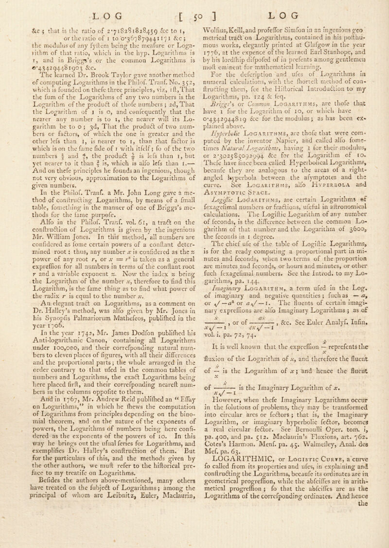4 tliat is the ratio of 2*718281828459 See to 1, or the ratio of i to’0*367879441171 &c ; the modulus of any fydeni being the meafure or Loga- rithm of that ratio, which in the hyp. Logarithms is I, and in Briggs’s or the common Logarithms is <>''434294481903 &c. The learned Dr. Brook Taylor gave another method of computing Logarithms in the Philof. Tranf. No. 352, which is founded on thefe three principles, viz, ift,That the fum of the Logarithms of any two numbers is the Logarithm of the product of thofe numbers ; 2d, That the Logarithm of 1 is o, and confequently that the nearer any number is to i, the nearer will its Lo- garithm be to o ; 3d, That the produdl of two num- bers or factors, of which the one is greater and the other lefs than I, Is nearer to i, than that fadfor is which is on the fame fide of i with itfelf; fo of the two numbers | and t, the produ6: is lefs than i, but yet nearer to it than | is, which is aifo lefs than r.—- And on thefe principles he founds an ingenious, though not very obvious, approximation to the Logarithms of given numbers. In the Philof. Tranf. a Mr. John Long gave a me- thod of conftruftijig Logarithms, by means of a fmall table, fometliing in the manner of one of Briggs’s me- thods for the fame purpofe. Alfo in the Philof. Tranf. vol. 61, a tra6f on the conftrudfion of Logarithms is given by the ingenious Mr. William Jones. In this method, all numbers are confidered as fome certain powers of a conftant deter- mined root: thus, any number is confidered as the z power of any root r, or x = is taken as a general exprefiion for all numbers in terms of the conftant root r and a variable exponent 2. Now the index 2; being the Logarithm of the number .v, therefore to find this Logarithm, is the fame thing as to find what power of the radix r is equal to the number x. An elegant tradf on Logarithms, as a comment on Dr. Plalley’s method, was alfo given by Mr. Jones in his Synopfis Palmariorum Mathefeos, publiftied in the year i 706. In the year 1742, Mr. James Dodfon publiftied his Anti-logarithmic Canon, containing all Logarithms under 100,coo, and their correfponding natural num- bers to eleven places of figures, with all their differences and the proportional parts; the whole arranged' in the order contrary to that ufed in the common tables of numbers and Logarithms, the exadi Logarithms being here placed firft, and their correfponding neareft num- bers in the columns oppofite to them. And in 1767, Mr. Andrew Reid publiftied an “ Effay on Logarithms,’* in which he fhews the computation of Logarithms from principles depending on the bino- mial theorem, and on the nature of the exponents of powers, the Logarithms of numbers being here confi- dered as the exponents of the powers of 10. In this way he brings out the ufual feries for Logarithms, and exemplifies Dr. Halley’s conftruftion of them. But for the particulars of this, and the methods given by the other authors, we muft refer to the hiftorical pre- face to my treatife on Logarithms. Befides the authors above-mentioned, many others have treated on the fubjedi of Logarithms; among the principal of whom are Leibnitz, Euler, Maclaurin, Wolfius, Kelli, and profeffor Simfon in an ingenious geo ’ metrical tradt on Logarithms, contained in his poftlm- mous wmrks, elegantly printed at Glafgow in the year 1776, at the expence of the learned Earl Stanhope, and by h h lordftiip difpofed of in prefents among gentlemen mod eminent for mathematical learning. For the defeription 'and ufes of Logarithms in numeral calculations, w'ith the fliorteft method of con- ftrudfting them, fee the Hiftorical Introdudlion to my Logarithms, pa. 124 & ieq. £r}ggs’s or Cornmofi Logarithms, are thofe that have 1 for the IjOgarithm of 10, or which have 0*4342944819 &c for the modulus; as has been ex- plained above. Hyperbolic Logarithms, are thofe that were com- puted by the inventor Napier, and called alfo fome- times Natural Logarithmshaving l ior their modulus, or 2 *302585092994 &c far the Logarithm of 10. Thefe have fince been called Hyperbolical Logarithms, becaufe they are analogous to the areas of a right- angled hyperbola between the afymptotes and the curve. See Logarithms, alfo Hyperbola and Asymptotic Space. Logifac Logarithms, are certeiin Logarithms fexagefimal numbers or fradfions, ufeful in aftronomical calculations. 'Fhe Logiftic Logarithm of any number of feconds, is the difference between the common Lo- garithm of that number and the Logarithm of 3600, the feconds in i degree. The chief ufe of the table of Logiftic Logarithms, is for the ready computing a proportional part in mi- nutes and feconds, when two terms of the proportion are minutes and feconds, or hours and minutes, or other fuch fexagefimal numbers. See the Introd. to my Lo- garithms, pa. 144. Imaginary Logarithm, a term ufed in the Log. of imaginary and negative quantities; fuch as — or ~d^ ox ai^/ — i. The fluents of certain imagi- nary exprefiions are alfo Imaginary Logarithms ; as of Sc CLx —I—- j or of — , &c. See Euler Analyf. Infin, X ^ — l CX ~i vol, i. pa. 72, 74. Sc It is well known that the exprefiion — reprefents the X fluxion of the Logarithm of a?, and therefore the fluent X of ~ is the Logarithm of x; 'and hence the fluent X of — is the Imaginary Logarithm of at. ^\/ I However, when thefe Imaginary Logarithms occur in the folutions of problems, they may be transformed into circular arcs or fedfors ; that is, the Imaginary Logarithm, or imaginary hyperbolic fedlor, becomes a real circular fedtor. See Bernoulli Oper. tom. i, pa. 400, and pa. 512. Maclaurin’s Fluxions, art. 762. Cotes’s Harmon. Menf. pa. 45. Walmefley, Anal, des Mef. pa. 63. LOGARITHMIC, or Logistic Curve, a curve fo called from its properties and ufes, in explaining and conftrudting the Logarithms, becaufe its ordinates are in geometrical progrefiion, while the abfeifles are in arith- metical progreffion ; fo that the abfeifles are as the Logarithms of the correfponding ordinates. And hence
