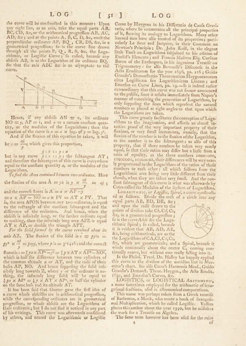 tlie curve will be conilrufted in tliis manner: Upon any right line, as an axis, take the equal parts AB, BC, CD, &c, or the arithmetical progreflion AB, AC, AD, &c ; and at the points A, B, C, D, &c, eredl the perpendicular ordinates BQ__, CR, DS, See, in a geometrical progreflion; fo is the curve line drawn through all the points P, Q^, R, S, &c, the Loga- rithmic, or Loglilic Curve ; fo called, becaufe any abfeifs AB, is as the Logarithm of its ordinate BQ. So that the axis ABC Sec is an afymptote to the curve. Hence, if any abfclfs AN rr a:, its ordinate NO — y, AP = 1, and a = a. certain conftant quan- tity, or the modulus of the Logarithms ; then the equation of the curve Is a: = <3 x log, of jr = log. y^. And if the fluxion of this equation be taken, it will be X = which gives this proportion, y y : .V \ y a but in any curve y x : : j : the fubtangent AT ; and therefore the fubtangent of this curv^e is everywhere equal to the conftant quantity a, or the modulus of the Logarithms. ^0 find the Area contained between two ordinates. Here the fluxion of the area A or yi- Is jy X — = ay i y and the correct fluent is A = /r x AP —y ^ X AP - NO PV = AT X PV. That is, the area APON between any two ordinates, is equal to the reftangle of the conftant fubtangent and the difference of the ordinates. And hence, when the abfclfs is infinitely long, or the farther ordinate equal to nothing, then the Infinitely long area APZ Is equal AT X AP, or double the triangle APT. For the Solid fiat med by the curve revolved about its axis AZ. The fluxion of the folid is j- rr py'^x — ay /ft’* X — —payy, where /> is = 3*1416; and the cori^df y fluentis s — \ pa X A P'^ —yt^ ~ \px AT X AP^ — NO^, which is half the difference between two cylinders of the common altitude a or AT, and the radii of their bafes AP, NO. And hence fuppofing the folid infi- nitely long towards Z, where y or the ordinate is no- thing, the infinitely long folid will be equal to ^pa X AP^ = 4/> X AT X AP^, or half the cylinder on the fame bafe and its altitude AT. It has been faid that Gunter gave the firfl idea of a curve whofe abfeifles are In arithmetical progreflion, while the correfponding ordinates are in geometrical progreflion, or whofe abfclfs are the Logarithms of their ordinates ; but I do not find it noticed In any part of his writings. This curve was afterwards confidered by others, and named the Logarithmic or Logiftic Curve by Huygens in his Diftertatlo dc Caufa Gravl- tatis, where he enumerates all the principal properties of it, ftiewing its analogy to Logarithms. Many other learned men have alfo treated of its properties; parti- cularly Le beur and Jacquicr, In their Comment on Newton s Prmcipia ; Dr, ^ John Keill, in the elegant little Tract on Logarithms fubjoined to his edition of Euclid s Elements ; and Francis Maferes Efq. Curfitor Baron of the Itxchequer, In his ingenious Treatife on Trigonometry : fee alfo Bernoulli’s Difeourfe in the Ada Eriiditorum for the year 1696, pa. 216 ; Guido Orando s Demonftratio Theorematiim Huy'geneanoruni circa Logifticam feu Logarithmicam Liiicam ; and Emerfon on Curve Lines, pa. 19.—It is Indeed rather extraordinary that this curve was not fooner announced to the public, fince it refults immediately from Napier’s manner of conceiving the generation of Logarithms, by only fuppofing the lines which reprefent the natural numbers as placed at right angles to that upon which the Logaiithms are taken. T. his curve greatly facilitates the conception of Loga- rithms to the imagination, and affords an almoft in- tuitive proof of the very important property of their fluxions, or very fmall increments, namely, that the fluxion of the number Is to the fluxion of the Logarithm, as the number Is to the fubtangent; as alfo of this property, that if three numbers be taken very nearly equal, fo that their ratios may differ but a little from a ratio of eqiialityq as the three numbers looocooo, tooocooi, 10000C02, their differences will be very near- ly proportional to the Logaiithms of the ratios of thofc numbers to each other : all which follows from the Logarithmic arcs being veiy little different from their chords, when they are taken very fmall. And the con- ftant lubtangent of this curve Is what was afterwards by Cotes called the Modulus of the Syftem of IjOgarithms, Logarithmic, or I.ogifiic, Spiral, a curve conftrud- ed as follows. Divide the arch of a circle into any equal parts AB, BD, DE, &c ; and upon tlie radii drawn to the points of divifion take Cb, Qd, Ce, Sec, In a geometrical progreflion ; fo is the curve A/’rf<? Sec the Loga- rithmic Spiral; fo called, becaufe it is evident that AB, AD, AE, &c, being arithmeticals, are as the the Logaiithms of CA,Cb,Ca,Ce, Sec, wiiich are geometricals; and a Spiral, becaufe it winds continually about the centre C, coming con- tinually nearer, but without ever really falling Into it. In the Philof. Tranf. Dr. Halley has happily applied th is curve to the divifion of the meridian line in Mer- cator’s chart. See alfo Cotes’s Harmonia Menf., Guido Grando’s Demonft. Thcor, Huygen., the A6fa Erudit. 1691, and Emerfon’s Curves, Sec, LOGISTICS, or LOGISTICAL Arithmetic, a name fometimes employed for the arithmetic of fexa- gefimal fiadflons, ufed in aftronomical computations. This name was perhaps taken from a Greek treatife of Barlasmus, a Monk, who wrote a book of Sexagefi- mal Multiplication, which he called Logiftic. Voflius places this author about the year 1350, but he miftakes the work for a Treatife on Algebra. The fame term however has been ufed for the rqles 4 of