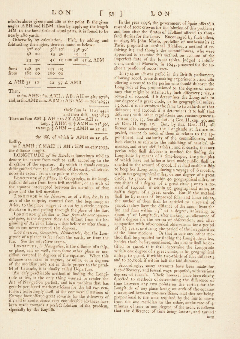 aitudcs above given ; and alfo at the point B the given angles ABH and HBM : then by applying the length HM to the fame fcale of equal parts, it is found to be nearly 480 yards. Otheruafe, by calculation. Firft, by adding and fubtrafling the angles, there is found as below ; 37° 00'' 58® 20' 53° 30' 20 53 30 45 ‘ 5 53 30 45 15 fum 98 45 A ABM films 148 50 L'7 05 from iSo 00 180 00 ^ AHB 3^ 10 22 55 zl AMB Then, as fin. AHB ; fin. ABH :: AB : AH = 465 *9776, and,as fin. AMBrfin.. ABM :; AB : AM = 761-4655; their fum is 1227*4431 and their diff. 295*4870 Then as fum AM -f AH r to dif. AM — AH ^; tang. ~ AHM -f ~ AMH =71® 30', to tang^-^ AHM — ^ AMH = 35 44 the dif. of which is AMH = 3 c 46. Lafily, as f. AMH ; f. MAH :: AH : HM =470*7033, the diftance fought. I..ONGITUDE of the Earthy is fometimes ufed to denote its extent from well to eall, according to the diredion of the equator. By which it Hands contra- diftinguilhed from the Latitude of tlie earth, which de- notes its extent from one pole to the other. Longitude of a Place^ in Geography, is Its longi- tudinal difiance from fome firft meridian, or an arch of the equator intercepted between the meridian of that place and the firfi meridian. Longitude in the Heavens, as of a liar, (See, is an arch of the ecliptic, counted from the beginning of Aries, to the place where it is cut by a circle perpen- dicular to it, and paffing through the place of the fiar. Longitude of tf>e Sun or Star froni the next equinoc- tial potnfy is the degrees they are diftant from the be- ginning of Aries or Libra, either before or after them ; which can never exceed 180 degrees. Longitude, Geocentric, llehekentric, &c, the Lon- gitude of a planet as feen from the earth, or from the fun. See the refpeAive terms. Longitude, in Navigation, is the dillance of a Ihip, or place, eall or well, from fome other place or me- ridian, counted in degrees of the equator. When this diftance is counted in leagues, or miles, or in degrees of the meridian, and aot in thofe proper to the paral- lel of Latitude, it is ufually called Departure. An eafy praflicable method of finding tlie Longi- tude at fea, is the only thing wanted to render the Art of Navigation perfedl, and is a problem that has . greatly perplexed mathematicians for the lall two cen- turies ; accordingly mofi of the commercial nations of Europe have offered great rewards for the difeovery of it ; and in conlequencc very confidernble advances have been made towards a perfedl folution of the problem, €fpecially by the Englifli, In the year 1598, the government of Spain offered a reward of looo crowns for the folution of this problem ; and foon after the States of Holland offered lo thou- fand florins for the fame. Encouraged by fuch offers, in 1635, M. John Morin, profeffor of mathematics at Paris, propofed to cardinal Richlieu, a method of re- folving it ; and though the commiflioncrs, who were appointed to examine this method, on account of the imperfeeft flate of the lunar tables, judged it infuffi- cient, cardinal Mazarin, in 1645, procured for the au- thor a penfion of 2000 livres. In 1714 iidl was paffed in the Britifii parliament, allovving 2000I. towards making experiments ; and alfo offering a reward to the perfon who fhould difcover the Longitude at fea, proportioned to the degree of accu- racy that might be attained by fuch difeovery ; viz, a icwaid of io,oool. if it determines the Longitude to one degree of a great circle, or 60 geographical miles ; I 5>0'^ol. if It determines the fame to two-thirds of that diftance; and 20,000]. if it determines it to half that' dillance ; with other regulations and encouragements^ 12 Ann, cap. i 5. See alfo flat. 14 Geo. II, cap. 39, and 26 Geo. II, cap. 25. But, by flat. Geo. -HI, all former adls concerning tlie Longitude at fea are re- pealed, except fo much of them as relates to the ap- pointment and authority of the commiflioncrs, and Inch claufes as relate to the publifliing of nautical al- manacs, and other iifeful tables ; and it enadls, that any perfon who fliall difcover a method for finding the L.ongitiide by means of a time-keeper, the principles of which have not hitherto been made public, fliall be entitled to the reward of 5000I. If it fhall enable a fhip’ to keep her Longitude, during a voyage of 6 months, ^vIthIll 60 geographical miles,, or one degree of a great circle;^ to 7500I. if wltlrfn 40 geographical miles, or two-thirds of a degree of a great circle ; or to a re- ward of 10,cool, if within 30 geographical miles, ar half a degree of a great circle. But if the method fnall be by means of improved folar and lunar tables, the author of them fhall be entitled to a reward of 5000I. If they Ihew the difiance of the moon from the fun and ftars within 15 '' of a degree, anfwTring to about 7^ of Longitude, after making an allowance of half a degree for the errors of obfervation, and after coinpanfon with afironomical obfervations for a period of i8| years, or during the period of the irregnlaritieg of the lunar motions. Or that In cafe any other me- thod fhall be propofed for finding the Longitude at fea, befides thofe befwre-mentioncd, the author lhall be en- titled to 5000I, if it fhall determine the Longitude within one degree of a great circle, or 60 geographical milesto 7^'col. if within two-thirds of that dlltancc ; and to 10,cool, if wnthin half the faid difiance. Accordingly, many attempts have been made for fuch difeovery, and feveral ways propofed, with various degrees of fuccefs. Ihefe however have been chiefly directed to methods of determining the difference of time between any two points on the earth ; for the Longitude of any place being an arch of the equator intercepted between two meridians, aud this arc being proportional to the time required by the fun to move from the one meridian to the other, at the rate of 4 minutes of time to one degree of the arch, it follow* that the difference of time being known, and turned ‘ int©