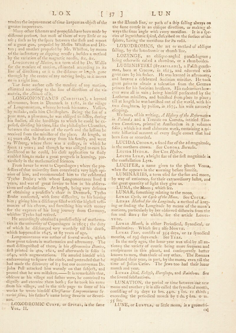 venders tlie improvement of time-keepers an objefl of the greater importance. Many other fchemes and propofals have been made by different perlons, but molt of them of very little or no life ; inch as by the fpace between the flafii and report of a great gun, propofed by Meffrs Whlllon and Dit- ton ; and another propofed by jMr. Whiifon, by means of the inclinatory or dipping needle ; befides a method by the variation of the magnetic needle, &c, &c. Longi ruD£ is a term nfed by Dr. Wallis for the meafure of motion, eflimated. according to its line of d-iredfion ; or it is the diifance or length gone tliroiigh by the centre or any moving body, as it moves on in a right line. I'lie fame author calls tlie meafnre of any motion, ehimateJ according to the line of diredlion of the vis inotrlx, the ylluturie of it. DONGOMON FANL^8 (Christian), a learned aftronomer, born in Denmark in in the village of I.ongomontum, whence he took his name. \'ori]L]s, by miHakc, calls liim Chrlilopher. Being the fon of a poor man, a plowman, he was obliged to fuTfer, during his ftudies, all the hardihips to which he could be ex- pofed, dividing his time, like the philofopher Cleanthes, between the cultivation of the eartli and the leffons he received from themlnlfterof the place. At length, at 15 years old, he ftole away from his family, and went to Wiburg, where tliere was a college, in which he fpenl 11 years ; and though he was obliged to earn his livelihood as he could, his clofe ap)plication to Ifudy enabled him. to make a great progrefs in learning, par- ticularly in the mathematical fciences. From hence he went to Copenhagen ; where the pro- feffors of that iiniverfity foon conceived a very high opi- nion of him, and recommended him to the celebrated Tycho Brahe ; with whom Longomontanus lived 8 years, and was of great fervice to him in his obferva- tions and calculations. At length, being very defirous of obtaining a profelTor’s chair in Denmark, Tycho Brahe confented, with fome difficulty, to his leaving him ; giving him a difeharge filled wdth the higheft teff i- monies of his efteetn, and fnrnifhing him evith money for the expence of his long journey from Germany, whither Tycho had retired. He accordingly obtained a profefforfhip of mathema- tfes in the Iiniverfity of Copenhagen in i6c£; ; tlie duty of wdiich he difeharged very worthily till his death, which happened in 1647, at 85 years of age, I.ongomontanus was author of feveral works, wliich fliew'great talents in mathematics and affronomy. The moft diftinguifhed of them, is his /IJlronormca Damca^ firft printed in 4to, 1621, and afterwards in folio in '1640, with augmentations. He amufed himfelf with endeavouring to fquare the circle, and pretended that he had made the difeovery oi It ; but our countryman Dr. John Pell attacked him w^armly on tliat fubjeft, and proved that he was miftaken. ft is remarkable that, obfeure as his village and father were, he contrived to dignify and eternize .them both ; for he took his name from his village, and in the title page to fome of his works he wrote himfelf Chrjf 'ianus Longornofitizmis Se ■ verm fj'ivs, his father’s name being Sevurin or Severi- nus. LOXODROMIC Curve, or Spirat, is the fame VoL^ IL as the Rhumb line, or path of a fhip failing always on the fame coiirfe in an oblique direAion, or making al- ways the fame angle with every meridian. It is a fpe- cies of logarithmic fpiral, defenbed on the furface of the fpherc, having the meridians for its radii. LOXODROMICS, the art or method of oblique failing, by the loxodromic or rhumb line. DOZEN G F, an oblique-an-glcd parallelogram ; being otherwife cahed a ihombus, or a rhomboides. ITl BIENIETSKI (Stanislaus), a Polifh gentle- man, born at Cracow, in 1623, and educated with great care by his father. He was learned in affronomy, and became a celebrated Socinian minllfer. He took great pains to obtain a toleration from the German princes for his Socinian brethren. His endeavours how- ever were all in vain ; being himfelf pcrfecuted by the I^iitheran miniffers, and bamfhed from place to place; till at kngth he vvasbanlfhed out of the world, with his tv\o daughters, bv'poifoii, in 1673, his wife narrowly cfcaping. We have, of his writing, ^4 ITillory of the ReformaticH In P eland ; and a Treatife on Comets, intitled dhea- irutn Cometicnm, printed'at Amfterdam in 2 volumes folio ; whicli is a moft elaborate work, containing a mi- nute hiflorical account of every fingle comet that had been feen or recorded. LUClDA^Co.ao S.'S, a fixed flar of the 2d magnitude, ill the northern crown. See Corona Borealis, I.,u c IDA H Y DR . See CoR Hydra. Lucida Lyr2f, a bright ffar of the firfl magnitude ia. the conffellation Lyra. LUCIFER, a name given to the planet Venus, when file appears in the morning before funrife. LUMINARIES, a term ufed for the fun and moon, by way' of eminence, for their extraordinary luftre, and the great quantity of light they give us. LUNA, the Moon ; which fee. LUNAR, fometliing relating to the moon. Lunar Cycle^ ox Cycle of the Moon. See Cycle.. Lunar Method for (he Longitude, a method of keep- ing or finding the Longitude by means of the moon’s motions, particularly by her obferved diffances from the fun and Ears ; for which, fee the article Longi- tude. Lunar Month, is either Periodical, Synodical, or Illuminative. Which fee; alfo Month. Lunar 7~car, confiEs of 374 days, or 12 fynodical months, of 29, days each. See Year. In the early ages, the lunar year was ufed by all na- tions ; the variety of courfe being more frequent and eonfpicuous in this planet, and coiifequently batter known to men, than tliofe of any other. The Romans regulated tlieir year, in part, by the moon, even till the time of Julius Ciefar. The Jews too had their lunar month and year. Lunar Hial, EcUpfe, Horofeope^ and Rainbow, See the Icveral fubllantives. LUNATION, the period or time between one new moon and another ; it is alfo called the fynodical month, confiding of 29 days 12 hrs. 44m. 3 fee. ii thirds; exceeding the periodical month by 2 ds. 5 hrs. o m. 55 LUNE, or Lunula, oi little moon, is a geometri- I cal