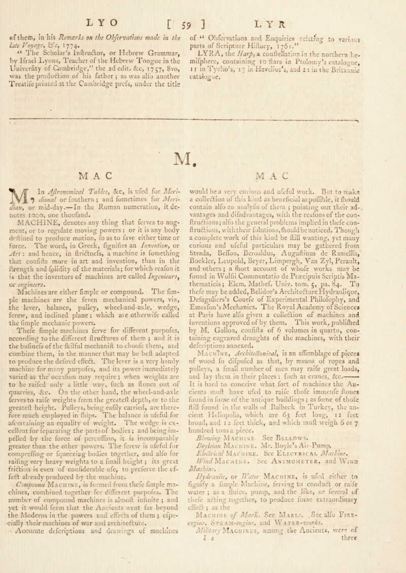 of tliem, in his Remarhs on the Ohfervaftons mack in the late Voyage^ BV, 17 74, “ The Scholar’s Inftruftor, or Hebrew Grammar, by Ifrael Lyons, Teacher of the Hebrew Tongue in the Univerfity of Cambridge,” the 2d edit, &c, 1757, 8vo, was the production of his father ; as was alfo another Treatife printed at the Cambridge prefs, under the title of “ Obfervations and Enquiries rclatrng to rarlous parts of Scripture Hiilory, 1761.’’ LYRA, the liarpi a conflellation in the northern he- mifphere, containing 10 liars in Ptolomy’s catalogue I r in Tycho’s, 17 in Hevelius’s, and 2 i ii/thc Brit catalogue. O aauic MAC In jlflronomical Tables^ &c, is ufcd for il/ec/- J YJ^ dional or fouthern ; and fometimes for Meri- dian^ or mid-day.— In the Roman numeration, it de- notes loco, one thoufand, MACHINE, denotes any thing that ferves to aug- nrent, or to regulate moving powers : or it is any body dflHned to produce motion, fo as to fave either time or force. The word, in Greek, fignihes an Invention, or yirt ; and hence, In ftriClnefs, a machine is fomething that confifts more In art and invention, than in the llrength and fplidity of the materials; for which reafon it is that the inventors of machines are called Ingcnieurs^ or engineers. Machines are either fimple or compound. The flm- ple machines are the feven mechanical powers, viz, the lever, balance, pulley, vvheel-and-ayde, wedge, ferew, and inclined plane ; which aie otherwife called the fimple mechanic powers. Thefe fimple machines ferve for different purpofes, according to the different firudlures of them ; and it is the bufinefs of the flcilful meclianlll to choofc them, and combine them, In the manner that may be bed adapted to produce the defired effedl. The lever is a very handy machine for many purpofes, and Its power immediately varied as the occafion may require ; when weights are to be raifed only a little way, fuch as Hones out of quarries, &c. On the other hand, the whecl-and-axle ferves to raife weights from the greatcll depth, or to the greatefl height. Pulleys, being eafily carried, are there- fore much employed in fliips. The balance is ufeful for alceitalning an equality of weight. The wedge is ex- cellent for feparating the pavtsof bodies; and being im- pelled by the force of percuffion, it is incomparably greater than the other powers. The ferew is ufeful for compreffing or fqueezing bodies together, and alfo for raifing very heavy weights to a fmall height ; its great fridlion is even of confiderable ufc, to preferve the ef- fect already produced by the machine. Compound Machine, is formed from thefe fimple ma- chines, combined together for different piirpoies. The number of compound machines is almoll infinite ; and yet it would feem that the Ancients went far beyond the Moderns in the powers and effects of them ; efpe- ■cially their machines of war and architecture. Accurate deferiptions and drawings of macliliics M iY C would he a very curious and ufeful work. But to make a collecflon of this kind as beneficial aspoiliblc, it flaould contain alfo an analyfis of them ; pointing out their ad- vantages and di fad vantages, with the reafons of the con- flrudtions; alfo the general problems implied in thefe con- flrudtions, withtheir foliitions,fliouldbe noticed. Though a complete work of this kind be flill wanting, yet many curious and ufeful particulars may be gathered from Strada, Beffon, Beroaldus, Auguftinus de Ramellis, Bockler, Leupold, Beyer, LImpergh, Van Zyl, Perault, and others ; a fhort account of whofc works may be found in Wolfil Commentatio de Prascipuis Scriptis Ma- thematicls; Elem. Mathef, Univ. tom. 5, pa. 84. To thefe may be added, Belldor’s Archite6fure Hydraulique, Defaguliers’s Courfe of Experimental Phllofopliy, and Emei fon’s Mechanics. The Royal Academy of Sciences at Paris have alfo given a colledllon of machines and inventions approved of by them. This work, publlfhed by M. Gallon, confifls of 6 volumes In quarto, con- taining engraved draughts of the machines, wu'th their deferiptions annexed. MachTne, ArchiteElonical, is an affemblage of pieces of wood fo difpofed as that, by means of ropes and pulleys, a fmall number of men may raife great loads, and lay them in their places: fuch as cranes, &:c. It is hard to conceive what fort of machines the An- cients mull have ufed to raife thofe immenfe Hones found In fome of the antique buildinp;s ; as fome of thofe Hill found in the walls of Balbeck in Turkey, the an- cient Heliopolis, which are 63 feet long, 12 feet broad, and I 2 feet thick, and wliich rauH weigh 6 or 7 hundred tons a piece. Blovuing Machine- See Bellows. Bo\'leian Machine. Mr. Boyle’s Air-Pump. I'Jedricnl Machine. See Electrical Machine, /Cind Mai'hink, Sec Anemometer, and Win 13 Machine, Hydraulic, or Water Machine, is ufed either to fignify a fimple Machine, lerving to conduct or raife water ; as a Iluice, pump, and the like, or feveral of thefe adding together, to produce fome extraordinary effedl ; as the Machine of Mnrll. See Marli. ..See alfo Fire- enoine, S rE A'ia-engine, and Wa THR-'ta/srf’x. /i/iZ/Vurj’Machines, among the Ancients, were of -I z three