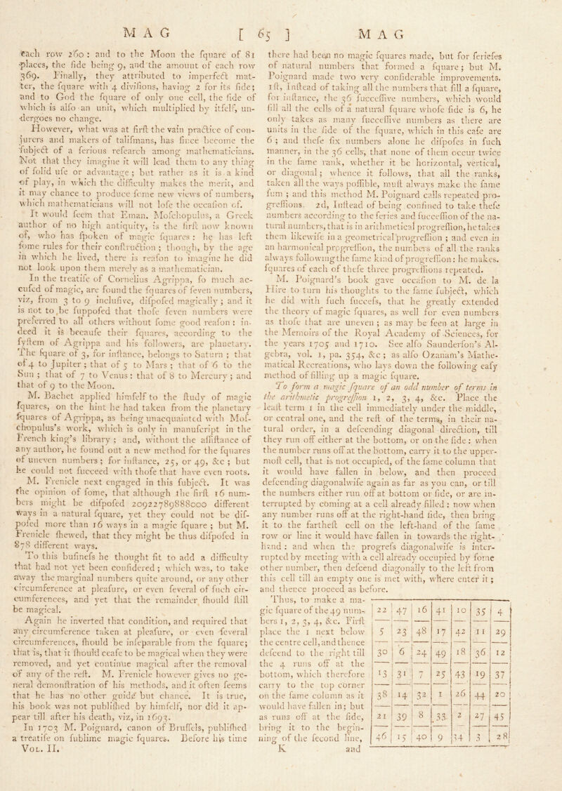 each row 2'6o : and to the Moon the fqiiare of 81 -places, the fide being 9, and'the amount of each row 369. Finally, they attributed to imperfedl mat- ter, the fqnare witli 4 divifions, having 2 for its fide? and to God the fquare of oiih^ one cell, the fide of which is aifo an unit, which multiplied by itfelP, un- dergoes no change. However, what was at firft the vain pracTiice of con- jurers and makers of talifmans, has fmee become the 'fiibjedt of a ferious refearch among mathematicians. Kt)t that they imagine it will lead them to any thing ot fohd life or advantage; but rather as it is. a kind •of play, in \\'k!ch tlic difficulty makes the merit, and It may chance to produce feme new views 01 numbers, which mathematicians •will not lofe the occafion ci. It would feem that Eman. Mofcliopulus, a Greek author of no high antiquity, is the liril; now known of, who tias Ipoken of m.agic fqnares ; he lias left fome rules for their conf;ru(fIion ; tliough, by the age in which he lived, there is reafon to imagine he did not look upon them merely as a mathematician. In the treatiie of Cornelius Agripjya, fo much ac- cufed of magic, are found the huiaresof leven numbers, viz, from 3 to 9 inclufive, difpofed magically; and it is not to,be fuppofed that thole feven numbers were preferred to all others without fome good realon : in- deed it is becaufe their fqnares, according to the fyhein of Agrippa and his followers, are planetarv. I he l-quare of 3, for inflancc, belongs to Saturn ; that oj 4 to Jupiter ; that of 5 to Mars ; that of'6 to the Sun ; that of 7 to Venus : that of 8 to Mercury ; and that of 9 to the Moon. M. Bachet applied himfelf to the ftudy of magic fquarcs, on the hint he had taken from the planetary fqnares of Agrippa, as being unacquainted with Mof- chopulus's work, which is only in manufeript in the I'rench king’s library ; and, without the allillance of any author, he found out a new metliod for the fqnares of uneven numbers ; for iiiftance, 25, or 49, Sec ; but he could not fucceed with thofe that have even roots. IM. Freniclc next engaged in this fubjeft. It was fhe opinion of fome, that although theYirk 16 num.- bers might be difpofed 20922789888000 different Ways in a natural fquare, yet they could not be dif- poied more than 16 ways in a magic fquare ; but M. Irenicle fhewed, that they might be thus difpofed in 878 different ways. Yo this bufinefs he thought fit to add a difficulty that had not y'et been confidered ; which was, to take away tiie marginal numbers quite around, or any oth.er circumference at pleafure, or even feveral of Inch cir- cnimferences, and yet that the remainder fhould flill be magical. Again he inverted that condition, and required that any circum.ference taken at pleafure, or even feveral circumferences, fhoiild be inleparable from the fquare; tliat is, that it fhould ceafe to be magical when they were removed, and '^mt continue magical after the removal of any of the red. M. I'Venicle however gives no ge- neral demonflration of his methods, and it often feems that he has 'no other guide' but chance. It is true, his book was not publiflied by himfelf, nor did It ap- pear till after his death, viz, in 169'?. In 1703 M. Poignard, canon of Bruffels, publlflu'd a treatiie on fublime magic fquares. Before his time VoL. II. there had bee*!! no magic fqnares made, but for feriefes of natural numbers that formed a fqnare; but M. Poignard made two very confidcrable improvements, ill, Indead of taking all the numbers that fill a fquare, for lidlancc, the 36 fucceffive numbers, which would fill all the cells of a natuiul fquare wliofe fide is 6, he only takes as many^ fucceffive numbers as tliere are units in tlie iide of the fquare, which in this cafe are 6 ; and thefe fix numbers alone he diipofes m fuch manner, in the 36 cells, that none of them occur twice in the fame rank, whether it be horizontal, vertical, or diagonal; whence it follows, tliat all the ranks, taken all the ways jiolfible, mull always make the fame lum ; and this mctliod M. Poignard calls repeated pro- grelfions. 2d, Inllead of being confined to take thefe numbers according to the feries and f ucceffion of the na- tural miinhcrs, that is m ariLlimetical jirogreffioUjlietakes them likewiie in a geometrical progreffion ; and even in an harmonical prpgrdfion, tlie numbci's of all the ranks always followingthc fame kind ofprogrefbon; he makes, fquarcs of each of thefe three progrtflions re])tated. M. Poignard’s book gave occafion to M. de la Hire to turn his thonglits to tlie fame fubjedt, which he did with fuch fuccefs, that he greatly extended tlie theory of magic fqnares, as well for even numbers as thofe that arc uneven ; as may be feen at large in the blemoirs of the Royal Academy of-Sciences, for the years 1705 and 1710. See alfo Sannderlbn’s Al- gebra, vol. 1, pa. 3545 alfo Ozanam’s Mathe- matical Kccreations, who lays down the following eafy method of filling up a magic fquare. y0 form a magic fquare oj an odd number of terms in the arithmetic progre[fion 1, 2, 3, 4, &;c. Place the lead term i in the cell immediately under the middle, 4 ’ or central one, and the red of the termsi, in tlieir na- tural order, in a defcendlng diagonal direefion, till they run off either at the bottom, or on the fide : when the number runs off at the bottom, carry it to the upper- mod cell, that is not occupied, of the fame column that it would have fallen in below, and then proceed defeending diagonahvife again as far as yon can, or till the numbers either run off at bottom or fide, or arc in- terrupted by coming at a cell already filled : now wlien any number runs off at the right-hand iide, then bring it to the fartheff cell on the left-hand of the fame row or line it would have fallen in towards the right- ' hvnd : and when the progrefs diagonal wife is inter- rupted by meeting with a cell already occupied by fome other number, then defeend diagonally to the Icftfroni this cell till an empty one is met with, where enter it; and thence jiroceed as before. 'Phus, to make a ma- gic Iqnare of the 49 niira-, bers I, 2, 3, 4, &c. Bird ]dacc the I next below the centre cell, and thence defeend to the right till the 4 runs off at the bottom, which therefore cany to tlic to]) corner on the fame column as it would have fallen in; but as runs od at tlie fide, bring it to the begin- ning of the fecond line, K . and 22! 47 16 41 10 35 4 51 ^3 48 42 11 29 30 j '6 j -4 49 18 12 PI 1 3' 1 25 43 19 ill 33 V J I 26 44 1 20 i ( 21 39 8 .33. 2 27 45 1 .^.0 j I ^ 40 9 28^