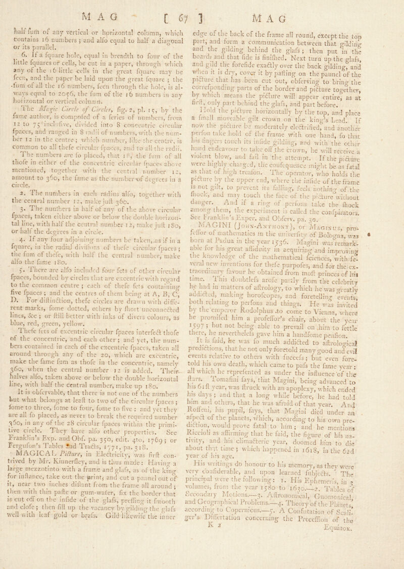 }ialf ium of any vei'ticai or horizontal column, which tontains i6 numbers ; and alfo equal to half a diagonal or its parallel. 6. If a fqnare hole, equal in breadth to four of the little fquares of celhq be cut in a paper, through which any of the : 6 little ccdls in the great fquare may be feen, and the paper be laid upon the great Iquare ; the dum of all the j6 numbers, feen through the hole, is al- ways equal to 20^6, the Inm of tile j6 numbers in any hoiizontal or vertical column. The Mcgh: Circle of Circles^ fig. 2, pi. is;-, by tlic fame author, is compoled of a fenes of numbers, frc'm 12 to 75 inclnfive, divided into 8 concentric circular fpaccs, and ranged in 8 r;u!:! of iiumbc'rs, with the num- ber 12 in the centre; which number, lilic die centre, is corruTion to all thefe circular fpaces, aud to all tlie rvdii. The numbers are fo placed, that if, the fum of all thole in either of the concentric circular friaces above mentioned, together with the centra! laimher 12, amount to the fomc as the number of dtorees 111 a circle. ^ 2. The numbers in each radius alfo, together witli the central number 12, make juit 36c. 3. The nunlhers in half of any of the above circular fpaces, taken either above or below the double iiorizon- tal line, with half the central number 12, make jull 180, or hair the degrees in a circle. 4. If any four adjoining numbers be taken, .as if in a fquare, in theyadiaj divifmns of thefe circular ipaccs ; the fum of theYe, with half (he central number, make alfo the fame 180. V There are alfo included fmir fets of otlmr circular fpaces, bounded by ciicles that are exccnlric witli regard to the common centre ; each of thefe fets containing five fpaces ; and the centres of th.em being at A, B, C, D. For dilHnflion, thefe circles are drawn with difle- rent marks, fome dotted, others by fliort unconnected lines, &c ; or Itill better with inks of divers colours, as blue, red, green, yellow. Thefe fees of excentric circular fpaces interfea thofe of the concentric, and each other; and yet, the num- bers contained in each of the cxccntric fpaccs, taken all around through any of tlic 20, which are excentric, make the fame fum as thofe in the concentiic, namely 360, when the central number 12 is added. Tlieir^ halves alfo, taken above or below' the double horizontal line, with half the central number, make up 180. It IS ohfcrvahle, that tliere is not one of the numbers but w'hat belongs at leaf! to two of the circular fpaces ; lome to three, fome to four, fome to five : and yet thev are ail fo placed, as never to break the required number 360, in any of the 28 circular fpaces witliin the primi- tive circle. They have alfo other properties. See Franklin’s Exp. and Ohf. pa. 330, edit, qto, 17C9; or FergufoiEs Tables •nd Trads, 1771, pa. 3 i 8. ' ^MAGICAl. PiBurc^ in i'dedricity, was frit con- trived by Mr. Kinnerfley, and is thus made : Eiaving a la I ge mezzotinto with a fiame and gkif?, as of the king for inhance, take out the print,' and cut a pannel out oY' it, near two inches dillant from the frame all around ; then witli thin pafle or gum-water, fix the border that is cut off on the infide of the glafs, preffing it fmooth and clofe ; then fill up the vacancy by gilding the edafs well with leaf gold or brafs. Gild likewife the inner edge of the bach of the frame all round, except the top part; and form a communication between that gilding and the gilding behind the glafs ; then put in the boaidv and that fide is finifiied. Next turn up the glafs, and gild the forefide exadly over the back gilding^nd when It is dry, cover it by palling on the pannel of the pidfure that lias been cut out, obferving to brincr the correfponding parts of the border and pief Lire together, by which means the pidture wall appear entire, as at fiitfj^onJy part behind the glafs, and part before. Hold the picfure horizontally by the top, and place a fmall moveable gilt crown on the king’s head. If now the piaure be moderately electrified, and another jierfon take hold of the frame wnth one hand, fo that his hngers touch its inlide gilding, and with the other liaud endeavour to takeoff the crown, he will receive a violent blow, and fail in the attempt. If the piaure were highly chaiged, the confcquence might he as fatal as that of high treafon. The operator, who holds the piaure by the upper end, where the infide of the frame is not gilt, to prevent its falling, feels nothing of the block, and may touch the face of tlie piaureYvicliout danger. And if a ring of pcrl'ons take the fhock among iliem, the experiment is called the confph'ators. See Iwankhn’s Fxper. and Obferv. pa. 30, (John-An-thon-y), or Maoixus, pro- fefior of mathematics m the iiniverfity of Bolbjrna, born at Padua in the year 1536. Magini wasYemark- aole for his great alhduity in acquiring and improving tJie knowledge of tJie mathematical fcicnces, withTe- vcral new' inventions for tliefe purpofes, and for the ex- traordin^ary^ favour he obtained from moil princes of liis time. fills doubtlcfs arofe partly from the celebrity htj harl in matters of allrology, to wdiich he was nreatly aadicled, making horofeopes, and foretelling events, both relating to perfons and things. He vYs invited by the emperor Rodolphus .to come to Vienna, wdiere he pronuied him a profelfor’s chair, about the year 1597 ; ])ut not being able to prevail on .him to fettle there, lie neverthelefs gave him a handfome penfion. It k faid, he was fo much addidfed to aftroloo-ical piedictions, tliat ne not only foretold many good and evil events relative to others wfth fuccefs ; but even fore- told lus own death, which came to pafs the fame year : all wdiiclMie reprefented as under the influence'cY the ffaiS. I omafini fays, that Magini, being advanced to h.is 61 il year, was flruck with an apoplexy, which ended Ills days ; and that a long w'hile before, he had told Inm and others, that he w'as afraid of that year. And _ Iloffeni, Ins jiiipil, fays,^ that Magini dicY under an . alpect of the planets, w'ln'ch, according to his own pre- chftionw'ould prove fatal to him; and he mentions Riccioh as affirming that he laid, the figure of his na- tivity, and his chmadleric year, doomed him to die about t]i-;t time ; which happened in 1618, in the did year of his age. Flis waitings do lionour to his memory, as they were very confiderablc, and upon learned fubjedts. The principal were the following ; i. Flis Ephemcris, in 2 volumes, from the year 1580 to 1630.-Y2. Tables of Secondary Motions..—3. Aitronomkal, Gnomonicrl and Geograiiliieal Problems.—4. Theory of tlie Planets' according to Copernicus.—5. A Confutation of Scali- ger’s. Dilfertation concerning the rrcccflloii of the- ^ Equinox,