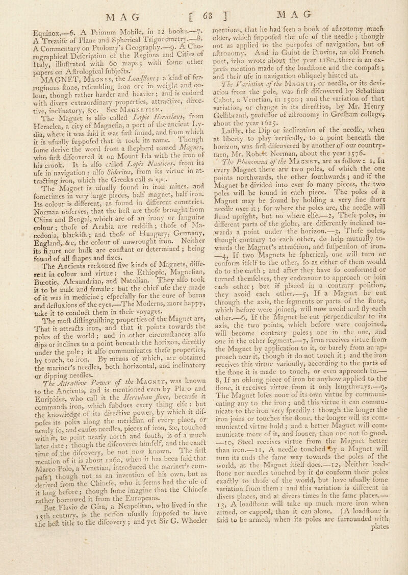 Equinox*—6. A Piimum Mobile, in 12 books.—7. A Treatife of Plane and Spherical Trigono'rnetry.-—8. A Commentary on Ptolorny’s Geography.—9* rographical Deicrip^tion 01 the ivegiotiS ajici Cities Italy, iiluftrated with 60 maps ; with fome other papers on iCftrological fubjedls. MAGNET, Magnes, the Loadjflone; a kind of fer- ruginous Hone, refembling iron ore in- weiglit and co- lour, though rather harder and heavier 5 and is endued with divers extraordinary properties, attractive, diice- tive, inclinatory, &c. See Magnetism. The Magnet is alfo called Lapis Heraclaiis, from Ileraclea, a city of Magnefia, a port of the ancient Ly- dia, where it was faid it was liril iound, and from wnich it is iifually fuppofed that it took its name. Tliongh fome derive the word from a fliepherd named who firft difeovered it on Mount Ida with the iron ol his crook. It is alfo called Lapis Nauliais^ from its life in navigation ; alfo Sidentes.) from its viiLiie in ?it- tradting iron, which the Greeks call m ''ifo.;. The Magnet is ufually found in iron mines, ^ and fometimes in very large pieces, half rnagnet, half iron. Its colour is different, as found in different countries. Norman obferves, that the beft are thofe brought from China and Bengal, which are of an irony or fanguine colour \ thofe of Arabia are rcddiili 5 thofe of hia- cedonia, blackifh ; and thofe of Hungary, Germ/any, England^ &c, the colour of unwrought iron. Neither its fi Hire nor bulk are conftant or determined ; being found of all fhapes and fizes. The Ancients reckoned five kinds of Magnets, diffe- rent in colour and virtue : the Ethiopic, Magnefian, Bceotic, Alexandrian, and Natolian. They alfo took it to be male and fem^ale : but the chief ufe they m*ade of it was in medicine ; efpecially for the cure of burns and defluxions of the eyes.—The Moderns, more happy, take it to condua them in their voyages. The mofl diftinguiffiing properties of^the Magnet arc. That it attraas iron, and that it points towards the poles of the world ; and in ,othcr circiimfiances alfo dips or inclines to a point beneath the horizon, direaiy under the pole ; it alfo communicates^ thefe properties, by touch, to iron. By means of which, aie outained the manner’s needles, both horizontal, and inclinatoiy or dipping needles. Lhe ylttratime Poaver of the Magnet, was unown to the Ancients, and is mentioned even by Pla.o and Euripides, who call it the Hcrcukan ftone, becaufe it commands iron, which fubdues every thing elfe^: but the knowledge of its direaive power,^ by which it dii- poLs its poles along the meridian of every place, or nearly fo, aiidoaufes needles, pieces of iron, &c, touched with It, to point nearly north and fouth, is of a much later date ; though the difeoverer himfelf, and the exadt time of the difeovery, be not now^ known. The firll mention of it is about 1260, wnen it has been faid that Marco Polo, a Venetian, introduced the mariner’s com- nafs ; though not as an invention of his own, but as derived from the Chinefe, who it feems had the ufe of it long before ; though fome imagine that the Chinefe rather borrowed it from the Europeans. But Flavio de Gira, a Neapolitan, who lived in the T^th century, is the perfon ufually fuppofed to have the beft title to the difeovery ; and yet Sir G. Wheeler mentions, tliat he had feen a book of aflronomy much, older,- which fuppofed the ufe of the needle ; thoiigk not as applied to the purpofes of navigation, but of aftronomv. And m Guiot de Provins, an old French poet, wlio wrote about the year 1180,>there is an ex- prefs mention made of the loadftone and tiie compafs ; and their ufe in navig-ation obliquely hinted at. The Parmtion of the Magnet, or needle, or its devN ation from the pole, was firft' difeovered by Sebaftian Cabot, a Venetian, in lyco ; and the variation of that variation, or change, in its diredlion, hj Mr. Henry Gellibrand, profeffor of aftronomy in Greiliam college^ about tlic year 1625. I..aftlv, the Dip or inclination of the needle, when at libert y to play 'vertically, to a point beneath the horizon, was firft-difeovered by another of our country- men, Mr. Robeft Norman, about the year 1576^ I' The Phenomena of the Magnet, are as follow^- i, In every Magnet there are two poles, of which the one points northwards, the other fouthwards; and if the Magnet be divided into ever fo many pieces, the two poles will be found in each piece. The poles of a Magnet may be found by holding a very fine fiiort needle over it; for where the poles are, the needle will ftand upright, but no where elfe.—2, Thefe poles, in different parts of the globe, are differently inclined to- wards a poiiit under the horizon.—3, Thefe poleSy though contrary to each other, do help mutually to- Vv'ards the Magnet’s attraction, and fufpenfion of iron.. g, If two Magnets be fpherical, one will turn or conform itfelf to the other, fo as either of them would do to the earth ; and after they have fo conformed or turned themfelves, they endeavour to approach or join each other; but if placed in a contrary pofition, each other.- they avoid -5^ If a Magnet be cut through the axis, the fegrnents or parts of the ftone, which before were joined, will now avoid and fly each other.—6, If the Magnet be cut perpendicular to its axis, the two points, which before were conjoined^ will become contrary poles; one in the one, and one in the other fegment.—7, Iron receives virtue from- the Magnet by application to it, or barely from atpap- proach near it, though it do not touch it; and the iron receives tins virtue vanoufly, according to tne parts of the Aone it is made to touch, or even approach to.— 8, If an oblong piece of iron be anyhow^ applied to the ftone, it receives virtue from it only lengthways.—9^ The Magnet lofes none of its own virtue by communi- ' eating any to the iron ; and this virtue it can commu- nicate to the iron very fpeedily ; though the longer the iron joins or touches the ftone, the longer w'ill its com- municated virtue hold ; and a better Magnet wall com- municate more of it, and fooner, than one not fo good. 10, Steel receives virtue from the Magnet better than iron.—II, A needle touched‘‘oy a Magnet will turn its ends the fame way towards the poles of the world, as the Magnet itfelf does.—12, Neither load-' ftone nor needles touched by it do conform their poles exaftly to thofe of the world, but have ufually fome variation from them : and this variation is different in divers places, and a’ divers times in the fame places.—■ I 3, A loadftone wall take up much more iron wEen armed, or capped, than it can alone. (A loadftone is faid to be armed, when its poles are furrounded with plates