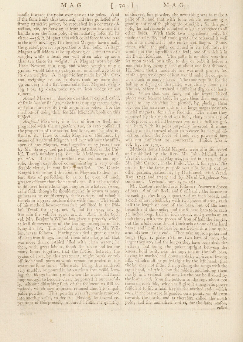 handle towards the point over one of the poles. And if the fame knife thus touched, and thus polTeifed of a llrong attra6live power, he retouched in a contrary di- redtion, viz, by drawing it from the point towards the handle over the fame pole, it immediately lofes all its virtue.—36, A Magnet adts with equal force in vacuo as in the open air.—37, The fmalleil Magnets have ulually the greateh poAver in proportion to their bulk, A large Magnet will feldom take up above 3 or 4 times its own weight, while a fmall „one will often take up more than ten times its weight. A Magnet worn by Sir Ifaac Newton in a ring, arrd which weighed only 3 grains, would take up 746 grains, or alrnoil 250 times its own weioht. A macynetic bar made bv Mr. Can- ^ o o » ton, weighing 10 oz. 12 dwts, took up more tliaii 79 ounces 5 and a fiatfemicircular fteel Magnet, weigh- ing I oz. 13 dwts, took up an iron v/edge of 90 ounces. Armed Magnet, denotes one that is capped, cafed, or fet in iron or fleebto.make it take up agi eater weight, and alio more readily to diifinguilli its poles. For the methods of doing this, fee Mr. MichelPs book on this iubjedfj Artificial Magnet, is a bar of iron or preg'nated with the m.asrnetic virtue, fteel, im- to polfeis all the properties of the natural loadftone, and be ufed in- ffead of it. Flow to make Magnets of this kind, by means of a natural Magnet, and even without the aftift- ance of any Magnet, was fuggefted many years hnce by Mr. Savary, and particularly deferibed in the Phi- lof. Tranf. number 414. See alfo Abridgment, voL 6, pa. 260. But as his method Avas tedious and ope- rofe, though capable of communicating a very confi- derable virtue, it aat.s little '^radfifed. I_)r. GoAvin Knight ftrft brought this kind of Magnets to their pre- fent ftate ox perfedfion, fo as to be even of much g-reater efficacy than the natural ones. But as he refufecl t) ^ to difeoA^er his methods upon any terars Avhatever (even, as he faid, though he fliould receive in I'eturn as man^- guineas as he could carry), thefe cunoiis and valuable fecrets in a great meafure died with Iiirn. The refult of his method however was ftrft publiflred in the Phi- lof. Ti-anf. for 1744, art. 8, and for 1745, art. 3. See alfo the vol. for 1747, art. 2. And in the 69th vol. Mr. Benjamin Wilton has given a procefs, which at leaft difeovers one of the leading principles of Kr. Knight’s art. The metliod, according to Mr. Wil- fon, was as folloAVS. Having proAuded a great quantity of clean iron flings, he put tlieni into a large tub that was more than one-third filled Avith clean water; he then, with gi'cat labour, ffiook the tub to and fro for many hours together, that the fridfion between the grains of iron, by this treatment, might break or rub off fuch fmall parts as would remain fnfpended in the water for fgrne time. The Avatcr being thus rendered very muddy, he poured it into a clean iron veffel, leav- ing the filings behind ; and when the water had Hood long enough to become clear, he poured it out careful- ly, without difturbing fuch of the fediment as ftill rc- maiiied, which now appeared reduced aim oft to impal- pable poAvder. ddiis powder AAT.s afterwards removed into another veffel, to dry it. Having, by leveral re- petitions of this procefs, procured a fufficient quantity A /Inch the force oft tiioie very poAA’erfuI bars fafUcient to counteradh Philoh Tranf. of thisATry- fine powder, the next thing tvas to make pafte of it,, and that with feme vehicle containing a good quantity of the phlogillic principle ; for this pur- pofe, he had recourie to linfeed oil, in preference to all other fluids. With thefe two ingredients only, he made a ftiiT pafte, and took great care to knead it well before he moulded it into convenient ihapes. Some- times, Avhile the pafte continued in its, foft fate, he Avould put the impreffion of a feal ; one of Avbich is iii the Britifh hlufeum. This paft.e fo moulded was then let upon AA'ood, or a tile, to dry or bake it before a moderate lire, being placed at about one foot cliftancc. Fie found that a moderate fire AvctS molt proper, be- caufe a greater degree of would make the compoh- tion crack in many places. The time requifttc for the baking or drying of this pafte, Avas ufiially about 5 or 6 hours, before it attained a fufficient degree of hard- neis. When that was done, and the feveral Naked pieces were become cold, he gave them their magneiiG virtue in any direclion he pleafed, by, placing them b.etween the. extreme ends of his large magazine of ar- tihcial magnets, for a few feconds. The virtue they acquired by tins method was fuch, that, when any of tlioie pieces VvTre held between two of Ids belt ten gui- nea bars, Avith its poles putpofely inverted, it imme- diately of itfeli turned aboat to recover its natural di- rection, w was not Vol. 65, for 17 79. Methods for artificial Magnets Avere alfo difeoA^ered rmd publiffied by the Rev. Mr. John hlicliell, in a Treatiie on Artiftcial Magnets, printed in 1750, and by Mr. John Canton, in the Ihilof. Tranf. for 175.1. The procefs for the fame ptirpofe was alfo found out by other perfons, particularly by Du Hamel, Hift. Acad. Roy. 1745 HfOj 0‘id by Marul Uitgeleeze Na- tiuirkund. Verhund. tom. 2, p. 261. Mr. Canton’s method is as folloAvs ; Procure a dozen of bars ; 6 of foft fteel, and 6 of hard ; the former to be each 3 inches long, a quarter of an inch broad, and i-2 0l]i or an inchMiick; with two pieces of iron, each half tlie length of one of the bars, but of the fame breadth and thicknefs j and the 6 hard bars to be each 5‘ inches long, half an inch broad, and 3-2oths of an inch thick, Avitli two pieces of iron of half the leiip'tb, but the whole breadth and thicknefs of one of the hard bars ; and let all the bars be ma.nved Avitli a line quite around them at one end. Then take an iron poker and tongs (ftg. 1, plate 16), or twm bars of iron, the larger they are, aad the longer they have been ufed, the better ; and fixing the poker upright bet’ween the knees, hold to it, near the top, one of the foft bars, having its marked end downwmrds by a piece of fewing filk, which rniift be pulled tight by the left hand, that tlie bar may not Hide : then grafping the tongs with the right hand, a little beloAv the middle, and holding them nearly in a vertical pofttion, let the bar be ftroked by tlie lov/er end, from tlie bottom to the top, about ten times on eacli lide,- wmcii aa'iIi give it a magnetic poAV'cr fmhcient to lilt a fmall key at the marked end: which end, if the bar AAX're fufpended on a point, would turn towards the north, and is therefore called the north pole j and the unmarked end is, for tlie fame reafon, called