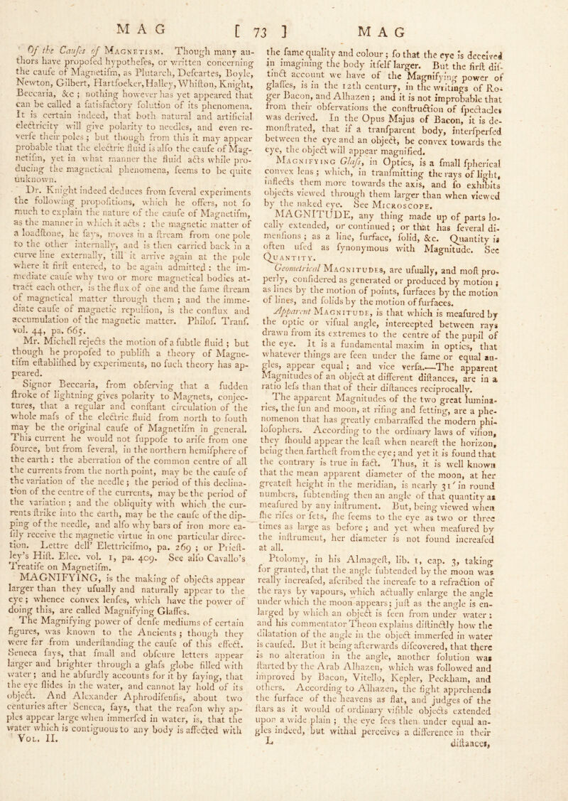 the Caujcs of Magn ETI3M. Though many au- tliors have propofed hypothefes, or v;ritten concerning the caufe of Magnetifm, as Plutarch, Defcartes, Boyle, Newton, Gilbert, Hartfoeker, Halley, Whifton, Knight, Beccaria, &c ; nothing however has y^et appeared that can be called a fatisfaftory folution of its phenomena. It is certain indeed, that both natural and artificial cle6fricity will give polarity to needles, and even re- verie their poles ; but though from this it may appear probable that the eleclric fiuid is alfo the caufe of Mag- netilm, yet in what manner the fluid afts while pro- ducing the magnetical phenomena, feems to be quite unknown. Dr. Kniglit indeed deduces from feveral experiments the following propofitions, which he offers, not fo much to explain the nature of the caufe of Magnetifm, as the manner in wlnchitacls : the magnetic matter of a loadflione, he fays, moves in a llrcam from one pole to the other internally, and is tlien carried back in a emwe line externally, till it arrive again at the pole where it firfl: entered, to be again admitted : the im- mediate caufe why two or more magnetical bodies at- tract each other, is the flux of one and the fame dream of magnetical matter through them ; and the imme- diate caufe of magnetic rcpuifion, is the conflux and accumulation of the magnetic matter. Philof. Tranf. vol. 44, pa. 665. Mr. Michell rejedts the motion ofafubtle fluid ; but though he propofed to publifh a theory of Magne- tifm edablilhcd by experiments, no fuch theory has ap- peared. Signer Beccaria, from obferving that a fudden llroke of lightning gives polarity to Magnets, conjec- tures, that a regular and condant circulation of the whole mafs of the elecfric fluid from north to foiith may be the original caufe of Magnetifm in general. This current he would not fuppofe to arlfe from one fource, but from feveral, in the northern hemlfphere of the earth : the aberration of the common centre of all the currents from the north point, may be the caufe of the variation of the needle ; the period of this decllna- t<on of the centre of the currents, may be the period of the variation ; and the obliquity with which the cur- rents drike into the earth, may be the caufe of the dip- ping of the necalc, and alfo why bars of iron more ea- fily receive the magnetic virtue in one particular direc- tion. Dettre delf Elettricifmo, pa. 269 ; or Piicd- ley s Hid. Elec. vol. i, pa. 409. See alio Cavallo’s Treatife on Magnetifm. MAGNIFYING, is the making of objedfs appear larger than they ufually and naturally appear to the eye ; whence convex lenfes, which have the power of doing this, are called Magnifying Glades. The Magnifying power of denfe mediums of certain figures, was known to the Ancients ; though they were far from underdanding the caufe of this eftedf. Seneca fays, that fmall and obfeure letters appear larger and brighter through a glafs globe filled v ith water ; and he abfurdly accounts for it by faying, that the eye Aides in the water, and cannot lay hold of its objedl.^ And Alexander Aphrodifenlis, about two centui ies after Seneca, fays, that the reafon why ap- ples appear large when immerfed in water, is, that the water which is contiguous to any body is ndedted with Vol. II. ^ ^ the fame quality and colour; fo that the eye is deceive! in imagining the body itfelf larger. But the fird did tindf account we have of the Magnifying power of glafles, is m the 12 th century, in the writings of Ro- ger Bacon, and Alhazen and it is not improbable that from then ohfeivations the condrudfion of fpeclaclei was derived. In the Opus Majus of Bacon, it is de- mondiated, that if a tranfparent body, interlperfed between the eye and an objedd be convex towards the eye, the objedl will appear magnified. Magnifying G/f/y}, in Optics, is a fmall fplierical convex lens ; which, in tranlmitting the rays of light, infledls them more towards the axis, and fo exhibits objedls viewed through them larger than when viewed by tlie naked eye. Sec Microscope. MAGNITUDE, any thing made up of parts lo- cally^ extended, or continued ; or that has feveral di- meiifions ; as a line, furface, folid, &c. Quantity is often ufed as fynonymous with Magnitude. Sec Qu a N T ! T Y. Geomdrical Magnitudes, are ufually, and mod pro- perly, confidered as generated or produced by motion i as lines by the motion of points, furfaces by the motion of lines, and folidsby the motion of furfaces. Jlppari'jit Magnitude, is that which is meafured by the optic or vifual angle, intercepted between rays drawn fioin its extremes to the centre of the pupil of the eye. It is a fundamental maxim in optics, that whatever things are feen under the fame or equal an- gles, appear equal ; and vice verfa.—The apparent Magnitudes of an objea at different diftances, are in a ratio lefs than that of their didances reciprocally. d he apparent Magnitudes of the twm great lumina- ries, the lun and moon, at riling and fetting, are a phe- nomenon that has greatly embarraffed the modern phi- lofophcrs. According to tlie ordinaiy laws of vifion, they fliould appear the lead when neared the horizon, being then farthed from the eye; and yet it is found that the contrary is true in fadl. Thus, it is well known that the mean apparent diameter of the moon, at her greated height in the meridian, is nearly 31'in round numbers, fubtendlng then an angle of that quantity ai meafured by any indrument. But, being view^ed when flic rifes or fets, flic feems to the eye as two or three times as large as before ; and yet wdieii meafured by the indrument, her diameter is not found increafed at all. Ptolomy, in his Almagcd, lib. i, cap. 3, taking for granted, that the angle lubtended by the moon was really increafed, afcrlbed the Increafe to a refradlion of the rays by vapours, which aftually enlarge the angle under which the moon appears; jud as the angle is en- larged by \vhich an objecd is feen from under w'ater : and his commentator Tlieon explains didindtly how the dilatation of the angle in the object immerfed in water is caulcd. But it being afterw'ards difeovered, that there is no alteration in the angle, another folution was darted by the Arab Alhazen, w'hich w^as followed and improved by Bayon, Vitello, Kepler, Peckliam, and others. According to Alhazen, the fight apprehends the furface of the heavens as flat, and judges of the dars as it would of ordinary vifible objeCls extended upor^ a w'ide plain ; the eye fees then under equal an- gles indeed, but withal perceives a difference in their ^ diilaiicci,