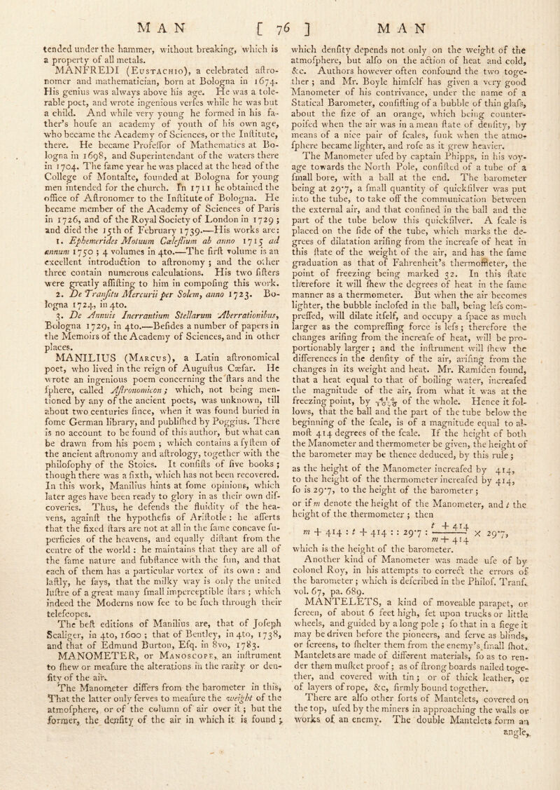 tended under the hammer, without breaking, which is a property of all metals. MANFREDI (Eustachio), a celebrated aflro- romer and mathematician, born at Bologna in 1674. His genius was always above Kis age. He was a tole- rable poet, and wrote ingenious verfes while he was but a child. And while very young he formed in his fa- ther’s houfe an academy of youth of his own age, W'ho became the Academy of Sciences, or the Inftitute, there. He became Profelfor of Mathematics at Bo- logna in 1698, and Superintendant of the waters there in 1704. The fame year he was placed at the head of the College of Montalte, founded at Bologna for young men intended for the church. In 1711 he obtained tlie office of Aftronomer to the Inftitute of Bologna. He became member of the Academy of Sciences of Paris in 1726, and of the Royal Society of London in 1729 ; and died the jyth of February 1739.—Flis works are; 1, Ephemerides Motuum Calejlium ab anno 1715 mnum 1750 ; 4 volumes in 4to.—The firft volume is an excellent introduction to aftronomy ; and the other three contain numerous calculations. His two fifters were gu^eatly affifting to him in compofing this w^ork, 2, De Trat^itu Mercurilper Soknij anno 1723, Bo- logna 1724, in4to, 3, De jinnuis Jnerranttum Stellarum 'Aberrationthiis^ Bologna 1729, in 4to.—Befides a number of papers in the Memoirs of the Academy of Sciences, and in other places, MANILIUS (Marcus), a Latin aftronomical poet, wffio lived in the reign of Auguftus Casfar. He wrote an ingenious poem concerning the ftars and the fphere, called AJlronomicon} which, not being men- tioned by any of the ancient poets, was unknown, till about tw’-o centuries fince, when it was found buried in fome German library, and publiflied by Poggius. There is no account to be found of this author, but what can be drawn from his poem ; which contains afyftem of the ancient aftronomy and aftrology, together w'ith the philofophy of the Stoics, It confifts of five books ; though there was afixth, wdiich has not been recovered. In this work, Manilius hints at fome opinions, which later ages have been ready to glory in as their own dif- coveries. Thus, he defends the fluidity of the hea- vens, againft the hypothefis of Anftotle : he afierts that the fixed ftars are not at all in the fame concave fii- perficies of the heavens, and equally diftant from the centre of the world : he maintains that they are all of the fame nature and fubftance with the fun, and that each of them has a particular vortex of its own : and iaftly, he fays, that the milky way is only tlie united luftre of a great many fmall imperceptible liars ; which indeed the Moderns now fee to be fuch through their telefcopes. The beft editions of Manilius are, that of Jofeph Scaliger, in 4to, 1600 ; that of Bentley, in 4to, 1738, and that of Edmund Burton, Efq. in 8vo, 1783. MANOMETER, or Manoscope,, an inftrument to fhew or meafure the alterations in the rarity or den- fity of the air-.- The Manometer differs from the barometer in thisj That the latter only ferves to meafure the weight of the atmiofphere, or of the column of air over it; but the former, the denfity of the air in which it is, found 5. wdiich denfity depends not only on the weight of the atmofphere, but alfo on the adtion of heat and cold, &c. Authors however often confound the two toge- ther ; and Mr. Boyle himfelf has given a very good Manometer of his contrivance, under the name of a Statical Barometer, confiftingofa bubble of thin glafs, about the fize of an orange, which being counter- poiled when the air was in a mean ftate of denfity, by means of a nice pair of fcales, funk when the atmo- fphere became lighter, and rofe as it grew heavier. The Manometer iifed by captain Phipps, in his voy- age towards the North Pole, confifted of a tube of a fmall bore, with a ball at the end. The barometer being at 29*7, a fmall quantity of quickfilver was put into the tube, to take off the communication between the external air, and that confined in the ball and the part of the tube below this quickfilver. A fcale is placed on the fide of the tube, which marks the de- grees of dilatation arifing from the increafe of heat in this ftate of the weight of the air, and has the fame graduation as that of Fahrenheit’s thermoffieter, the point of freezing being marked 32. In this ftate therefore it will fhew the degrees of heat in the fame manner as a thermometer. But when the air becomes lighter, the bubble Inclofed in the ball, being lefs com- preffed, will dilate itfelf, and occupy a fuace as much larger as the compreffing force is lefs ; therefore the changes ariftng from the Increafe of heat, will be pro- portionably larger ; and the inftrument will fhew the differences in the denfity of the air, arifing from the changes in its weight and heat. Mr. Ramfden found, that a heat equal to that of boiling water, iiicreafed the magnitude of the air, from what It was at the freezing point, by -fbltr of the whole. Hence it fol- lows, that the ball and the part of the tube below the beginning of the fcale, is of a magnitude equal to al- moft 414 degrees of the fcale. If the height of both the Manometer and thermometer be given, the height of the barometer may be thence deduced, by this rule; as the height of the Manometer increafed by 414, to the height of the thermometer increafed by 414, fo is 29*7, to the height of the barometer; or if m denote the height of the Manometer, and t the height of the thermometer ; then . . ^ + 414- m + 414 ; t -h 414 : ; 297 : x 297, 771 4 M which is the height of the barometer. Another kind of Manometer was made ufe of by colonel Roy, in his attempts to correT the errors of the barometer ; which is deferibed in the Philof. Tranft. vol. 67, pa. 689. MANTELETS, a kind of moveable parapet, or fereen, of about 6 feet high, fet upon trucks or little wheels, and guided by a long pole ; fo that in a fiege It may be driven before the pioneers, and ferve as blinds, or fereens, to flielter them from the enemy’s/mall fliot.. Mantelets are made of different materials, fo as to ren- der them mufleet proof; as of ftrong boards nailed toge- ther, and covered with tin ; or of thick leather, or of layers of rope, &:c, firmly bound together. There are alfo other forts of Mantelets, covered on the top, ufed by the miners In approaching the walls or wbrks. of an enemy. The double Mantelets form an angle,.