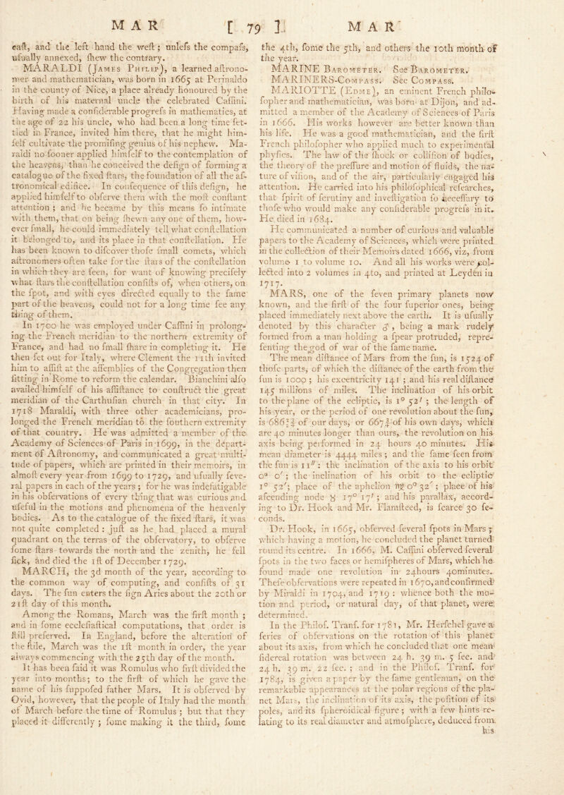 ca^5 and tlie left hand the weft; unlefs the compafs, ufually annexed, fliew the contrary. MARALDI (James Philip), a learned aftrono- iiier and mathematician, was born in 1665 Perinaldo in the county of Nice, a place already honoured by the birth of his maternal uncle the celebrated Calfini. Pfaving made a confiderable progrefs in mathematics, at the age of 22 his uncle, who had been a long time fet- tled in France, invited him there, that he might him- lelf cultivate the promifing genius of his nephew. Ma- raldi no fooner applied himfelf to the contemplation of the heavens, than he conceived the definn of forrainGT a catalogue of the fixed ftarSj the foundation of all the af- tronomical edifice. In coniequence of this defign, he applied himfelf to obferve them with the moll conftant attention ; and he became bv this means fo intimate With them, that on being fliewn anyone of them, how- everlmall, he could immediately tell what ccnllellation it belonged to, and its place in that conftellation. Fie has been known to difcover thofe fmall comets, which ailronomers often take for the ftais of the conftellation in which they are feen, for want of knowing precifely what ftars the conftellation confifts of, wFen others, on the fpot, and w'ith eyes direfted equally to the fame part of the heavens, could not for a long time fee any thing of them. In 17CO he was employed under Caftini in prolong- ing the French meridian to the northern extremity of France, and had no fmall fhare in completing it. He then fet out for It?.lv, where Clement the nth invited fitting in Rome to reform the calendar. Bianchini alfo availed himfelf of his affiftance to conftrudl the great meridian of the Carthufian church in that city. In 1718 Maraldi, wfith three other academiicians, pro- longed the French meridian to the fouthern extremity of that country. He was admitted a member of the Academy of Sciences of Paris in 1699, depart- ment 6f Aftronomy, and communicated a great nrulti- tiide of papers, which are printed in their memoirs, in almoft every year from 1699 ^729> and ufually feve- lal papers in each of the years ; for he rvas indefatigable in his obfei-vations of every thing that was curious and ideful in the motions and phenomena of the heavenly bodies. As to the catalogue of the fixed ftars, it was not quite completed : juft as lie had placed a mural quadrant on the terras of the obfervatory, to obferve fome ftars towards the north and the zenith, he fell fick, and died the ift of December 1729. MARCH, the 3d month of the year, according to the common way of com.puting, and coniifts of 31 days. The fim enters the fign Aries about the 20th or 21 ft day of this month. Among the Romans, March was the firft month ; and in fome ecclefiaftical computations, that order is Hill preferved. In England, before the alteration of the flile, March w’as the ift month in order, the year always commencing wfith the 25th day of the month. It has been faid it was Romulus who firft divided the year into months; to the firft of which he gave the name of his fuppofed father Mars. It is obferved by Ovid, however, that the people of Italy had the month of March before the time of Romulus ; but that they placed it differently ; fome making it the third, fome the 4th, fome the ytli, and others the loth month-of the year. ' > ' MARINE Bar OMETER. See Barometer. MARINERS-Compass. See Compass. MARIOTTE (Edme), an eminent French philo*- fopherand mathematician, \vas born at Dijon, and ad- mitted a member of the Academy of Sciences of Paris in 1666. His works however are better known than bis life. He was a good mathematician, and the firft French philofopher wfiio applied much to experimental phyfics. The law of the' ftiock or collifion of bodies, the tlieory of the preffure and motion of fluids, the na- ture of vilion, and of the air, particularly engaged his attention. He carried into his philofopliical refearches, that fpirit of ferutiny and inveitigation io Feceflary to thofe w’lio wmuld make any coididerable progrefs in it. He died in 1684. He communicated a number of curious and valuable papers to tlie Academy of Sciences, which were printed ill the colleflion of their Memoirs dated 1666, viz, from volume- I to volume 10. And all his wxirks were >iol- lefled into 2 volumes in qto, and printed at LeydCn ia 1717. MARS, one of the feven primary planets now* known, and the firft of the four fupeifior ones, being placed immediately next above the earth. It is ufually denoted by this charaCler ^ , being a mark rudely formed from a man holding a fpear protruded, repre- fentinpf the uod of w^ar of the fame name. O >0 ^ The mean diftance of Mars from the fun, is 1524 of fun is loop ; his excentricity 141 ; and his real diftance 145 millions of miles. The inclination of his orbit to the plane of the ecliptic, is 1° 52/ ; the length of his year, or the period of one revolution about the fun, is 686H of pnr days, or 6674: of his owm days, which are 40 minutes longer than ours,, the revolution on his axis being performed in 24 hours 40 minutes. His mean diameter is 4444 miles ; and the fame feen from the fun is 11^': the inclination of the axis to his orbit o® o' ; the inclination of his orbit to the ecliptic 1° 52'; place of the aphelion Rg 0“^ 32^; place of his afeending node ^ 17° 17H and his parallax, accord- ing to Dr. Hook and Mr. Elamlleed, is fcarce 30 fe- conds. Dr. Flook, in 1665, obferv^ed feveral fpots in Mars ; vftiich having a motion, he concluded the planet turned round its centre. In 1666, M. Caftini obferved feveral fpots in the two faces or hemifphcres of Mars, which he found made one revolution in 24honrs 4ominut€s. Thefe obfervations were repeated in 1670, and confirmed- by Miraidi in 1704, and 1719 : whence both the mo- tion and period, or natural day, of that planet, were! determined. In the Fhilof. Tranf. for 1781, Mr. Herfchel gave a' feries of obfervations on the rotation of this planet about its axis, from which he concluded that one mean fidereal rotation was between 24 h. 39 rn. 5 fee. and 24 h. 59 m. 22 fee. ; and in the Philof. Tranf. for 1784, is given a paper by the fame gentleman, on the remarkable appearances at tlie polar regions of the pla- net Mars, tlie inclination of its axis, the pofition of its poles, and its fplieroidical figure ; with a few hints re- lating to its real diameter and atmofphere, deduced from. \