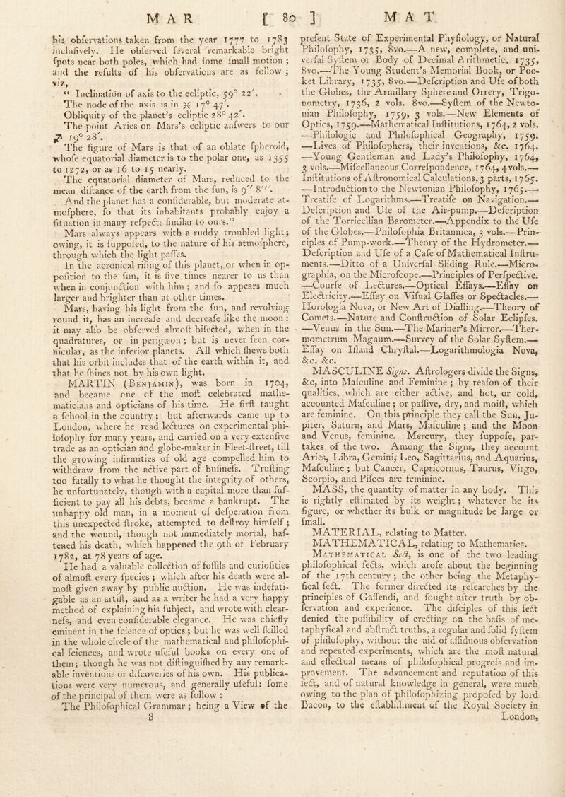 his obfervations taken from the year 1777 17^3 inclniivcly. He obferved feveral remarkable briglit fpots near both poles, which had fome fmall motion ; and tlie refults of his obfervations are as follow j mzy Inclination of axis to the ecliptic, 59° 22k ^ The node of the axis is in X *7° 47^* Obliquity of the planet’s ecliptic 28° 42^. The point Aries on Mars’s ecliptic anfwers to our ^ icf 28k The figure of Mars is that of an oblate fpheroid, whofe equatorial diameter is to the polar one, as 1355 €01272, or as 16 to 15 nearly. The equatorial diameter of Mars, reduced to the mean diftance of the earth from the lun, is 9^' 8''''''. And the planet has a confiderable, but moderate at- mofphere, fo that its Inhabitants probably enjoy a iituation in many refpefts fimilar to ours.” Mars always appears with a ruddy troubled liglit; owing, it is fuppofed, to the nature of his atmofphere, through which the light paffes. In the acronical rifing of this planet, or when m op- pofition to the fun, it is five times nearer to us than w hen in conjundlion with him ; and fo appears much larger and brighter than at other times. Mars, having his light from the fun, and revolving round it, has an increafe and decreafe like the moon : it may aifo be obferved almolh bifedled, when in the quadratures, or in perigeeon ; but is' never feen cor- nicular, as the inferior planets. All which fhews both that his orbit includes that of the earth wfithin it, and that he fiiines not by his own light. MARTIN (Benjamin), w^as born in 1704, and became one of the moll celebrated mathe- maticians and opticians of his time. He firfi; taught a fchool in the country ; but afterwards came up to London, where he read le6lures on experimental phi- lofophy for many years, and carried on a very extenfive trade as an optician and globe-maker in Ileet-ftreet, till the growing infirmities of old age compelled him to withdraw from the adlive part of bufinefs. Trufting too fatally to what he thought the integrity of others, he unfortunately, though with a capital more than fuf- ficient to pay all his debts, became a bankrupt. The unhappy old man, in a moment of defperation from this unexpedled firoke, attempted to defiroy himfelf ; and the wound, though not immediately mortal, haf- tened his death, which happened the 9th of February 1782, at 78 years of age. He had a valuable colleftion of foffils and curiofities of almoft every fpecies ; which after his death w^ere al- moft given away by public audtion. He was indefati- gable as an artill, and as a writer he had a very happy method of explaining his fubjed, and wrote wuth clear- nefs, and even confiderable elegance. He w'as chiefly eminent in the fcience of optics ; but he w^as w^ell fleilled in the whole circle of tlie mathematical and philofoplii- cal fciences, and wu'ote ufeful books on every one of them; though he was not dillinguiflied by any remark- able inventions or difeoveries of his own. His publica- tions w'erc very numerous, and generally ufeful; fome of the principal of them were as follow : The Philofophical Grammar; being a View »f the B prefent vState of Experimental Phyfiology, or Natural Philofophy, 1735, 8vo.—A new, complete, and uni- verfal Syllem or Body of Decimal A rithmetic, 1735, 8vo.—The Young Student’s Memorial Book, or Poc- ket Library, J735, 8vo.—Defeription and Ufe of both the Globes, the Armillary Sphere and Orrery, Trigo- nometry, 1736, 2 vols. 8vo.—Syftem of the Newto- nian Philofophy, 1759, 3 —New'- Elements of Optics, 1759.—Mathematical Inftitutions, 1764, 2 vols. -—Philologic and Philofophical Geography, 1759. —-Lives of Philofophers^ their inventions, &c. 1764. —Young Gentleman and Lady’s Philofophy, 3 vols.—Mifcellaneous Correfpondence, 1764, 4vols.—. Inilitutions of Aflronomical Calculations, 3 parts, 1765. —Introdudlion to the Newtonian Philofophy, 1765.—• Treatife of Logarithms.—Treatife on Navigation.—« Defeription and Ufe of the Air-pump.—Defeription of the Torricellian Barometer.—Appendix to the Ufe of the Globes.—Philofophia Britaimica, 3 vols.—Prin- ciples of Pump-work.—Theory of the Hydrometer.—. Defeription and Ufe of a Cafe of Mathematical Inftru- ments.—Ditto of a Univerfal Sliding Rule.—Micro- graphia, on the Microfeope.—Principles of Perfpedlive. ■—Courfe of Ledlures.—Optical Effays.—Effay on EleUricity.—Effay on Vifual Glaffes or Spe6lacles.— Horologia Nova, or New Art of Dialling.—Theory of Comets.—Nature and Conflrudlion of Solar Eclipfes. - —Venus in the Sun.—The Mariner’s Mirror.—Ther- mometrum Magnum.-—Survey of the Solar Syflem.— Effay on Ifland Chryflal.—Logarithmologia Nova^ &c. &c. MASCULINE Signs. Aflrologers divide the Signs, &c, into Mafeuline and Feminine ; by reafon of their qualities, wdiich are either adtive, and hot, or cold, accounted Mafeuline ; or paflive, dry, and moiff, which are feminine. On this principle they call the Sun, Ju- piter, Saturn, and Mars, Mafeuline ; and the Moon and Venus, feminine. Mercury, they fuppofe, par- takes of the twm. Among the Signs, they account Arles, Libra, Gemini, Leo, Sagittarius, and Aquarius, Mafeuline ; but Cancer, Capricornus, Taurus, Virgo, Scorpio, and Pifees are feminine. MASS, the quantity of matter in any body. This is rightly eftlmated by its w^eight; whatever be its figure, or wdiether its bulk or magnitude be large or fmall. MATERIAL, relating to Matter. MATHEMATICAL, relating to Mathematics. Math EM AT I CAL SeBy is One of the tw^o leading philofophical fedls, which arofe about the beginning of the 17th centuiy the other being the Metaphy- fical fe6l. The former directed its refearclies by the principles of Gaffendi, and fought after truth by ob- fervation and experience. The difciples of this fe6f denied the poffibility of ereUIng on the bafis of me- taphyfical and abflradl truths, a regular and folid fyflem of philofophy, wuthout the aid of afiiduous obfervation and repeated experiments, which are the mofl natural and effedlual means of philofophical progrefs and im- provement. The advancement and reputation of this ledt, and of natural knowdedge in general, were much owing to the plan of phllofophizing propofed by lord Bacon, to the eftablilhmeut of the Royal Society in London,