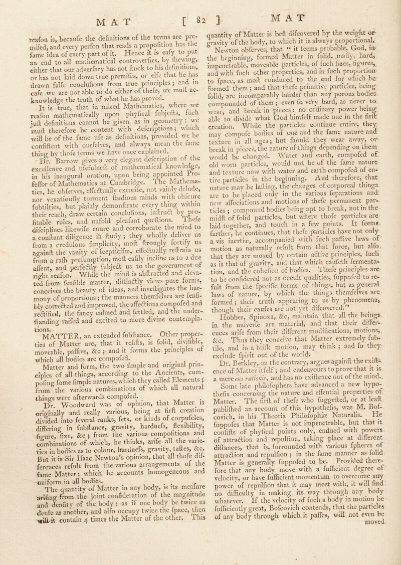 reafon is, becaufe the definitions of the terms are pre- iTiifed, and every perfon that reads a propofition has the fame idea of every part of it. Hence I't is eafy to put an end to all mathematical controverfies, by fl.ie\^ung, either that our adverfary has not ftuck to his definitions, or has not laid down true premifes, or elie that lie has drawn falfe conclufions from true principles 5 aiid m cafe we are not able to do either of thefe, we muit ac- knowledge the truth of what he has pioved. It is true, that in mixed Mathematics, where wc reafon mathematically upon phyheal fubjedls, fuch iiift definitions cannot be given as in geometry : wg mull therefore be content with defcriptions; which will be of the fame uie as definitions, provided we be confiilent with ourfelves, and always mean the fame thing by thofe terms we have once explained. ' Bn Barrow gives a very elegant defeription of the excellence and ufefulnefs of mathematical knowledge, in hTs inaugural oration, upon being appointed Pro- feffor of Mathematics at Cambridge. The_ Mathema- tics, he ohferves, effectually exeicile, ^not vainly delude, nor vexation fly torment ftudious minds w ith obi cure fubtilties, but plainly d'emonftrate every thing within their reach, draw certain conelufions, inllruCb by ^pro- fitable rules, and unfold pleafant quelllons. Thefe difeiplines likewife enure and corroborate the mind to a confiant diligence in Itudy ; they wholly deliytn* us from a credulous fimplicity, moil ftrongly fortify ua aeainll the vanity of fcepticifm., effeaually rellram us from a rafli preiumption, moll eafily incline us to a due affent, and perfedly fubjea us to the government of rVht reafon. While the mind is abllraaed and eleva- ted from ienfible matter, dilllnaiy vieiys pure forms, conceives the beauty of ideas, and invelligates the har- mony of proportions ; the manners themfelves are fenfi- bly correaed and improved, the affeaioiis compofed and reaified, the fancy calmed and fettled, and the under- Handing raifed and excited to more divine contempla- tiioris* M*ATTER, an extended fubllance. Other proper- ties of Matter are, that it refills, is folid, divifible, moveable, paffive, &c and it forms the principles of which all bodies are compofed. • • 1 Matter and form, the two iimple and original prin- ciples of all things, according to the Ancients, com- pofmg fome fimple natures, which they called Elements ( from the various combinations of which all natural things wero afterwards compofed. Br. Woodward was of opinion, that Matter^ is originally and really various, being at firfl creation divided into feveral ranks, fets, or kinds of corpufcles, differing in fubllance, gravity, hardnefs, flexibility, figure fize, &c ; from the various compofitions and combinations of which, he thinks, arife all the varie- ties in bodies as to colour, hardnefs, gravity, taffes, But it is Sir Ifaac Newton’s opinion, that all thofe dir- ferences refult from the various arrangements of the fame Matter; which he accounts homogeneous and Hiiniform in all bodies. ^ ^ The quantity of Matter in any body, is its mcaiure arifing from the joint confideration of the magnitude and denfity of the body ; as if one body be twice as denle as another, and alfo occupy twice the fpace, then contain 4 times the Matter of the other. This quantity of Matter is bell difeovered by the weight or gravity of the body, to which it is always proportional, Newton ohferves, that “ it feems probable, God, in< the beginning, formed IVIatter in folid, ^malfy, hard, impenetrable, moveable particles, of fuch fizes, figuresj and with fuch other properties, and in fuch proportion to fpace, as moil conduced to the end for v/hich he formed them ; and that thefe primitive particles, being folid, are incomparably harder than any porous bodies compounded of them; even fo very hard, as never to wear, and break in pieces : no ordinary power being, able to divide what God himfelf made one in the firll creation. While the particles continue entire, they may compofe bodies of one and the fame nature and texture in all ages; but fliould they v/ear away, 01- break in pieces, the nature of things depending on them, would be changed. Water and earth, compofed o£' old worn particles, would not be oi the fam'^ nature and texture now with water and earth compofed of en- tire partides in the beginning. And therefore, that nature may be lafting, the changes of corporeal things are to be placed only in the various feparations and: new affociations- and motions of thefe permanent par-, tides ; compound bodies being apt to break, notin the midft of folid particles, but where thofe particles are laid together, and touch in a few points. It feems. farther^ he continues, that, thefe particles have not only- a. vis inertia, accompanied with fuch paffive laws of“ motion, as naturally refult from that force, but alfo,. that they are moved by certain adive principles, fuch as is that of gravity, and that whicu caufeth feimenta-- tion, and, the cohefioii of bodies. Thefe principles are to be conhdered not as occult qualities, fuppofed to re- fult from, the fpeciiie forms of things, but as geneial laws of nature, by which the things themfelves are formed; their truth appearing lo us by phenomena^,, though their eaufes are not yet difeovered.” Hobbes, Spinoza, &c, maintain that all the beings in the univerfe are material, and that^ their differ-. ences arife fi*om their different modifications, motions, &c. Thus they conceive that Matter extremely fub- tile, and in a brifle motion, may think ; and.fo they^ exclude fpirit out of the world. Biv Berkley, on the contrary, argues againff the exiit^. ence of Matter itfelf; and endeavours to prove that it is a mere f/vj’ Tcitionis^ and has no exiftence out of the mind.^ Some late philofophers have advanced a new hypo- thefis concerning the nature and effential properties of Matter. The firfl of thefe who fiiggefted, or at leaff publiflied an account of this hypothefis, was M. Bof- covich, in his Theoria Philofophise Naturalis. He fuppofes that Matter is not impenetrable, but that it confifts of phyfical points only, endued with powers of attradion and repulfion, taking place at different diftances, that is, furrounded with various fpheres of attradlion and repulfion ; in the fame manner as folid Matter is generally fuppofed to be. Provided there- fore that any body move with a fufficient degree of velocity, or have fufficient momentum to overcome any power of repulfion that it may meet with, it will find no difficulty in making its way through any ^ body whatever. If the velocity of fuch a body in motion be fufficiently great, Bofcovich contends, that the particles of any body through which it paffes; v/illi not even be moved