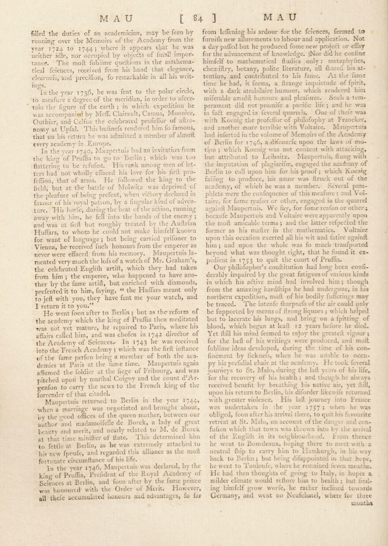 filled tlie duties of an academician, may be feen by running over tbe Memoirs of the Academy from the year 1724 to 1744; where it appears tl;at he v^^as neither idle, nor occupied by objetts of frnall impor- tance. Tile moll fublime queitions in the mathema- tical fciences, received from his hand that elegance, ISCai IClCUecS, ICOCiVCU. iiUiU mo clearnefs, and precifion, fo remarkable in all his s writ- ings. In the year I73A» fent to the polar circle, to meafure a degree of the meridian, in order to afcer- taia the iigiire of the earth ; in which expedition he was accompanied by Meff. Clairault, Camus, Moiinier, Outhier, and Celfus the celebrated profeiTor of ailro- nomy at Upfal. This biiiinefs rendered him fo famous, that on his^-eturn he was admitted a member of almoft every academy in Europe. In the year 1740, Maupertuis had an invitation from the kiiv'^* ot Pruilia to go to Berlin ; which wa: flattering to be refufed. His rank among men of let- ters had^not wholly eifaced his love for his firil pro- feillon, that of arms. He followed the king to the held, but at the battle of Molvvitz was deprived of the pleafure of being prefent, when victory declared in fa.vour of his royal patron, by a hngiilar kind of adven- ture. His horfe, during tlie heat of the adbon, running a.way with him, he fell into the iiands of the enemy 5 and was at hrll but roughly treated by lire A-ukrian Huffars, to vrhorn he could not make himfelf Known for want of language ; but being carried prifoner to Vienna, he received fiich honours from the emperor as never were effaced from his memory. h^Iaiipertuis la- mented very much the iofs of a w'atcli of Nlr. Grraham s, the celebrated Englifh artift, which they had taken from him ; the emperor, who happened to have ano- ther by the fame artift, but enriched with diamonds, prefented it to him, faying, “ the Huffars meant only to jeft vdth you, they have fent me your watch, and 1 return it to you.” He went foon after to Berlin ; but as the reform of the academy which the king of Prufiia then meditated v/as not yet mature, he repaired to Paris, where his affairs called him, and was chofen in 1742 direeftor of the Academy of Sciences.- In 174.3 was received into the Erench Academy ; which was the flrft inftance of the fam.e perfon being a member of both the aca- demies at Paris at the fame time. Maupertuis again affumed the foldier at the fiege of Fribourg, and was pitched upon by marfhal Coigny and the count cf Ar- genfon to carry the news to the French king of the fiirrender of that citadel. Maupertuis returned to Berlin in the year 1744, when a marriage was negotiated and brought about, by the good offices of the queen mother, between our author and madamoifelle de Borck, a lady of great beautv and merit, and nearly related to M. de Borck at that time minifter of ftate. This determined him to fettle at Berlin, as he v/as extremely attached to Ills new fpoufe, and regaroed tins alliance as the moft fortunate circumftance of his life. In the year 1746, Maupertuis was declared, by the king of Pruffia, Prefident of the Royal Academy of Sciences at Berlin, and foon after by the fame prince was honoured with the Order of Merit. However, all thefe accumulated honours and advantages, fo far .IS too from leffening his ardour for the fciences, feemed to fiirnini new allurements to labour and application. Not a day paffed but he produced fome new project or effay for the advancement of knowledge. |Nor did he conhne himfelf to mathematical ftudies only: metapliyfics, chemiftry, botany, polite literature, all ffiared his at- tention, and contributed to his fame. At the iarnc time he had, it feems, a, ftrange inquietude of fpint* with a dark atrabilaire humour, which rendered him rniferablc amidft honours and pleaiures. Such a tem- perament did not promife a pacific life ; and he was in fabl engaged in feverai quarrels. One of thele ivas with Koenig the profeffor of philofopliy at Franeker, and another more terrible with Voltaire. Maupertuis had inierted in the volume of Memoirs of the Academy of Berlin for 1746, a drfcourfe upon the laws of mo- tion ; which Koenig was not content with attacking, but attributed to Leibnitz. Maupertuis, ftimg with the imputation of plagiarifrn, engaged the academy ot Berlin to call upon him for his proof; which Koenig failing to produce, his name was ftruck out of the academy, of which he v/as a member. Several pam- phlets ivere the confequence of this meafure : and Vol- taire, for fome reafon or other, engaged in the quarrel againft hlaupertuis. We fay, for fome reafon or other ; becaiife Maupertuis and Voltaire wmre apparently upon the moil amicable terms ; and the latter refpebted the former as his miafter in the mathematics. Voltaire upon this occafion exerted all his wit and fatire againft him ; and upon the rvhole was fo much tranfported beyond what was thought right, that he found it ex- pedient in [753 to quit the court of Pruffia. Our philofopher’s conftitution had long been conff- derably impaired by the great fatigues of various kinds in which his ablive mind had involved him ; though from the amazing hardfhips he had undergone, in his northern expedition, moft of his bodily fuffermgs may be traced. The intenfe ffiarpnefs of the air could only be fupported by means of ilrong liquors ; which helped but to lacerate his lungs, and bring on a fpitting of blood, W'liich began at lead 12 years before he died. Yet ftill his mind feemed to enjoy the greateft vigour ; for the befit of his writings w^ere produced, and moft fublime ideas developed, during the time of his con- finement by fickneis, when he was unable to occu- py his prefidial chair at the academy. Fie took feverai journeys to St. Malo, during the lail years of his life, for the recovery of his health : and though he always received benefit by breathing his native air, yet ftill, UDon his return to Berlin, his diforder likewife returned X ^ with greater violence. His laft journey into France was undertaken in the year 1757 ; when he was obliged, foon after his arrival there, to quit his favourite retreat at St. Malo, on account of the danger and con- fufion which that town was throven into by the arrival of the Englifin in its neighbourbeod. From thence he went to Bourdeaux, hoping there to meet with a neutral fliip to carry him to Flamburgh, in his way hack to Berlin ; but being difappointed in that hope, he went to Touloufe, where he remained feven months. He had then thoughts of going to Italy, in hopes a milder climate w'ould reftore him to health ; but find- ing himfelf grow wmrfe, he rather inclined towards Germany, and went no Neufchatel, where lor three months