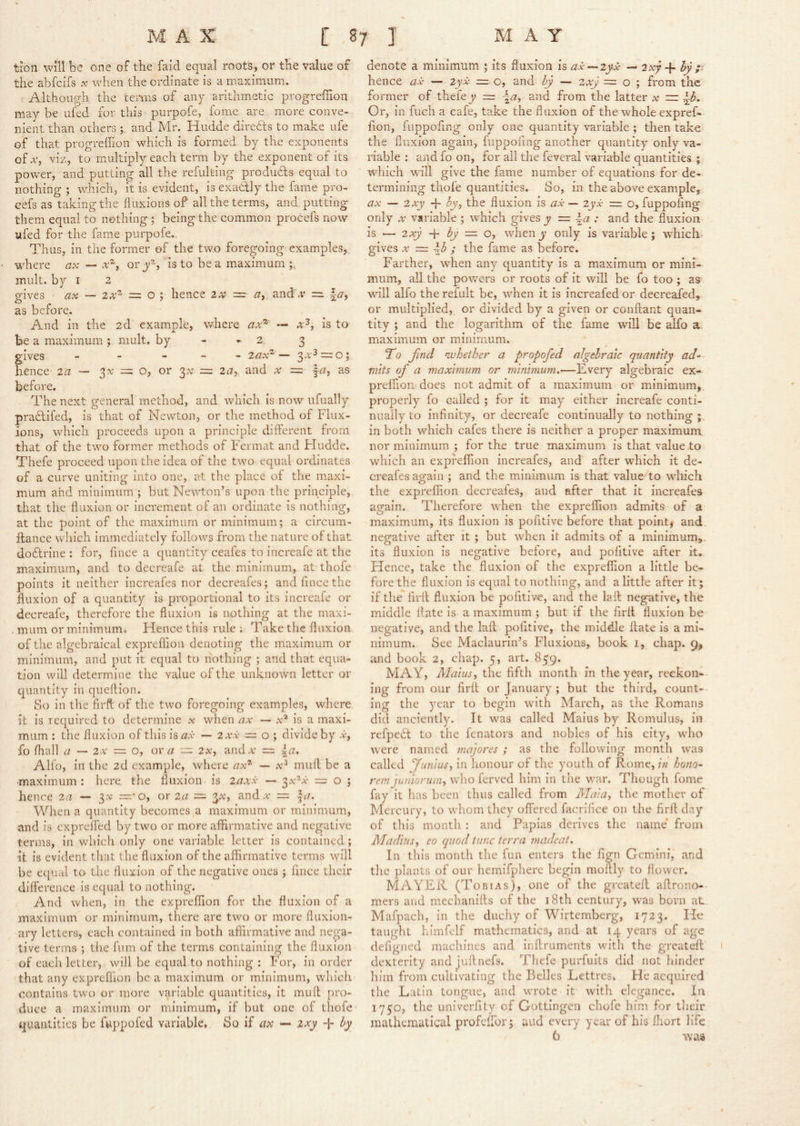 tion will be one of the faid equal roots, or the value of the abfcifs .r when the ordinate is a maximum. Although the terms of any arithmetic progreffion may be ufed for this purpofe, fome are more conve- nient than others ; and Mr. Hudde directs to make ufe of that progreffion which is formed by the exponents of Aq viz, to multiply each term by the exponent of its power, and putting all the refulting products equal to nothing ; which, it is evident, is exactly the fame pro- cefs as taking the fluxions of all the terms, and. putting them equal to nothing ; being the common procefs now ufed for the fame purpofe. Thus, in the former of the two foregoing examples, wffiere ax — or is to be a maximum mult, by I 2 gives ax — = o ; hence zx = zr, and v =. as before. And in the 2d example, where zta® — is to be a maximum; mult, by - - 2 3 gives - - - - - zax^ — 3^’^ o j hence za — 3^’ =: o, or 3^ = zay and x = \a, as before. The next general method, and which is now ufually pra6tifed, is that of Newton, or the method of Flux- ions, which proceeds upon a principle different from that of the two former methods of Fermat and Hudde. Thefe proceed upon the idea of the two equal ordinates of a curve uniting into one, at the place of the maxi- mum and minimum ; but Newton’s upon the principle, that the fluxion or increment of an ordinate is nothing, at the point of the maximum or minimum; a circum- ffance which immediately follows from the nature of that doflrine : for, fince a quantity ceafes to increafe at the maximum, and to decreafe at the minimum, at thofe points it neither increafes nor decreafes; and fince the fluxion of a quantity is proportional to its increafe or decreafe, therefore the fluxion is nothing at the maxi- . mum or minimum. Hence this rule ; Take the fluxion of the algebraical expreflion denoting the maximum or minimum, and put it equal to nothing ; and that equa- tion will determine the value of the unknown letter or quantity in queflion. So in the firft of the two foregoing examples, where it is required to determine x when ax — is a maxi- mum : the fluxion of this is a.i- — zxx — o \ divide by a*, fo fliall a — zx — o, ox a — 2v, and a = \a. Alfo, in the 2d example, where ax^ •— x^ muff be a •maximum : here, the fluxion is zaxx — 3x^a- = o ; hence za — —• o, or za — and a = |c7. When a quantity becomes a maximum or minimum, and is expreffed by two or more affirmative and negative terms, in which only one variable letter is contained; it is evident that the fluxion of the affirmative terms will be equal to the fluxion of the negative ones ; fince their difference is equal to nothing. And when, in the expreflion for the fluxion of a maximum or minimum, there are two or more fluxion- ary letters, each contained in both affirmative and nega- tive terms ; the fum of the terms containing the fluxion of each letter, will be equal to nothing ; For, in order that any expreflion be a maximum or minimum, which contains two or more variable quantities, it muff pro- duce a maximum or minimum, if but one of thofe quantities be fuppofed variable. So if ax — zxy by denote a minimum ; its fluxion is ax-^iyx — 2xy-{’ by ;■ hence ax — zyx ~ o, and by — zxy ~ o ; from the former of thefe y = \a^ and from the latter x ~ ^3. Or, in fuch a cafe, take the fluxion of the whole expref. fion, fuppofing only one quantity variable ; then take the fluxion again, fuppofing another quantity only va- riable : and fo on, for ail the feveral variable quantities ; which wall give the fame number of equations for de- termining thofe quantities. So, in the above example, ax — zxy hy^ the fluxion is ax — zyx = o, fuppoflng only X variable ; which gives y = ^a : and the fluxion is — zxy -{• by — o, wdien y only is variable ; which, gives X = \b ; the fame as before. Farther, when any quantity is a maximum or mini- mum, all the powers or roots of it will be fo too ; as w'ill alfo the refult be, when it is increafed or decreafed, or multiplied, or divided by a given or conftant quan- tity ; and the logarithm of the fame will be alfo a. maximum or minimum. To jjyid nvhether a propofed algebraic quantity ad-’- mits of a maximum or minimum.—Every algebraic ex- prelfion does not admit of a maximum or minimum, properly fo called ; for it may either increafe conti- nually to infinity, or decreafe continually to nothing in both which cafes there is neither a proper maximum nor minimum ; for the true maximum is that value to which an expreflion increafes, and after which it de- creafes again ; and the minimum is that value to which the expreflion decreales, and after that it increafes again. Therefore when the expreflion admits of a maximum, its fluxion is pofitive before that point, and. negative after it ; but wdien it admits of a minimum,, its fluxion is negative before, and pofitive after it. Hence, take the fluxion of the expreflion a little be- fore the fluxion is equal to nothing, and a little after it; if the firff fluxion be pofitive, and the laft negative, the middle ffate is a maximum ; but if the firff fluxion be negative, and the laff pofitive, the middle ffate is a mi- nimum. See Maclaurin’s Fluxions, book i, chap. 9, and book 2, chap. 5, art. 859. MAY, Maius, the fifth month in the year, reckon-- ing from our firff or January; but the third, count- ing the year to begin wn’th March, as the Romans did anciently. It was called Maius by Romulus, in refpeft to the fenators and nobles of his city, who were named majores; as the following month was called fiinius, in honour of the youth of Rome, in hono- rem juniorum, w'ho ferved him in the war. Though fome fay it has been thus called from Maia^ the mother of Mercury, to whom they offered facrifice on the firft day of this month : and Papias derives the name* from Madias^ eo quod tunc terra madeat. In this month the fun enters the fign Gemini, and the plants of our hemifphere begin moffly to flower. MAYER (Tobias), one of the greateff aftrono-- mers and mechanifts of the i8th century, was born at. Mafpach, in the duchy of Wirtemberg, 1723. He taught himfelf mathematics, and at 14 years of age defigned machines and inftruments wdth the greateff dexterity and juftnefs. Thefe purfuits did not hinder him from cultivating the Belles Lettres. He acquired the Latin tongue, and wTote it with elegance. In 1750, the univerfity of Gottingen chofe him for their mathematical profeffor; aud every year of his fliort life 6 was