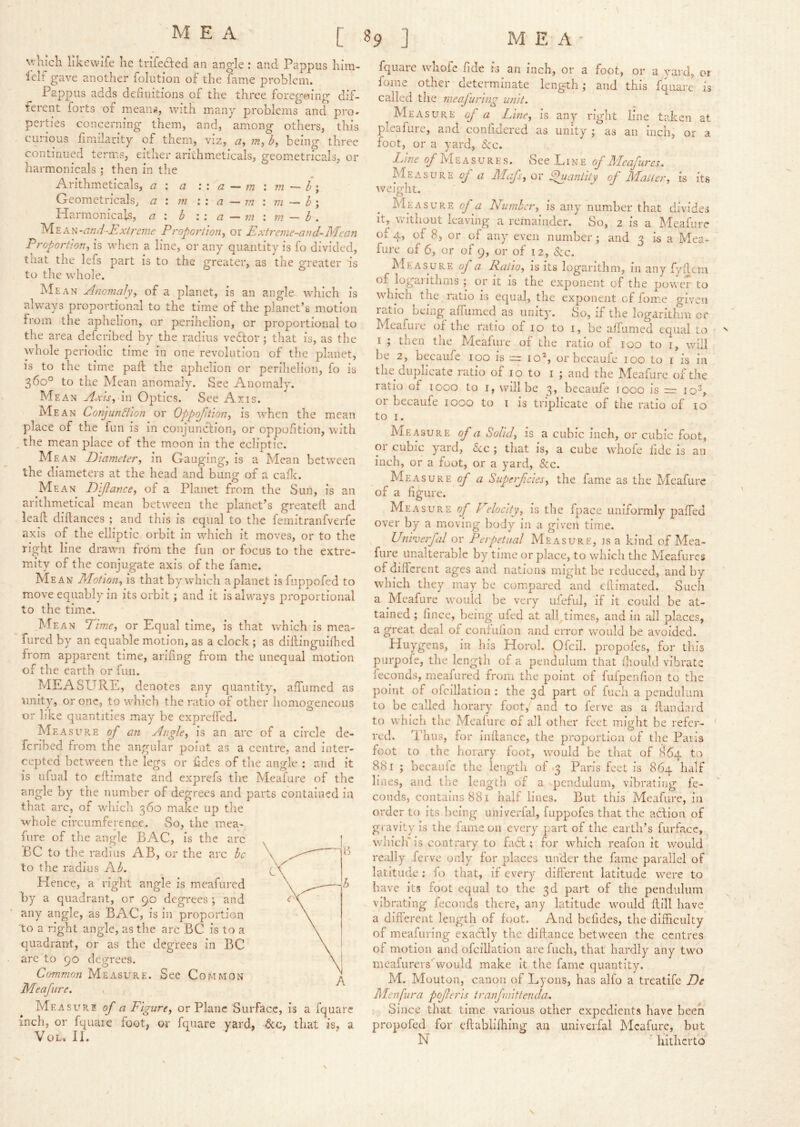 v/Kjch Iikewife he trifefted an angle : and Pappus hira- lelf gave another folution of the fame problem. Pappus adds definitions of the three foregeing dif- ferent forts of mean^, with many problems and pro- perties concerning them, and, among others, this curious fimilarity of them, viz, being three continucvd terms, either arithmeticals, geom.etricals, or harmonicals ; then in the Arithmeticals, a \ a :: a ^ m : m — b\ Geometricals, a : m w a — m \ m ~ I \ Plarmonicals, a \ h \ \ a — m m — b , y\.Y.^.'^-and■-Exireme Proportion^ or Extreme-and-Mean Proportion^ is when a line, or any quantity is fo divided, that tiie lefs part is to the greater, as the greater is to the whole. Mean Anomaly, of a planet, is an angle which is alvv'ays proportional to the time of the planet’s motion from the aphelion, or perihelion, or proportional to the area defcribed by the radius vedfor; that is, as the whole periodic time in one revolution of the planet, is to the time pafl the aphelion or perihelion, fo is 360° to the Mean anomaly. See Anomaly. Mean Axisyxn Optics. See Axis. Mean Conjunction or Oppqfition, is when the mean place of the fun is in conjuncfion, or oppofition, with the mean place of the moon in the ecliptic. Mean Diameter, in Gauging, is a Mean between the diameters at the head and bung of a caflc. Mean Diflance, of a Planet from the Sun, is an arithmetical mean between the planet’s greatell; and lead: diftances ; and this is equal to the femitranfverfe axis of the elliptic orbit in which it moves, or to the right line drawn from the fun or focus to the extre- mity of the conjugate axis of the fame. Mean Motion, is that by which a planet is fuppofed to move equably in its orbit; and it is always proportional to the time. Mean Dime, or Equal time, is that which is mea- fured by an equable motion, as a clock ; as dillinguifhed from apparent time, arifing from the unequal motion of the earth or fun. MEASURE, denotes any quantity, affumed as unity, or one, to which the ratio of other homogeneous or like quantities may be expreffed. Measure of an Angle, is an arc of a circle de- fcribed from the angular point as a centre, and inter- cepted between the legs or tides of the angle : and it is ufual to eftimate and exprefs the Mcafure of the angle by the number of degrees and parts contained in that arc, of which 360 make up the whole circumference. So, the mea- fure of the angle BAG, is the arc BC to the radius AB, or the arc be to the radius Kb. Hence, a riglit angle is meafured by a quadrant, or 90 degrees ; and any angle, as BAG, is in proportion 'to a right angle, as the arc BG is to a quadrant, or as the degrees in BG are to 90 degrees. Common Measure. See Gommon Meafiire. , Measure of a Figure, or Plane Surface, is a fquarc inch, or fquaie foot, or fquare yard, 6cc, that is, a VoL. II. fquare whole fide is an inch, or a foot, or a yard, ot fome other determinate length and this fquare is called the raeafuring unit. Measure of a Line, is any right line taken at pleafure, and conlldered as unity ; as an inch, or a foot, or a yard, See. Line (/Measures. See L i n e (/ Mcafures. Measure of a Mcfs,ov ^antiiy of Matter, is its Aveight. Measure of a Number, is any number that divides It, vvuthout leaving a remainder. So, 2 is a Meafurc ol 4, of 8, or of any even number j and 3 is a Mea- fure of 6, or of 9, or of 12, &c. Me as ure of a Ratio, is its logarithm, in any fviiem of logarithms ; or it is the exponent of the power to which the ratio is equal, the exponent of fome given ratio Deing affumed as unity. So, if the logarithm or Meafure of the ratio of 10 to i, be aifumed equal to I ; then the Meafure of the ratio of 100 to i, will be 2, becaufc 100 is :=r io% or becaufe 100 to i is in the duplicate ratio of 10 to i ; and the Meafure of the ratio of loco to i, will be 3, becaufe 1000 is rz: 10^, or becaufe 1000 to i is triplicate of the ratio of to to I. Measure of a Solid, is a cubic inch, or cubic foot, or cubic yard, Uc ; that is, a cube whofe fide is an inch, or a foot, or a yard, &c. Measure / a Superfeies, the fame as the Meafure of a figure. Measure of Velocity, is the fpace uniformly paffed over by a moving body m a given time. Unimerfal or Perpetual Measure, is a kind of Mea- fure unalterable by time or place, to which the Meafures of different ages and nations might be reduced, and by which they may be compared and effimated. Such a Meafure would be very ufeful, if it could be at- tained ; fince, being ufed at all.times, and In all places, a great deal of coniulion and error would be avoided. Huygens, in his Horol. pfcil. propofes, for this purpofe, the length of a pendulum that fhould vibrate feconds, meafured from the point of fufpenfion to the point of ofcillation ; the 3d part of fucli a pendulum to be called horary foot,' and to ferve as a ftandard to which the Meafure of all other feet might be refer- red. Thus, for inilance, the proportion of the Paris foot to the horary foot, would be that of 864 to 881 ; becaufc the length of 3 Paris feet is 864 half lines, and the length of a pendulum, vibrating fe- conds, contains 881 half lines. But this Meafure, in order to its being univerfal, fuppofes that the adtion of gravity is the fame on every part of the earth’s furfacc, which* is contrary to fi6t; for which reafon it would really ferve only for places uifder the fame parallel of latitude: fo that, if every different latitude were to have Its foot equal to the 3d part of the pendulum vibrating feconds there, any latitude would ftill have a different length of foot. And befides, the difficulty of meafuring exacfly the diflance between the centres of motion and ofcillation are fuch, that hardly any two meafurers'would make it the fame quantity. M. Mouton, canon of Lyons, has alfo a treatife De Menfura poferis traifruittenda. Since that time various other expedients have been propofed for cftablifhing an univerfal Mcafure, but N ' hitherto