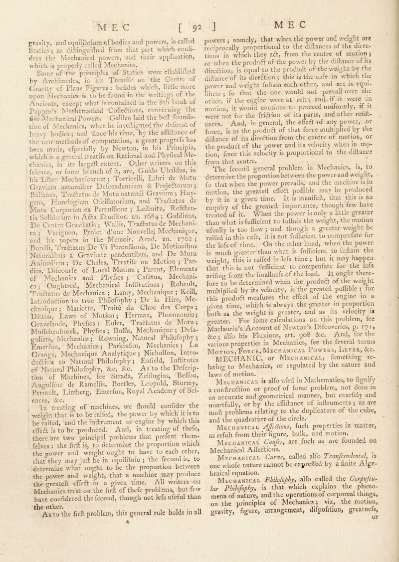 gravity, and equilibnum of bodies and powers, is called Statics ; as diilingiiiflied from tliat part which conh- ders the Mechanical powers, and their application, which is properly called Mechanics. Some of the principles of Statics were cllabiifiied by Archimedes, in his Treatife on the Centre of Gravity of Plane Figures : befides which, little more upon iViechanics is to be found in the writings of the Ancients, except what is contained in the 8th book of Pappps’s Mathematical Colfediions, concerning the hve Mechanical Powers. Galileo laid the beil lounaa.- tion of Mechanics, when he. inveiligated the defeent of heavy bodies ; and fmee his time, by the afiiilance of the new methods of computation, a great progrefs has been made, efpecially by Newton, in his Principia, which is a. general treatife on Rational and Pnyfical IVie- chaiiics, in its largefl extent. Other writers on this fcience, or fome branch of it, are, Guido Ubaldus, in his Liiber Mechanicorum 5 Torricelli, Libri de Motu Graviiim naturaliter Tefeendentium & Projedtorum ; Balianiis, Traftatus de Motu naturali Gravium; Huy- gens, Horologium Oicillatorium, and Tradlatus de Motu Corporum ex Percuffione ; Leibnitz, Refiiteii- tia Soiidorum in Adta Eruditor. an. r684 ; Guldinus, He Centro Gravitatis ; VFallis, Tradtatusde Mechani- ca ; Varignon, P.rojet d’une Nouvelie^ Mechanique, and his papers in the Memoir. Acad, an, 1702 ; Borelli, Tradlatus De Vi Percuffionis, He Motionibiis Naturalibus a Gravitate pendentibus, and De Motu Animalium ; De Chales, Treatife on Motion ; Par- dies, Diicourfe of Local Motion ; Parent, Elements of Mechanics and Phyfics ; Cafatus, Mechani- ca; Oughtred, Mechanical Inftitutions ; Rohault, Tradfatus de Mechanica ; Lam.y, Mechanique ; Keill, Introdudfion to true Philofophy ; De la Hire, Me- chanique ; Mai'iotte, Traite du Choc des Corps j Ditton, I.aws of Motion; Herman, Phoronomia; Gravefande, Phyfics : F.uler, Tradfatus de Motu; MufTchenbroek, Phyfics ; Bolfu, Mechanique ; Defa- guliers. Mechanics ; Rowming, Natural Philofophy ; Emerfon, Mechanics; Parkinfon, Mechanics ; La Grange, Mechanique Analytique ; Nicholfon, Intro- dudioa to Natural Philofophy; Enfield, Inllitutes of Natural Philofophy, &c, &c. As to the Deferip- tion of Machines, fee Strada, Zeifingius, Befibn, Augiiiline de Ramellis, Boetler, Leopold, Sturmy, Perrault, Limberg, Emerfon, Royal Academy of Sci- ences, &c. In treating of machines, we flioiild confider the weight that is to be raifed, the power by which it is to be raifed, and the inftrument or engine by which this effedi is to be produced. And, in treating of thefe, there are two principal problems that prefent them- felves : the firil is, to determine the proportion which the power and weight ought to have to each other, that they may juft be in equilibrio ; the fecond is, to determine what ought to be the proportion between the power and weight, that a machine may pioduce the greatefl effedt in a given time. All writers on Mechanics treat on the firft of thefe problems, but few have confidered the fecond, though not lefs ufeful than the other. n As to the firil problem, this general rule holds m all 4 powers; namely, that when the power and weight are reciprocally proportional to the diftances of the diiec- tions in wdiich they adt, from the centre of motion ; or when the produdl of the power by the dillance of its direaion, is equal to the produT of the v/eight by the dillance of its direaion ; this is the cafe in which the power and weight fuftain each other, and are in equi- librio ; fo that the one would not prevail over the other, if the engine were at reit ; and if it were in motion, it would continue to proceed unifoimly, if it were not for the friaion of its parts, and othci relift- ^ ances. And, in general, the effea of any power, or force, is as the prodiia of that force multiplied by the diftance of its direaion from the centre of motion, or the produa of the power and its velocity when in mo- tion, fince this velocity is proportional to the dillance from that centre. The fecond general problem in Mechanics, is, to determine the proportionbetween the power and weight, fo that w'hen the power prevails, and the machine is in motion, the greatefl effedi poffible may be produced by it in a given time. It is manifefl, that this is an enquiry of the greatefl importance, though few have treated of it. When the power is only a little greater than what is fufficient to fuflain the weight, the motion iifiially is too flow ; and though a greater weight be raifed in this cafe, it is not fufficient to compenfate for the lofs of time. On the other hand, when the power is much greater than what is fufficient to fuflain the weight, this is raifed in lefs time ; buc it may happen- ^ that this is not fufficient to compenfate for the lofs arifing from the fmallnefs of the load. It ought there- fore to be determined when the produdl of the weight multiplied by its velocity, is the greatefl poffible for this produa meafures the effea of the engine in a given time, which is always the greater in proportion both as the weight is greater, and as ^ its velocity is greater. Eor fome calculations on this problem, fee Maclaurin’s Account of Newton’s Difeoveries, p. 17 15 &c ; alfo his Fluxions, art. 908 &c. And, for the various properties in Miechanics, fee the feveral terms Motion, Force, Mechanical Powers, IjEver, &c. mechanic, or Mechanical, fomething re- lating to Mechanics, or regulated b^ the nature and laws of motion. ^ r 'c Mechanical is alfo ufed in Mathematics, to iignify a conflrudtion or proof of fome problem, not done in an accurate and geometrical m.anner, hut coarfely and imartfully, or by the affiftancc of inftruments ; as arc moft problems relating to the duplicature of the cube, and the quadrature of the circle. Mechanical AffeBions, fuch preperties in matter, as refult from their figure, bulk, and motion. Mechanical Caufes, are fuch as are founded on Mechanical Affedlions. Mechanical Curve, called alfo Tranfcendental, is one whofe nature cannot be exprefled by a finite Alge- braical equation. Mechanical Philofophy, alfo called the Corpiifcu- lar Philofophy, is that which explains the pheno- mena of nature, and the operations of corporeal things, on the principles of Mechanics ; viz, the motion, gravity, figure, arrangement, difpolition, greatnefs.