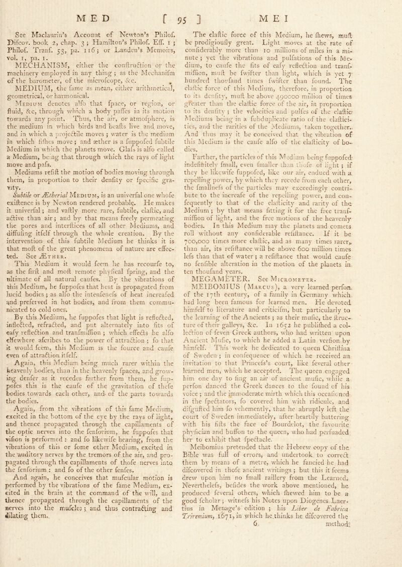 See Maclaurin’s Account of Newton’s Philof. Difcov. book 2, chap. 3 ; Hamilton’s Philof. Eff. i ; Philof. TrarX 53, pa. 116; or Eanden’s Memoirs, vol. T, pa. I. MECHANISM, either the condruXion or the machinery employed in any thing ; as the Mechanifm of the barometer, of the microicope, See. ^ MEDIUM, the fame as mean, either arithmetical, geometrical, or harmonical. Medium denotes aXo that fpace, or region, or fluid, &c, through which a body palfes in its motion towards any point. Thus, the air, or atmofpliere, is the medium in which birds and beads live and, move, and in which a projedtile moves ; water is the medium in which ddres move ; and aether is a fuppofed fubtile Medium in which the planets move. Glafs is aifo called a Medium, bemg that through which the rays of light move and pafs. Mediums refid the motion of bodies moving through them, in proportion to their denfity or fpecific gra- vity. Subtile or Mtherlal Medium, is an univerfal one wliofe exidence is by Newton rendered probable. He makes it univerfal ; and vadly more rare, fubtile, eladlc, and aftive than air; and by that means freely permeating the pores and interdices of all other Mediums, and diffufing Itfelf through the whole creation. By the intervention of this fubtile Medium he thinks it is that mod of the great phenomena of nature are effec- ted. See jEther. This Medium it would feem he has recourfe to, as the fil'd and mod remote phyhcal fpring, and the ultimate of all natural caiifes. By the vibrations of this Medium, he fuppofes that heat is propagated from lucid bodies ; as alfo the intenfenefs of heat increafed and preferred in hot bodies, and from them commu- nicated to cold ones. By this Medium,, he fuppofes that light is refiefted, infleCted, refradted, and put alternately into fits of eafy reflection and tranfmidion ; which effeCts he alfo clfewhere aferibes to the power of attraction ; fo that it would feem, this Medium is the fource and caufe even of attraction itfelf. Again, this Medium being much rarcr within tlie heavenly bodies, than in the heavenly fpaces, and grow- ing denfer as it recedes farther from them, he fup- pofes this is the caufe of the gravitation of thefe bodies toivards each other, and- of the parts towards the bodies. Again, from the vibrations of this fame Medium, excited in the bottom of the eye by the rays of light, and thence propagated through the capillaments of the optic nerves into the fenforium, he fuppofes that vifion is performed : and fo likewife hearing, from the vibrations of this or fome other Medium, excited in the’auditory nerves by the tremors of the air, and pro- pagated through the capillaments of thofe nerves into the fenforium : and fo of the other fenfes. And again, he conceives that mufcniar motion is performed by the vibrations of the fame Medium, ex- cited in the brain at the command of the will, and tlience propagated through the capillaments of the nerves into the mufcles; and thus contradling and dilating them. The elaftlc force of this Medium, he (hews, muff be prodigioufly great. Light moves at the rate of conflderably more than 10 millions of miles in a mi- nute ; yet the vibrations and pulfations of this Me*' alum, to caufe the fits of eafy reflection and tranf- miflion, muff be fwlfter than light, wdiich is yet 7- hundred thorfand times fwlfter than found. The claffic force of this Medium, therefore, in proportion to its denfity, muff be above 490C00 raulion of times greater than the elailic force of the air, in proportion to its denfity ; the velocities and pulfes of the elaffic- Mediums being in a fubdnplicate ratio of the elaffici- ties, and the rarities of the Mediums, taken together- And thus may it be conceived that the vibration of this Medium is the caufe alfo of the elafficity of bo- dies. Farther, the particles of this MH’um being fuppofed- indefinitely fmall, even fmaller Lhan thefe ot hffht ; if they be likewife fuppofed, like our air, endued with a repelling power, by which they recede from each other, the fmallnefs of the particles may exceedingly contri- bute to the increafe of the repelling power, and con- fequentl)'' to that of the elafficity and rarity of the iMedium ; by that means fitting it for the free tranf- miflion of light, and the free motions of the heavenly bodies. In this Medium may the planets and comets roll without any confiderable reliffance. If it be 700,000 times more elaffic, and as many times rarer,, than air, its refillance will be above 600 million times lefs than that of water ; a refiftance that would caufe no fenfible alteration in the motion of the planets in. ten thoufand years. MEGAMETER. See Micrometer. M.E1BOMIUS (Marcus), a very learned perfon, of the I7tli century, of a family in Germany which, had long been famous for learned men. He devoted himfeif to literature and criticifm, but particularly to the learning of the Ancients ; as their mufic, the ffruc- ture of their galleys, &c. In 1652 he publifhed a col- leClion of feven Greek authors, who had written upon Ancient Mufic, to which he added a Latin verfion by himfeif. This work he dedicated to queen Chriilina of Sweden ; in conleqnencc of which lie received an invitation to tlrat Princefs’s court, like feveral other learned men, which he accepted. The queen engaged him one day to ling an air of ancient mufic, Avhile a perfon danced the Greek dances to the found of his voice ; and tlie immoderate mirth Avhich this occalicned in the fpedtators, fo covered him with ridicule, and difgufted him fo vehemently, that he abruptly left the court of Sweden immediately, after heartily battering with his fills the face of Bourdclot, the favourite phylician and buffon to the queen, who had perfuaded her to exhibit that fpeUacle. Meiboraius pretended that the Hebrew copy of the Bible was full of errors, and undertook to correct them by means of a metre, which he fancied he had difeovered in thofe ancient writings ; but this it feems drew upon him no fmall raillery from the Learned,- Neverthelefs, befides the work above mentioned, he produced feveral others, which fliewed him to be a good fcholar; witnefs his Notes upon Diogenes Laer- tins in Menage’s ■ edition ; his Liber cle Fahrica. %r}remium, 1671, in >vhich he.thinks he difeovered the 6 method!