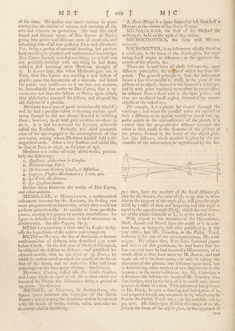 of his time. No perfon was more curious in pene- trating into the fecrets of nature, and carrying all the arts and fcienccs to perfection. He was the chief friend and literary agent of Des Cartes at Paris ; giving him advice and affiilance upon all occahons, and informing him of all that paffed at Paris and elfewhere. For, being a perfon of univerfal learning, but particu- larly excelling in 'phyfical and mathematical knowledge, Hes Cartes icarcely ever did any thing, or at leail was not perfectly fatisfied with any thing he had done, without firft knowing what Merfenne thought of it. It is even laid, that when Merfenne gave out in Paris, that Des Cartes was creeling a new fyftem of phyfics upon the foundation of a vacuum, and found the public very indifferent to it on that very account, he immediately fent notice to Des Cartes, that a va- cuum was not then the fafnion at Paris ; upon which, that philofopher changed his fyllem, and adopted the old docilrine of a plenum. Merfenne was a man of good invention alfo himfelf; and he had a peculiar talent in forming curious quef- tions, though he did not always fuccecd in refoiving them ; however, he at leaft ^gave occafion to others to do it. It is faid he invented the Cycloid, otherwife called the Pi.ouiette. Prefently the, chief geometri- cians of the age engaged in the contemplation of this nevr curve, among whom Merfenne hirafelf held a dif- tinguifhed rank. After a very fliidious and ufeful life, he died at Paris in 1648, at 6o'years of age. Merfenne was author of many ufeful works, particu- larly the following: 1. S)uefliones celeberrinm in Genefim, 2. Harmonicorurn Lihr'u 3. De Sonorum Naturdy Cati/is, ei Effedlhus. 4. Cogitata Phyfico-Mathematica ; 2 vols. 4to. 5. La Veriid des Sciences. 6. Les ^lejTions monies. Befides many letters in the works of Des Cartes, and other authors, MESOLABE, or Mesolabium, a mathematical inflrument invented by the Ancients, for finding two mean proportionals mechanically, which they could not perform geometrically. It confdls of three parallelo- grams, moving in a groove to certain interfedlions. Its figure is deferibed by Eutocius, in his Commentary on Archimedes. See alfo Pappus, lib, 3. MESO-Logarithm, a tenn ufed by Kepler to fig- nify the logarithms of the cofines and cotangents. METO, or Meton, the fon of Paufanias, a famous mathematician of Athens, who flouriPned 432 years before Chrift. In the firft year of the 87th Olympiad, he obferved the folftice at Athens : and piiblilhed his Anneadecat0ridey that is, his Cycle of 19 Tears ; by vVhich he endeavoured to adjuft the courfe of the fun to that of the moon, and to make tlie fclar and lunar years begin at the fame point of time. See Cycle. Meton I c Cycle, called alfo the Golden Number y 2ind. Lunar Cycle, or Cycle of the M&ouy that which was invented by Meton the Athenian j being a period of 19 years. See Cycle. METOPE, or Met OP A, in Architedlure, the fquave fpace between the triglyphs of the Doric Freeze ; which among the Ancients ufed to be adorned with the heads of beads, bafons, vaies, and other in- ftrnmeiits ufed in facrificing. A Demi-Metope is a fpace fomewhat lefs than half a Metope, at the corner of the Doric Freeze. -MICHAELMAS, the feaft of St. Michael the archangel; held on the 29th of September. MICROCOUSTICS, the fame with Micro- phones. MICP,.OMETER, is aninftrument ufually fitted to a teiefcope, in the focus of the obje6l-glafs, for mea- furing frnall angles or diftances ; as the apparent dia- meters of the planets, &c. There are ieveral ■forts of thefe inftruments, upon different principles ; the origin of which has been dif- pnted. The general principle is, that the inflrument moves a fine wire parallel to itfelf, in the plane of the picture of an obje6l, formed in the focus of a teiefcope, and fo with great exaflnefs to meafure'its perpendicu- lar diftance from a fixed wire in the fqme plane : and thus are meafured fmall angles, fubtended by remote obje6ls at the naked eye. For examplcy Let a planet he viewed through the teiefcope ; and when the parallel wires are opened to filch a diftance as to appear exa6lly to touch tvro op- pofite points in the circumference of the planet, it is evident that the perpendicular diftance between the wires is then equal to the diameter of the picture of the planet, formed in the focus of the objecl-glafs. Let this diftance, whofe meafure is given by the me- chanifm of the micrometer, be reprefented by the line A pq; then, fince the meafure of the focal diftance yL may be alfo known, the ratio of yL to qpy that is, of ra- dius to the tangent of the angle yLy), will give the angle itfelf, by a table of fines and tangents; and this angle is equal to the oppofite angle PLQ^ which the real diame- ter of the planet fubtends at L, or at the naked eye. With refpedt to the invention of the Micrometer ; MelT. Azout and Picard have the credit of it in com- mon fame, as being tlie firft who publifiied it, in the year 1666 ; but Mr. Townley, in the Philof. Tranf. reclaims it for one of our own countrymen, Mr. Gaf- coigne. He relates that, from fome fcattered papers and letters of this gentleman, he had learnt that be- fore our civil wars he had invented a Micrometer, of as much cffedl as that fince made by M. Azout, and had made life of it for forae years, not only in taking the diameters of the planets, and diftances upon land, but in determining other matters of nice importance in the heavens; as the moon’s diftance, &c. Mr. Gafeoigne’s inftruincnt alfo fell into the bauds of Mr. Townlev, who fays fiirther, that by the help of it he could make above 40,000 divifuDiis in afoot. This inftrnmentbeing fiiewn to Dr. Hook, he gave a drawing and dcfcri])tiou of it, andpropofed feveral improvements in it; winch may he feenin the Philof. Tranf. voL [,pa. 63, andAbr. vol i, pa. 217. Mr. Gafeoigne divided the image of a.ii ob- je6l, in the focus of the objeft-glafs, by thc' ajmroach of tv/o