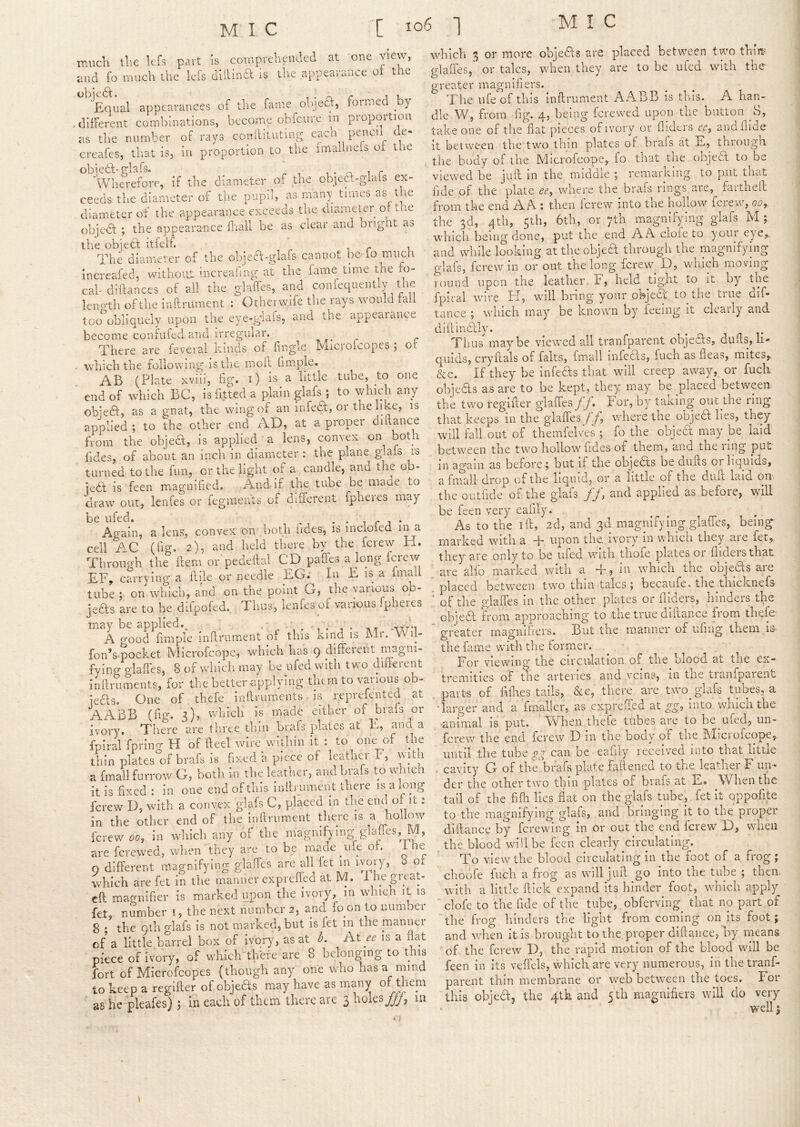 much the kfs part Is cotnprehpukd at oue view, and fo much the lefs dUlina is the appearance ot the ‘^Equal appearances of the fame ohjea, formed by . different combinations, become obfeure in proportion as the number of rays conilitutmg pencil de- creafes, tliat is, in proportion to the fmailnefs of the obiea-elafs. t • n i r Wherefore, if the diameter of the obica-glafs ex- ceeds the diameter of the pupil, as many times as the diameter of the appearance exceeds the diameter of the ohjea ; the appearance fhall be as ciear and bright at, the objea itfelf. The diameter of the objea-glafs cannot be fo much increafed, without increafing at the fame time the fo- cal diffances of all the glaffes, and coniequently the leno'th of the inftrument : Otherwife the rays would fail too obliquely upon the eye-glais, and the appeal ance become confufed and irregular. r r There are feveial kinds of Tingle Microlcopes ; ot . vvliichthe following is the moll fimple. AB (Plate xviii, fig. i) is a little tube, to one end of which BC, is fitted a plain giafs ; to which any objedl, as a gnat, the wing of an infedt, or the li tce, is applied ; to the other end AD, at a proper diftance horn the object, is applied a lens, convex oii both fides, of about an inch in diameter: the plane gkfs is turned to the fun, or the light of a candle, and the ob- iedl is feen magnified. And-if the tube be maae to draw out, Icnfes or iegmeuts of different fpheres may be ufed. ^ i r , • Again, a lens, convex on both hdes, is incloied m a cell AC (fig* 2)5 and held there by the ferew H. Through the ftem or'pedeilal CD paffes a long ferew EF, carrving a flile or needle EG. In E is a fmall tube ; on which, and on the point G, the various ob- jeas are to be difpofed. Tims, lenfes of various rpheres may be applied._ ,■ -■oct-i A good fimple infirument of this kmd is Mr. Wil- fon’smocket Microfeope, which has 9 different magni- fying glaffes, 8 of whicli may be ufed with two diflerent infiruments, for the better-applying the m to various ob- ieas. One of thefe infiruments ms reprefented at A ABB (fig. s)’ which Is made either of biafs or ivory. There are three thin brafs plates at E, and a fpiral fprino-H of fteel wire within it : to one of the thin plates of brafs is fixed a piece of leathei F, witu a fmall furrow G, both in the leather, and brafs to winch it is fixed : in one end of this inlbument there is a long ferew D, with a convex giafs C, placed in tlie end of it: in the other end of the infirument tlierc is a hollow ferew 00, In which any of the magnifying-gIafIes, M, are ferewed, when they are to be made ufe of. i he 0 different magnifying glaffes arc all let in ivory, 8 of which are fet in the manner ex prefled at M. 1 hep-eat- cfl macmifier is marked upon the ivory, m winch it is fet, number i, the next number 2, and fo on to number 8 * the Qth giafs is not marked, but is fet in the mamiei of a little barrel box of ivory, as at L At ee is a ifot piece of ivory, of which there are 8 belonging to this fort of Microfeopes (though any one who has a rnind to keep a regifier of objeas may have as many of them as he -pkafes) 5 in each of them there are 3 holes^, in which 3 or more objeAs are placed between two thm glaffes,' or talcs, when they are to be ufed with the greater magnifiers. The ufe of this infirument AABB is this. A han- dle W, from fig. 4, being ferewed upon the button 8, take one of the fiat pieces of ivory or flidcrs cr, and Aide it between the two thin plates of brafs at E, through the body of the Microfeope, fo that die objea to be viewed be jufi in the middle ; remarking to put that fide of the plate ee, where the brafs rings are, farthefl from the end A A ; then ferew into the hollow ferew, oe, the 3d, 4th, 5th, 6tb, or ytb magnifying giafs M; which being done, put the end AA cloie to your eye, and while looking at the objea through the magnifying giafs, ferew in or out the long ferew D, which moving round upon the leather, F, held tight to it by the fpiral wire FI, will bring your ohjea to tlie true dif- tance ; which may be known by feeing it clearly and diftinddly. j ^ t Thus maybe viewed all tranfparent objeas, dufis, li- quids, cryftals of falts, fmall infeas, fuch as fleas, mites, &c. If they be infeas that will creep away, or fuch objeas as are to be kept, they m.ay be placed between the two regifier glaffes ff. For, by taking out the ring that keeps in the glaffes f f, where the objea lies, they will fall out of themfelves ; fo the objea: may be laid between the two hollow fides of them, and the ring put in again as before ; but if the objeas be dufts or liquids, a frnali drop of the liquid, or a little of the dull laid on the outfide of the giafs ff, and applied as before, will be feen very eafily. . . . , As to the ift, 2d, and 3d magnifying glaffes, being marked with a +. upon the,, ivory in which they are fer, they are only to be ufed with thoie plates or Aiders that are alfo marked with a T, in which the oojeas are placed between two thin talcs ; becaufe. the thicknefs ' of the glafles in the other plates or Aiders, hinders the objea from approaching to the true diftance from thefe- ' greater magnifiers. But ,the manner of ufing them is- the fame with the former. For viewing the circulation of the blood at the ex- tremities of the arteries and veins, in tne tianfpaienu , part-s of fiilies tails, &c, there are two giafs tubes, a ■ larger and a fmaller, as expreffed at gg, into whicli the -animal is put. W'^hen thefe tubes are to be ufed, un- ferew the end ferew D in the body of tlie Microfeope, until the tube gg can be eafiiy received into that little . cavity G of the brafs plate Fafiened to the leather F un- der the other two thin plates of brafs at E. When the tail of the fifii lies flat on the giafs tube, fet it oppofite to the magnifying giafs, and bringing it to the proper diftance by ferewing in or out the end Icrew D, wdieii the blood wdilbe feen clearly circulating. To view the blood circulating in the foot of a frog; choofe fuch a frog as w-ill jufi go into the tube ; then, with a little ftick expand its hinder foot, which apply ■ clofe to the fide of the tube,. obferving that no part of the frog hinders the light from coming on its foot; and when it is brought to the proper difiance, by means of the ferew D, the rapid motion of the blood will be feen in its veflels, which are very numerous, in the tranf- parent thin membrane or web between the toes. For this objetl, the 4tk and 5th magnifiers will do very ^'rr£> I 1 «