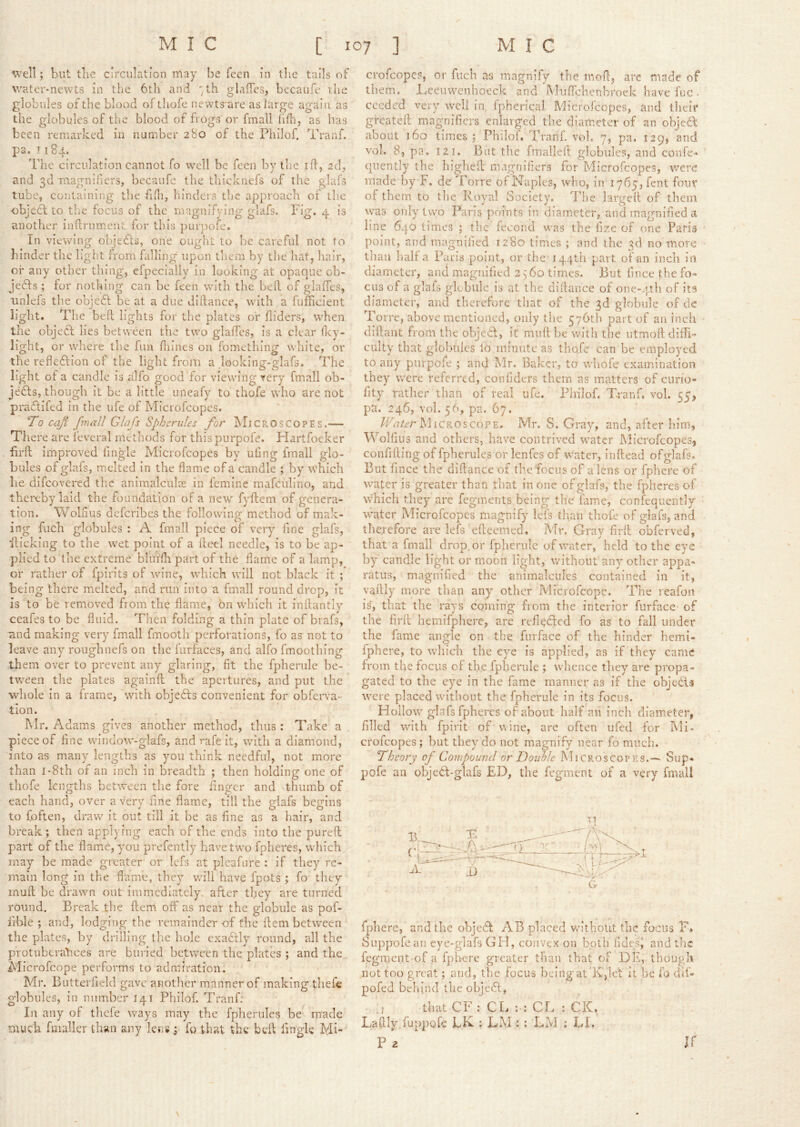 well; but tlie circulation may be Teen in the tails of water-newts in the 6th and th glalTes, bccaufe ilie globules of the blood of lliofe newts^are as large again as the globules of the blood of frogs or fmall fifiij as has been remarked in number 280 of the Philof. Tranf. pa. 1184. The circulation cannot fo well be fecii by the ill, ad, and 3d magnifiers, becaufe the thicknefs of the glafs tube, containing the fifli, hinders the approach of the ■object to the focus of the magnifying glafs. Fig. 4 is another inflrnment for this pur})ofe. In viewing ohjefts, one ought to he careful not to hinder the light from falling upon them by the hat, hair, oi' any other thing, efpecially in looking at opaque ob- jedts ; for nothing can be feen with the bell of glalTes, iinlels the objedl be at a due diftance, with a fufTicient light. The bed lights for the plates or Hiders, when the objedl lies between the two glaffes, is a clear fley- light, or wdiere the fun fliines on fomething white, or the refledlion of the light from a looking-glafs. The light of a candle is alfo good for viewing very fmall ob- jefts, though it be a little uneafy to thofe who are not pradlifed in the ufe of Microfeopes. 'To caji fmuJl Glafs Spherules for Microscopes.— There are feveral methods for thispurpofe. Hartfoeker iirft improved fingle Microfeopes by uOng fmall glo- bules of glafs, melted in the flame of a candle ; by which lie difeovered the animalcule in femine mafciilino, and thereby laid the foundation of a new fyflem of genera- tion. Woliius deferibes the following method of mak- ing fuch globules : A fmall piece of very fine glafs, flicking to the wet point of a fleci needle, is to be ap- plied to the extreme bluifli part of the flame of a lamp, or rather of fpirits of wine, which will not black it ; being there melted, and rim into a fmall round drop, it is to be removed from the flame, bn which it inflantly ceafes to be fluid. Then folding a thin plate of brafs, ■and making very fmall fmooth perforations, fo as not to leave any roughnefs on the fiirfaces, and alfo fmoothing them over to prevent any glaring, fit the fphenile be- tween the plates againft the apertures, and put the whole in a frame, With objefts convenient for obferva- tlon. Mr. Adams gives another method, thus : Take a piece of fine window-glafs, and rafe it, wdth a diamond, into as many lengths as you think needful, not more than i-8th of an inch in breadth ; then holding one of thofe lengths between the fore finger and thumb of each hand, over a very fine flarac, till the glafs begins to {often, draw it out till it be as fine as a hair, and break; then applying each of tlie ends into the pureft part of the flame, you prefently have two fpheres, which may be made greater or Icfs at plcafiire : if they re- main long in the flame, they will have fpots ; fo they mull be drawn out immediately after they are turned round. Break the flem off as near the globule as pof- lible ; and, lodging the remainder of the flem between the plates, by drilling the hole cxadlly round, all the protuberances are buried between the plates ; and the Microfeope performs to admiration. Mr. Butterfield gave another manner of making thefe globules, in number 141 Philof. Tranf; In any of thefe ways may the fpherules be made much fmaller thsm any lens; fo that the left fingle Mi- crofeope?, or fuch as magnify the mofi, arc made of them, l.ceiiwenhoeck and ’MiifTclienbroek have fuc - cceded very well in fpherical Microfeopes, and theif greateil magnifiers enlarged the diameter of an objed about ]6o times ; Philof, Trariifi vtfi, 7, pa. 129, and vol. 8, pa, 121, But the fmallell globules, and confe> quently the highell magnifiers for Microfeopes, were made by F. dc Torre of Naples, who, in I765,rent four of them to the Royal Society. The largefl of them was only two Paris points in diameter, and magnified a line 640 times ; the fecond was the fize of one Paris point, and magnified 1280 times ; and the 3d no more than half a Paris point, or the J44th part of an inch in diameter, and magnified 2 ^'60 times. But lince the fo- cus of a glafs globillc is at the difiance of one-.ph of its diameter, and therefore that of the 3d globule of cle Torre, above mentioned, only the 576th part of an inch diftant from the objeCl, it mull be with the utmofi diffi- culty that globules lb minute as thofe can be employed to any purpole ; and Mr. Baker, to whofe examination they were referred, confiders them as matters of ciirio- fity rather than of real ufe. Philof, Tranf, vol. 55, pn. 246, vol. 56, pa. 67. /Fu/t’r Microscope. Mr. S. Gray, and, after him, Wolfuis and others, have contrived water Microfeopes, confining of fpherules or lenfes of water, inftead ofglafs. But fince the difiance of the focus of a lens or fphere of water is greater than that in one of glafs, the fpheres of which they arc fegments being the fame, confequently water Microfeopes magnify lets than thofe of glafs, and therefore are lefs efieemed. Mr. Gray firll obferved, that a fmall drop or fpherulc of water, held to the eye by candle light or moon light, without any other appa- ratus, magnified the animalcules contained in it, vafily more than any other Microfcopc. The reafon is, that the rays coming from the interior furface of the firfi hemifphcre, are refl^cled fo as to fall under the fame angle on the furface of the hinder hemi- fphere, to wliich the eye is applied, as if they came from the focus of the fplierule ; whence they are propa- gated to the eye in the fame manner as if the objects were placed without the fpherule in its focus. Hollow glafs fpheres of about half an inch diameter, filled with fpirit of wine, arc often iifed for Mi- crofeopes; but they do not magnify near fo much. Theory op Compound or Double Microscopes.— Sup- pofe an objebt-glafs ED, the fegment of a very fmall T1 2 fphere, and the ohjedt AB placed without the focus F* Suppofean eye-glafs GH, convex on both fidesi and the fegment of a f})lierc greater than that of DE, though not too great; and, the focus bcingat K,let it be fo dif- pofed behind the objeft, thatCF; CL CL : CK. Lafily.fuppofe LK.; LM: ; LM ; LL P 2 it