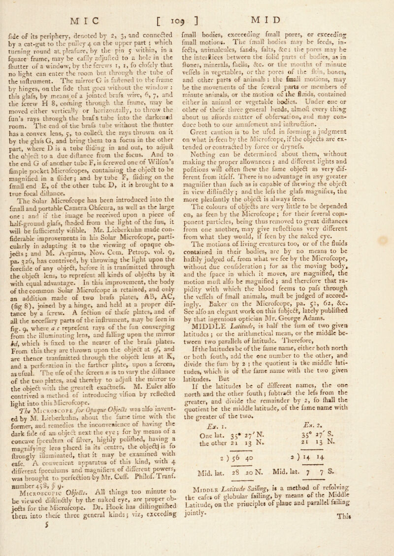 fide of its peripher}', denoted by 2, 3, and conneaed by a cat-gut to the pulley 4 on the upper part ; which turning round aupleafure, by the pin 5 within, in a fqiiare frame, may be eaiily adjuftea to a hole in the fliLitter of a window, by the ferews i, i, fo clofely that no light can enter the room but through the tube of the inflrument. The mirror G is failened to the rrame by hinges, on the lide that goes without the window : this glafs, by means of a jointed brafs wire, 6, y, and the ferew H 8, coiTung througn the frame, may be moved either vertically or licrizoutally, to throw the fun’s rays through the brafs tube into the darkentd room. The end of the brafs tube witiiout the Ihutter has a convex lens, 5, to collett the ra.ys tnrown on it by the glais G, and bring them to a focus in the other part, where D is a tube Aiding in and out, to adjuft the obieCL to a due diftance from the focus. And to the end G of another tube F, Is ferewed one of Wilfon’s fimpie pocket Microfeopes, containing the objedt to be magnified in a Aider ; and by tube F, Aiding on the fmail end E, of the other tube D, it is brought to a true focal diftance. The Solar Microfeope has been introduced Into the fmail and portable Camera Obfeura, as well as the large one : and if the image be received upon a piece of half-ground glafs, fbaded from the light of the fun, it will be fufficiently vifible. Mr. Lieberkiihn made con- fiderable improvements in his Solar Microfeope, parti- cularly in adapting it to the viewing of opaque ob- jedfs j and Ml. /lepinus, Eov. Com. Petiop. vol. 9, pa. 326, has contrived, by throwing the light upon the fore'lide of any objedt, before it is tranfmitted through the objedl lens, to reprefent all kinds of objedts by it wuth equal advantage. In this Improvement, the body of the common Solar Microfeope is retained, and only an addition made of two brafs plates, AB, AC, (fig 8), joined by a hinge, and held at a proper diF tance by a ferew. A fedtion of tlieie plates, and of all the neceftary parts of the inftrument, may be feen in fig. 9, where a c reprefent rays of the fun converging from the illuminating lens, and falling upon the mliTor yd, which is fixed to the nearer of the brafs plates. From this they are thrown upon the objedt at ef, and are thence tranfmitted through the objedt lens at K, and a perforation in the farther plate, upon a fereen, as ufuah The ufe of the fereen n is to vary the diftance of the two plates, and thereby to adjuft the mirror to the objedt with the greateft exactnefs. M. Euler aEo contrived a method of introducing vifion by refleded light into this I^.Iicrofcope. ^he Microscope/or Opaque OhjeCls was alfo invent- ed by M. Lieberkuhn, about the fame time with the former, and remedies the inconvenience of having the dark fide of an objed next the eye ; for by means of a concave fpeculum of filver, highly poliftied, having a magnifying lens placed in its centre, the objedj is fo flrongly illuminated, that k may be examined with eafe. A convenient apparatus of this kind, with 4 different fpeculums and magnifiers, of different powers, was brought to perfedion by Mr. Cuff. Fhilof. Franf. number 4 5 8, ^9. Microscopic Ohjedsm All things too minute to be viewed diftindly by the naked eye, are proper ob- jeds for the Microfeope. Dr. Hook has^ diilinguifticd them icto theie three general kinds j viz, exceeding 5 fmail bodies, exceecding fmail pores, or exceeding fmail motions. The fmail bodies may be feeds, in- feds, animalcules, fands, falts, &c: the pores may be the inter Slices between the folid parts ol bodies, as in ffones, minerals, Aiells, &c. or the mouths of minute veftels in vegetables, or the pores of the flein, bones, and other parts of animals : the fmdi motions, may be the movements of the feveral parts or members of minute animals, or the motion of the fiukis, contained either in animal or vegetable bodies. Under one of other of thefe three general lieads, almoll every thing about us affords matter of obfervation, and may con- duce both to our amufement and inftrudion. Great caution is to he uFed in forming a judgment on what is feen by the Microfeope, if the objeds are ex- tended or contraded by force or drynefs. Nothing can be determined about them, without making the proper allowances ; and different lights and pofitions will often Aiew the fame objed as very dif- ferent from itfelf. There is no advantage in any greater magnifier than fuch as is capable of Aiewing the objed ’ in view diftindly ; and the lefs the glafs magnifies, the more pleafantly the objed is always feen. The colours of objeds are very little to be depended on, as feen by the Microfeope; for their feveral com- ponent particles, being thus removed to great diftances from one another, may give reAedions very different from what they would, if feen by the naked eye. The motions of living creatures too, or of the fluids contained in their bodies, are by no means to be haffily judged of, from what we fee by the Microfeope, without due confideratlon ; for as tlie moving body, and the fpace in which it moves, are magnified, the motion muft alfo be magnified ; and therefore that ra- pidity with which the blood feems to pafs through the veftels of fmail animals, muft be judged of accord- ingly. Baker on the Microfeope, pa. 52, 62, See alfo an elegant work on this fubjedf, lately publifhed by that Ingenious optician Mr. George Adams. MIDDLE Latitude, is half the fum of two given latitudes ; or the arithmetical mean, or the middle be- tween two parallels of latitude- 1 hcrefore, If the latitudes be of the fame name, either both north or both fouth, add the one number to the other, and divide the fum by 2 ; the quotient is tke middle lati- tudes, which is of the fame name with the two given latitudes. But If the latitudes be of different names, the one north and the other fouth; fubtraft the lefs from the erreater, and divide the remainder by 2, fo ftiall the quotient be the middle latitude, of the fame name with the greater of the two. I. Fi.v. 2. One lat. 35* 27'N. 3S° ^7' the other 21 13 N. 21 13 2 ) s(> 40 2 ) 14 14 Mid. lat. 28 20 N. Mid. lat. 7 7 Middle Latitude SatUng, is a method of refolving the cafes of globular failing, by means of the Middle Latitude, on the principles of plane and parallel failing jointly.