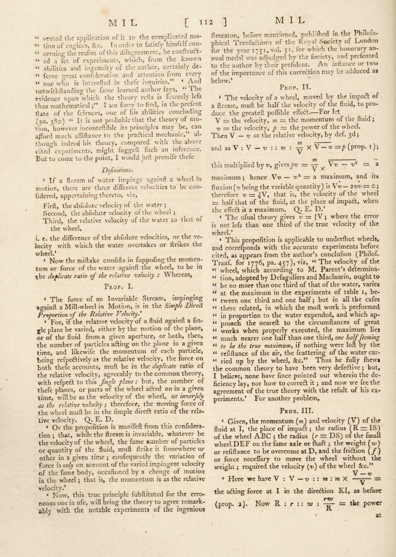 vented the application of it to the complicated mo- tion of cng’iucs, See. Tn order to fatisfy himfelf con- Gernm^c^ the realon of this dilap'roement, he conilrudf- ed a fet of experiments, which, from the ^ known abilities and ingenuity of tlie author, certainly de- ferve great coiiiiderati-ou and attention from eveiy ** one who is intereflcd in tnefe inouiries. * iiotwilhfiandiug the fame Icarnec author fays, 1 he evidence upon winch the theory rcils is fcaicely lefs than mathematicalI am forry to hud, in the preipat !latc of the fcicnces, one of his abilities concluding (pa. 380) “ It is not probable that the theory of mo- tion, however inconteftible its principles may be, can aiford much affiftance to the practical mechanic,” al- though indeed liis theory, compared with the abo\e ■cited experiments, might fuggeft fiich an ^ infeience. But to come to the point, I would juif premife thek Defiu'itions, ‘ If a ftream of water impinge againft a wlieel in motion, there are three difterent velocities to be con- fidered, appertaining thereto, viz, Firil, the abfolute velocity of the water ‘ Second, the abfolute velocity of th e wheel ; Third, the relative velocity of the water to that of the wheel, 1. e. the difference of the abfolute velocities, or the ve- locity with which the water overtakes or ilrikes the wheel.* < Now the miftake confifts in fuppofing the momen- tum or force of the water againft the wheel, to be in the duflkaU ratio of the relative velocity : Whereas, Prop. I. * The force of an Invariable Stream, impinging jigainft a Mill-wheel in Motion, is in the Simple Dired Proportion of the Relative Velocityd * For, if the relative velocity of a fluid againft a fin- gle plane be varied, either by the motion of the plane, or of the fluid from a given aperture, or both, then, the number of particles adling on the plane in a given time, and likewife the momentum of each particle, being refpeftively as the relative velocity, the force on both thefe accoimts, muft be in the duplicate ratio of the relative velocity, agreeably to the common theory, with refpedf to this fingJe plane : but, the number of thefe planes, or parts of the wheel aded on in a given time, will be as the velocity of the wheel, or inverfely as the relative velocity ; therefore, the moving force of the wheel muft be iii the Ample dire6f ratio of the rela- tive velocity. E. D. ^ Or the propofition is manifeft from this confidera- tlon ; that, while the ftream is invariable, whatever be the velocity of the wheel, the fame number of particles or quantity of the fluid, muft ftrike it fomewhere or other in a given time ; confequently the variation ^of force is only on account of the varied impingent velocity of the fame body, occafioned by a change of motion in the wheel; that is, the momentum is as the relative velocity.* ‘ Now, this true principle fubftituted for the erro- neous one in ufe, will bring the theory to agree remark- ably with the notable experiments of the ingenious Smeaton, before mentioned, pubhfhed in the Philofo- phical Tranfadlions of the Royal Society of London for the year voi. which the lionoiary an- nual medal w’^as adjudged by the fociety, and prefented to the author by their prefident. An inftance or two of the importance of this correiftion may be adduced as below.* Prop. II. ‘ The velocity of a wheel, moved by the impadl of a ftream, muft be half the velocity of the fluid, to pro- duce the greateft poffible eifedl.—For let V = the velocity, m the momentum of the fluid j V = the velocity, p ~ the power of the wheel. Then V — = the relative velocity, by def. 3d; and asV :V — “u :: m : — xV — —p (P^°P* ^)» this multiplied by'll, givesy)'u = — — — a maximum ; hence Vv — 'a’- == a maximum, and its • • fluxion (a; being the variable quantity) is Yv — zvv= o; therefore v = 4 V, that is, the velocity of the wheel half that of the fluid, at the place of impadf, when the effedt is a maximum. Q^E. D.* ‘ The ufual theory gives v := 5V; where the error is not lefs than one third of the true velocity of the wheel.* ‘ This propofition is applicable to underfhot wheels, and correfponds with the accurate experiments before cited, as appears from the author*s conclufion (Philof. Tranf. for 1776, pa. 457), viz, “ The velocitjr of the wheel, which according to M. Parent’s determina- tion, adopted by Defaguliers and Maclaurin, ought to be no more than one third of that of the water, varies “ at the maximum in the experiments of table i, be- ** tween one third and one half; but in ail the cafes “ there related, in which the molt work is performed “ in proportion to the water expended, and which ap- proach the neareft to the circumftanccs of great “ works when properly executed, the maximum lies “ much nearer one half than one third, one half feerning “ to he the true maximum^ if nothing were loft by the “ refiftance of the air, the fcattering of the water car- “ lied up by the wheel, &c.** Thus he fully (hew* the common theory to have been very defective; but, I believe, none have fince pointed out wherein the de- ficiency lay, nor how to corredt it; and now we fee the agreement of the true theory with the refult of his ex» periments.’ For another problem. Prob. III. ‘ Given, the momentum (m) and velocity (V) of tht fluid at I, the place of impaifr ; the radius (RnzIS) of the wheel ABC ; the radius (r DS) of the fmaU wheel DEF on the fame axle or fhaft ; the weight fw) or refiftance to be overcome at D, and the fridlion (y ) or force neceffary to move the wheel without the weight; required the velocity (vj) of the wheel &c.** V — V ‘ Here we have V : V — •n :: w : X —= the adfing force at I in the dircdlion KI, as befor<; rw (prop. 3). Now R : r ;; w : = the power * at