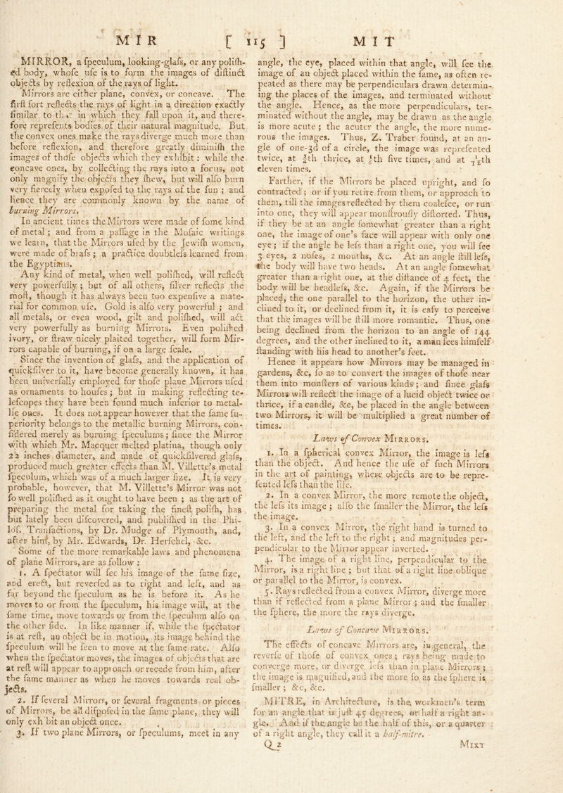 MIRROR, afpeculura, looking-glafs, oi* anypolifh- body, v/hofe life is to fo,rm the images of dillindl objects by reflexion of the rays of light. Mirrors are either plane, convex, or concave. The firfl fort reflets the rays of light in a diredlion exadfly limilar to th in which they fall upon it, and there- fore reprefents bodies of their natural magnitude. But the convex ones make the rays diverge much more than before reflexion, and therefore greatly dirainifh the images of thofe objedfs whicli they exhibit: while the concave ones, by collcdling the rays into a focus, not only magnify the objects they fhew, but will alfo burn very fiercely when expofed to the rays of the fun ; and hence they are commonly known by the name of buruip.g Mirrors. In ancient times the Mirrors were made of fome kind of metal ; and from a paffage in the Mofaic writings we ieain, that the Mirrors ufed by the Jewifh women, were made of biafs ; a pradlice doubtiefs learned from the Egyptia^is. Any kind of metal, when well polifhed, will reflect very powerfully ; but of all others, filver reflects the moft, though it has always been too expenfive a mate- rial for common ufe. Gold is alfo very powerful ; and all metals, or even wood, gilt and polifhed, will adl very powerfully as burning Mirrors. Even poliihed ivory, or ftraw nicely plaited together, will form Mir- ror’s capable of burning, if on a large fcale. Since the invention of glafs, and the application of ^utckfilvcr to it, hare become generally known, it has been urriverfally employed for thofc plane Mirrors ufed as ornaments to houfes; but in making refledfrng te» lefcopes they have been found much inferior to metal- lic ones. It does not appear however that the fame fu- perlority belongs to the metallic burning Mirnors, con- fi'der'ed merely as burning fpeculums; fuice tire Mirror wi th which Mr. Macquer melted platina, though only 2 2 inches diameter, and made of quickfilvered glafs, produced much greater effeds than M. Villette’s metal Ipeculum, whieh was of a much larger fize. It is very probable, however, that M, Villette’s Mirror was not fo well poliflicd as it ought to have been ; as the art of preparing the metal for taking the flneft pollfli, has but lately been dlfcovered, and publifhed in the Phi- Idf. Tranfadions, by Dr. Miidge of Plymouth, and, after hinf, by Mr. Edwards, Dr, HeiTchel, See. Some of the more remarkable laws and phenomena of plane Mirrors, are as follow ; 1. A fpedator will fee his image of the fame fixe, and eredt, but reverfed as to right and lefc, and as far beyond the fpeculum as he is before it. As he moves to or from the fpeculum, his image will, at the fame time, move towards or from the fpeculum alfo on the other fide. In like manner if, while the fpedator ifi at reft, an objed be in motion, its image behind the fpeculum will be leen to move at the fame rate. Alfo when the fpedator moves, the images of objeds that are at reft will appear to approach or recede from him, after th’C fame manner as when he moves towards real ob- jeds, 2. If feveral Mirrors, or feveral fragments or pieces of Mirrors, be alldifpofed in the fame plane, they will only exh bit an objed once. 3. If two plane Mirrors, or fpeculums, meet in any angle, the eye, placed within that angle, will fee the image of an objed placed within the lame, as often re- peated as there may be perpendiculars drawn determin- ing the places of the images, and terminated without the angle. Hence, as the more perpendiculars, ter- minated without the angle, may be drawn as the angle is more acute ; the acuter the angle, the more nume- rous the Images. Thus, Z. Traber found, at an an- gle of one-3d of a circle, the image was reprefented twice, at ^th thrice, at ^th live times, and at Pith eleven times. Farther, if tlie Mir rors be placed upright, and fo conti'aded ; or if you retire from them, or approach to them, tili the imagesrefleded by them coalelce, or run into one, they will appear monftroufly diftorted. Thus, if they be at an angle lomevvhat greater than a right one, the image of one's face will appear with only one eye; if the angle be lefs than a right one, you will fee 3 eyes, 2 iiofes, 2 mouths, &c. At an angle ftill left, the body will have two heads. At an angle foaiewhat greater than a right one, at the diftance of 4 feet, the body will be headlefs, See. Again, if the Mirrors be placed, the one parallel to the horizon, the other in- clined to.it, or declined from it, it is eafy to perceive that the images will be ftill more romantic. Thus, one being declined from the horizon to an angle of 144 degrees, and the other inclined to it, a man fees himfeif Handing with his head to another’s feet. Hence it appears how Mirrors may be managed in gardens, &c, fo as to convert the images of thofe near them into monfters of various kinds'j and fince glafs Ml rrors will refled the image of a lucid objed twice or thrice, if a candle, ScCy be placed in the angle between two Mirrors, it will be multiplied a great number of times. Lav,<s (tf Convex Mirrors. 1. In a fpherical convex Mirror, the image is lefji than the objed. And hence tlie ufe of fuch Mirrors in tlie art of painting, where ol:)jeds are to be repre- fented lefs than the life. 2. In a convex Mirror, the more remote the objed, the lefs its image ; alfo the fmaller the Mirror, the left the image. 3. In a convex Mirror, the right liand is turned to the left, and the left to die right; and magnitudes per- peixiicular to the Mirror appear inverted. 4. The image of a right line, perpendicular to the Mirror, is a right line ; but that of a right line oblique or paiallcl to the Mirror, is convex. 5. Rays rcfledled from a convex Mirror, diverge more than if reflected from a plane Fvlirroi ; and the fmaller the fphere, the more the risys diverge. luows of Concave Mirrors. The effeds of concave Mirrors are, iw general, the reverie of thofe of convex ones 5 rays being made tn converge more, or diverge lefs tiian in plane Mirrors ; tlie image is maguiflcd,and the more fo as the fphere is fmaller; &c, 6cc. MITRE, in Arcliitedure, is the. workmen’s term for an angle that is juft 45“ degrees, or liail a right an- gle. ■ And if the. angle be the half of this, or a quarter . of a right angle, they call It a half-witre, 0^2 Mix'!